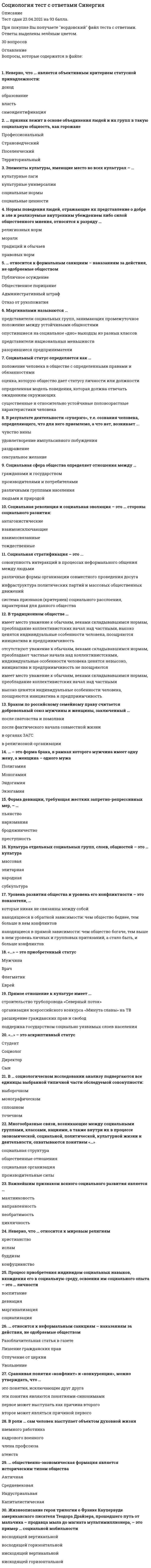      
          Описание
          Максимальная оценка 93 балла (отлично). 
          Оглавление
          Список вопросов: 1. Американский социолог Джордж Мид в обучении ребенка выполнению ролей взрослых выделял: 2. Автором теории «стадий экономического роста» является: 3. Браком по российскому семейному праву считается добровольный союз мужчины и женщины, заключенный 4. В надындивидуальной духовной реальности, основанной на «коллективном сознании», то есть на общности коллективных представлений, чувств, верований и т, д., видел первооснову общества: 5. В ориентированных друг на друга социальных действиях видел первооснову общества: 6. В общности фундаментальных норм и ценностей, которыми руководствуются люди в своей жизнедеятельности, видел первооснову общества: 7. В структуре действия Т. Парсонса функцию адаптации выполняет: 8. В структуре действия Т. Парсонса функцию целеполагания выполняет: 9. В структуре действия Т. Парсонса функцию интеграции выполняет: 10. В структуре действия Т. Парсонса функцию поддержания образца выполняет: 11. Важнейшим признаком всякого социального развития является: 12. В роли … сам человек выступает объектом духовной жизни 13. В традиционном обществе … 14. В … социологическом исследовании анализу подвергаются все единицы выбранной типичной части обследуемой совокупности: 15. В результате деятельности «суперэго», т.е. сознания человека, определяющего, что для него приемлемо, а что нет, возникает .. 16. Выявление характера межличностных взаимодействий в малых социальных группах осуществляется, как правило, с помощью метода: 17. Важнейшей характеристикой выборки в социологическом исследовании выступает: 18. Вопрос социологической анкеты, на который респондент должен самостоятельно сформулировать содержание своего ответа, называется: 19. Глобализация современного мира - это интернализация ... стран и народов 20. Действие как единичный акт и одновременно как социальную систему рассматривал в своем анализе: 21. Действие как непосредственное взаимодействие людей рассматривал в своем анализе: 22. Движение антиглобалистов, прежде всего, отражает: 23. Демографическая политика - это политика в области … 24. Жизнеописание героя трилогии о Фрэнке Каупервуде американского писателя Теодора Драйзера, прошедшего путь от мальчика – продавца мыла до магната-мультимиллионера, – это пример … социальной мобильности 25. Зависимость между людьми, реализованная через социальное действие, - это: 26. Иерархическая структура личности по К. К. Платонову выражает: 27. Иерархическое положение того или иного социального статуса, разделяемое обществом и закрепленное в культуре, общественном мнении, - это 28. Из выделяемых М. Вебером типов действия наиболее высоким уровнем рациональности обладает: 29. Источником информации при сборе социологических данных методом контент-анализа выступает… 30. Источником информации при сборе социологических данных методом пикетирования выступает 31. Источником информации при сборе социологических данных методом наблюдения выступает: 32. Источником информации при сборе социологических данных методом социального эксперимента выступает: 33. Культуру отдельных социальных групп, слоев, общностей называют: 34. Конкретное место, занимаемое личностью в системе общественных отношений, это: 35. Кратковременные, легко прерываемые социальные связи, вызываемые соприкосновением людей в физическом и социальном пространствах, - это: 36. К открытому историческому типу стратификации относится: 37. К сторонникам, признающим социальные конфликты неотъемлемой чертой любого общества, относится: 38. Какое из приведенных утверждений наиболее точное? 39. Лидерство выступает проявлением40. Маргинальные слои населения характеризуются: 41. Маргиналами называются … 42. Многообразные связи, возникающие между социальными группами, классами, нациями, а также внутри их в процессе экономической, социальной, политической, культурной жизни и деятельности, охватываются понятием 43. Неверно, что в понятие «общество» 44. Неверно, что... относится к негативной девиации 45. Неверно, что … является объективным критерием статусной принадлежности: 46. Неверно, что … относится к мировым религиям 47. Необходимым признаком социального действия по М Веберу является: 48. Нормы поведения людей, отражающие их представление о добре и зле и реализуемые внутренним убеждением либо силой общественного мнения, относятся к разряду … 49. Ожидаемое поведение личности, обусловленное ее социальным статусом - это:50. Ориентация на ответное поведение других людей является у М. Вебера одним из признаков: 51. Одной из форм проявления социальных взаимодействий выступают: 52. Отражением уровня экономического развития общества выступает: 53. Общественное разделение труда выступает основой: 54. Общественное распределение результатов труда выступает основой: 55. Определенный социальный слой, выделяемый в иерархическом делении общества по уровню дохода, престижу, власти, образованию, виду деятельности, называют: 56. Одной из характеристик особенностей социальной стратификации конкретного общества выступает: 57. Основой стабильности и устойчивого социально-экономического развития современных развитых стран выступает: 58. Общие цели социального движения и способы га достижения определяются: 59. общественно-экономическая формация является историческим типом общества 60. относится к формальным санкциям – наказаниям за действия, не одобряемые обществом 61. относится к неформальным санкциям – наказаниям за действия, не одобряемые обществом 62. Одним из недостатков метода наблюдения в социологическом исследовании выступает: 63. признак лежит в основе объединения людей и их групп в такую социальную общность, как горожане 64. Положение личности в обществе, обусловленное социальной значимостью выполняемых ею общественных функций, - это: 65. Процесс приобретения индивидом социальных навыков, вхождения его в социальную среду, освоения им социального опыта – это … личности 66. Процесс целенаправленного формирования у индивида социальных навыков, включения его в социальную среду для приобретения им социального опыта называется: 67. Простейшим проявлением социальных связей выступают: 68. Первоначальным и необходимым звеном формирования социальных взаимодействий выступают: 69. Покупка пассажиром газеты в привокзальном киоске является приемом социального: 70. Понятие, характеризующее статус человека, наделенного всей полнотой прав, свобод и обязанностей: 71. Понятие «социальное действие» впервые ввел и научно обосновал в социологии: 72. Понятие социальной структуры связано с рассмотрением общества как. 73. Первичные социальные группы характеризуются 74. Престиж конкретных специальностей и учебных заведений влияет на формирование: 75. Предписания того, как не надо вести себя в обществе, характеризуют социальный контроль на уровне ... 76. Прямое отношение к культуре имеет 77. Примером социального движения является: 78. При … хозяйстве каждая семья сама производит все, что ей необходимо для жизни 79. Поддержание в обществе традиционных семейных ценностей, уважение к устоям и заветам предков – это ведущие принципы … идеологии 80. Первоначально наука об обществе, получившая впоследствии название «социология», именовалась как… 81. Пример влияния природных факторов на развитие общества: … 82. Примером влияния природных факторов на развитие общества является: 83. Понятие «…» подчеркивает неповторимое сочетание в каждом конкретном человеке природных и социальных качеств, его «эксклюзивность»: 84. Примером условных рефлексов – определенных реакций, выработанных организмом на внешние раздражители, – можно считать ситуацию, когда … 85. Приобретенным (достижимым) является статус 86. Резкое возрастание роли знания и информации характерно для 87. Разрыв, связанный с более быстрыми переменами в материальной жизни и производство по сравнению с изменениями в нематериальной культуре общества, называют 88. Работники универмага «Беларусь» представляют собой: 89. Родовым, указывающим на принадлежность особи к живым биологическим существам, выступает в социологии понятие: 90. Ролевой конфликт личности - это: 91. Российский социолог В. А. Ядов называет тип личности, наиболее отвечающий объективным условиям данного этапа развития общества: 92. … социальные отношения предусматривают строгое разделение иерархически упорядоченных ролей, четкие правила взаимоотношений 93. С биологическим организмом, каждый орган которого выполняет определенные функции, сравнивал общество: 94. Социальные контакты, в которых проявляются индивидуальные черты личности или особенности других социальных объектов, называют: 95. Система взаимообусловленных социальных действий, когда действие одного субъекта является одновременно причиной и следствием ответных действий других субъектов, называется: 96. Социальные отношения, основанные на равноправном конструктивном диалоге, договорном регулировании, называются: 97. Самовозобновляемость, предсказуемость основных форм жизнедеятельности людей в обществе обеспечиваются через социальные … 98. Социальные отношения, характеризуемые попечительским, заботливо-отеческим, покровительственным стилем, на 99. Социальные отношения, предусматривающие строгое разделение иерархически упорядоченных ролей, четкие правила взаимоотношений, называются 100. Социальная система характеризуется: 101. Социальная структура характеризуется: 102. Соотношение работников молодого и предпенсионного возрастов в трудовом коллективе характеризует его: 103. Социальная стратификация выражает: 104. Сорокин П. А выделял 105. Старение нации является характерной особенностью социальной структуры: 106. Социальная революция и социальная эволюция - это ... стороны социального развития:107. Социальный статус определяется как … 108. Социальные отношения, основанные на равноправном конструктивном диалоге, договорном регулировании, называются 109. Социальные отношения, характеризуемые попечительским, заботливо-отеческим, покровительственным стилем, называются 110. Система взаимообусловленных социальных действий, когда действие одного субъекта является одновременно причиной и следствием ответных действий других субъектов, называется 111. Совокупность интегрированных в индивиде социально-значимых черт, социальных отношений данного общества выражает в социологии понятие 112. Сравнивая понятия «культура» и «цивилизация», можно утверждать, что … 113. Сравнивая понятия «конфликт» и «конкуренция», можно утверждать, что… 114. Совокупность коллективных действий, направленных на поддержку социальных изменений или поддержку сопротивления социальным изменениям в обществе или социальной группе - это: 115. Совокупность повторяющихся взаимодействий, соотнесенных друг с другом и проявляющихся в определенном поведении, называется 116. Совокупность индивидов, взаимодействующих определенным образом на основе разделяемых ожиданий каждого отношении других – это 117. Социальная стратификация - это ... 118. Социальная сфера общества определяет отношения между … 119. Социологическое исследование, целью которого выступает приращение научно-теоретического знания, называют 120. Социологическое исследование, проводимое в реальной социальной ситуации, называют: 121. Социологическое исследование, проводимое для проверки методики исследования, используемого инструментария и т. д., называют: 122. Социологическое исследование, в котором анализу подвергаются все единицы построенной микромодели обследуемой совокупности, называют: 123. Социологическое исследование, в котором анализу подвергаются все единицы выбранной типичной части обследуемой совокупности, называют: 124. Степень соответствия используемых в социологическом исследовании показателей тем понятиям, которые они призваны отражать, называется 125. Система операций, предписаний с указанием процедур их применения в социологическом исследовании, называется: 126. Типологию личности в зависимости от соотношения характерных для нее социальных ценностей и соответствующих им средств достижения разработал: 127. Уникальность, неповторимость, присущие конкретной личности, выражаются в социологии понятием: 128. Успешная карьера конкретного молодого специалиста является примером: 129. Уровень развития общества и уровень его конфликтности – это показатели, 130. Универсальный источник конфликтов – … 131. характеризует не только человека 132. Формулировка «Модель устойчивого повторяющегося поведения» относится к определению: 133. Форма девиации, требующая жестких запретно-репрессивных мер, 134. Элементы культуры, имеющие место во всех культурах, называют: 135. …- это приобретенный статус136. – это форма брака, в рамках которого мужчина имеет одну жену, а женщина – одного мужа137.… – это аскриптивный статус  
            
            
             СОЦИОЛОГИЯ (тест с ответами «Синергия»).Социология (тест с ответами «Синергия») 2021 год.Социология тест с ответами Синергия 2021 на отличноСоциология ( тест с ответами Синергия 3 семестр )Социология (тест с ответами) «Синергия» 3 семестр.Социология (тесты) ВиттеСочетание каких данных является персональной информацией, которую специалисты по безопасному поведению в сети рекомендуют не размещать одновременно:Социология предпринимательства (тест с ответами Синергия) Социология Синергия новые ответы - Тесты 2021Социология «Синергия» (Сборник из 142 ответов на тест).Социология тест ответы на вопросы СинергияСоциология.Тест Синергия 2021г.Социология тест с ответами 2021 год. «Синергия» МФПУСоциология (тест с ответами Синергия)