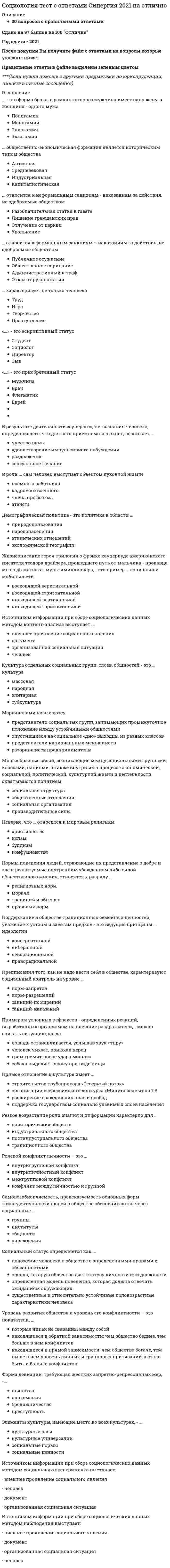      
          Описание
          Работа на оценку 5 (отлично) 2021 год.Список вопросов: 
          Оглавление
          Американский социолог Джордж Мид в обучении ребенка выполнению ролей взрослых выделял:Автором теории «стадий экономического роста» является:Браком по российскому семейному праву считается добровольный союз мужчины и женщины, заключенныйВ надындивидуальной духовной реальности, основанной на «коллективном сознании», то есть на общности коллективных представлений, чувств, верований и т, д., видел первооснову общества:В ориентированных друг на друга социальных действиях видел первооснову общества:В общности фундаментальных норм и ценностей, которыми руководствуются люди в своей жизнедеятельности, видел первооснову общества: В структуре действия Т. Парсонса функцию адаптации выполняет:В структуре действия Т. Парсонса функцию целеполагания выполняет:В структуре действия Т. Парсонса функцию интеграции выполняет:В структуре действия Т. Парсонса функцию поддержания образца выполняет:Важнейшим признаком всякого социального развития является:В роли … сам человек выступает объектом духовной жизниВ традиционном обществе …В … социологическом исследовании анализу подвергаются все единицы выбранной типичной части обследуемой совокупности:В результате деятельности «суперэго», т.е. сознания человека, определяющего, что для него приемлемо, а что нет, возникает ...Выявление характера межличностных взаимодействий в малых социальных группах осуществляется, как правило, с помощью метода:Важнейшей характеристикой выборки в социологическом исследовании выступает:Вопрос социологической анкеты, на который респондент должен самостоятельно сформулировать содержание своего ответа, называется:Глобализация современного мира связана с интернализацией:Действие как единичный акт и одновременно как социальную систему рассматривал в своем анализе:Действие как непосредственное взаимодействие людей рассматривал в своем анализе:Движение антиглобалистов, прежде всего, отражает:Демографическая политика - это политика в области …Жизнеописание героя трилогии о Фрэнке Каупервуде американского писателя Теодора Драйзера, прошедшего путь от мальчика – продавца мыла до магната мультимиллионера, – это пример …Зависимость между людьми, реализованная через социальное действие, - это:Иерархическая структура личности по К. К. Платонову выражает:Иерархическое положение того или иного социального статуса, разделяемое обществом и закрепленное в культуре, общественном мнении,- этоИз выделяемых М. Вебером типов действия наиболее высоким уровнем рациональности обладает:Источником информации при сборе социологических данных методом контент-анализа выступает…Источником информации при сборе социологических данных методом пикетирования выступаетИсточником информации при сборе социологических данных методом наблюдения выступает:Источником информации при сборе социологических данных методом социального эксперимента выступает:Культуру отдельных социальных групп, слоев, общностей называют:Конкретное место, занимаемое личностью в системе общественных отношений, это:Кратковременные, легко прерываемые социальные связи, вызываемые соприкосновением людей в физическом и социальном пространствах,- это:К открытому историческому типу стратификации относится:К сторонникам, признающим социальные конфликты неотъемлемой чертой любого общества, относится:Какое из приведенных утверждений наиболее точное?Лидерство выступает проявлениемМаргинальные слои населения характеризуются:Маргиналами называются …Многообразные связи, возникающие между социальными группами, классами, нациями, а также внутри их в процессе экономической, социальной, политической, культурной жизни и деятельности, охватываются понятием «Неверно, что в понятие «общество»Неверно, что ... относится к негативной девиации (поведенческим отклонениям)Неверно, что … является объективным критерием статусной принадлежности:Неверно, что … относится к мировым религиямНеобходимым признаком социального действия по М Веберу является:Нормы поведения людей, отражающие их представление о добре и зле и реализуемые внутренним убеждением либо силой общественного мнения, относятся к разряду …Ожидаемое поведение личности, обусловленное ее социальным статусом - это:Ориентация на ответное поведение других людей является у М. Вебера одним из признаков:Одной из форм проявления социальных взаимодействий выступают:Отражением уровня экономического развития общества выступает:Общественное разделение труда выступает основой:Общественное распределение результатов труда выступает основой:Определенный социальный слой, выделяемый в иерархическом делении общества по уровню дохода, престижу, власти, образованию, виду деятельности, называют:Одной из характеристик особенностей социальной стратификации конкретного общества выступает:Основой стабильности и устойчивого социально-экономического развития современных развитых стран выступает:Общие цели социального движения и способы га достижения определяются:…общественно-экономическая формация является историческим типом общества… относится к формальным санкциям – наказаниям за действия, не одобряемые обществомотносится к неформальным санкциям – наказаниям за действия, не одобряемые обществомОдним из недостатков метода наблюдения в социологическом исследовании выступает:признак лежит в основе объединения людей и их групп в такую социальную общность, как горожанеПоложение личности в обществе, обусловленное социальной значимостью выполняемых ею общественных функций,- это:Процесс приобретения индивидом социальных навыков, вхождения его в социальную среду, освоения им социального опыта – это … личностиПроцесс целенаправленного формирования у индивида социальных навыков, включения его в социальную среду для приобретения им социального опыта называется:Простейшим проявлением социальных связей выступают:Первоначальным и необходимым звеном формирования социальных взаимодействий выступают:Покупка пассажиром газеты в привокзальном киоске является приемом социального:Понятие, характеризующее статус человека, наделенного всей полнотой прав, свобод и обязанностей:Понятие «социальное действие» впервые ввел и научно обосновал в социологии:Понятие социальной структуры связано с рассмотрением общества как.Первичные социальные группы характеризуются:.Престиж конкретных специальностей и учебных заведений влияет на формирование:Предписания того, как не надо вести себя в обществе, характеризуют социальный контроль на уровне ...Прямое отношение к культуре имеетПримером социального движения является:При … хозяйстве каждая семья сама производит все, что ей необходимо для жизниПоддержание в обществе традиционных семейных ценностей, уважение к устоям и заветам предков – это ведущие принципы … идеологииПервоначально наука об обществе, получившая впоследствии название «социология», именовалась как…Пример влияния природных факторов на развитие общества: …Примером влияния природных факторов на развитие общества является:Понятие «…» подчеркивает неповторимое сочетание в каждом конкретном человеке природных и социальных качеств, его «эксклюзивность»:Примером условных рефлексов – определенных реакций, выработанных организмом на внешние раздражители, – можно считать ситуацию, когда …Приобретенным (достижимым) является статусРезкое возрастание роли знания и информации характерно для …Разрыв, связанный с более быстрыми переменами в материальной жизни и производство по сравнению с изменениями в нематериальной культуре общества, называютРаботники универмага «Беларусь» представляют собой:Родовым, указывающим на принадлежность особи к живым биологическим существам, выступает в социологии понятие:Ролевой конфликт личности - это:Российский социолог В. А. Ядов называет тип личности, наиболее отвечающий объективным условиям данного этапа развития общества:… социальные отношения предусматривают строгое разделение иерархически упорядоченных ролей, четкие правила взаимоотношенийС биологическим организмом, каждый орган которого выполняет определенные функции, сравнивал общество:Социальные контакты, в которых проявляются индивидуальные черты личности или особенности других социальных объектов, называют:Система взаимообусловленных социальных действий, когда действие одного субъекта является одновременно причиной и следствием ответных действий других субъектов, называется:Социальные отношения, основанные на равноправном конструктивном диалоге, договорном регулировании, называются:Самовозобновляемость, предсказуемость основных форм жизнедеятельности людей в обществе обеспечиваются через социальные …Социальные отношения, характеризуемые попечительским, заботливо-отеческим, покровительственным стилем, наСоциальные отношения, предусматривающие строгое разделение иерархически упорядоченных ролей, четкие правила взаимоотношений, называютсяСоциальная система характеризуется:Социальная структура характеризуется:Соотношение работников молодого и предпенсионного возрастов в трудовом коллективе характеризует его:Социальная стратификация выражает: 
          Список литературы
          Сорокин П. А выделялСтарение нации является характерной особенностью социальной структуры:Социальная революция и социальная эволюция - это:Социальный статус определяется как …Социальные отношения, основанные на равноправном конструктивном диалоге, договорном регулировании, называютсяСоциальные отношения, характеризуемые попечительским, заботливо-отеческим, покровительственным стилем, называютсяСистема взаимообусловленных социальных действий, когда действие одного субъекта является одновременно причиной и следствием ответных действий других субъектов, называетсяСовокупность интегрированных в индивиде социально-значимых черт, социальных отношений данного общества выражает в социологии понятиеСравнивая понятия «культура» и «цивилизация», можно утверждать, что …Совокупность коллективных действий, направленных на поддержку социальных изменений или поддержку сопротивления социальным изменениям в обществе или социальной группе - это:Совокупность повторяющихся взаимодействий, соотнесенных друг с другом и проявляющихся в определенном поведении, называетсяСовокупность индивидов, взаимодействующих определенным образом на основе разделяемых ожиданий каждого отношении других – этоСоциальная стратификация - это ...Социальная сфера общества определяет отношения между …Сравнивая понятия «конфликт» и «конкуренция», можно утверждать, что…Социологическое исследование, целью которого выступает приращение научно-теоретического знания, называютСоциологическое исследование, проводимое в реальной социальной ситуации, называют:Социологическое исследование, проводимое для проверки методики исследования, используемого инструментария и т. д., называют:Социологическое исследование, в котором анализу подвергаются все единицы построенной микромодели обследуемой совокупности, называют:Социологическое исследование, в котором анализу подвергаются все единицы выбранной типичной части обследуемой совокупности, называют:Степень соответствия используемых в социологическом исследовании показателей тем понятиям, которые они призваны отражать, называетсяСистема операций, предписаний с указанием процедур их применения в социологическом исследовании, называется:Типологию личности в зависимости от соотношения характерных для нее социальных ценностей и соответствующих им средств достижения разработал:Уникальность, неповторимость, присущие конкретной личности, выражаются в социологии понятием:Успешная карьера конкретного молодого специалиста является примером:Уровень развития общества и уровень его конфликтности – это показатели,Универсальный источник конфликтов – …… характеризует не только человекаФормулировка «Модель устойчивого повторяющегося поведения» относится к определению:Форма девиации, требующая жестких запретно-репрессивных мер, –«…»- это приобретенный статус– это форма брака, в рамках которого мужчина имеет одну жену, а женщина – одного мужаЭлементы культуры, имеющие место во всех культурах, называют:«…» – это аскриптивный статус
            
            
            Социология ( тест с ответами Синергия 3 семестр )Социология (тест с ответами) «Синергия» 3 семестр.Социология (тесты) ВиттеСочетание каких данных является персональной информацией, которую специалисты по безопасному поведению в сети рекомендуют не размещать одновременно:СпбУТУиЭ Математическая статистика тест 3 Текущего контроля (14 вопросов)Сперанский выдвинул идеи в областиСпециалисты полагают, что взрывная сила будет улучшаться при использовании … режимов работы мышц, выполняемых чаще всего по методу максимальных усилий или повторно-серийным методомСоциология тест ответы на вопросы СинергияСоциология.Тест Синергия 2021г.Социология тест с ответами 2021 год. «Синергия» МФПУСоциология (тест с ответами Синергия)Социология тест с ответами Синергия СОЦИОЛОГИЯ (тест с ответами «Синергия»).Социология (тест с ответами «Синергия») 2021 год.