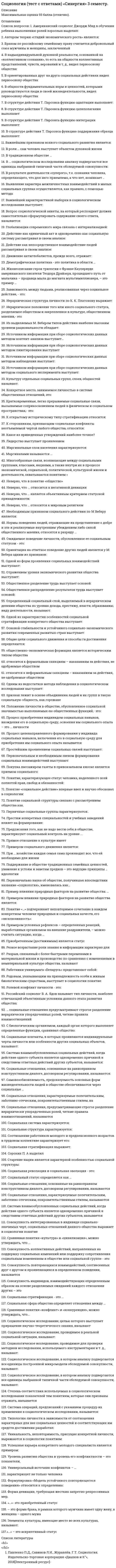      
          Описание
          В файле представлены ответы на некоторые вопросы теста. Список вопросов приведен ниже. 
          Оглавление
          А. Тофлер считатает, что человечество пережило три волны радикальных преобразований, а именноАмериканские социологи Г. Ленски и Дж. Ленски подразделяют общества наВ социологии выделяются два уровня социализации личностиВ структуре социологического знания принято выделятьВ структуру социологического знания входятВ типологию общества по уровню развития техники и технологии входятВажнейшим условием возникновения социальных общностей являетсяДеятельность социального института, которая способствует сохранению стабильности и интересам общества..Для обозначения явлений унификации культуры, обусловленных процессом глобализации, используютсяК какому течению социологической мысли можно отнести теорию Г. СпенсераК культурным универсалиям относятсяК основным формам социального взаимодействия относятсяК собственно социологическим методам изучения социальных явлений и процессов относятсяК фундаментальным институтам общества относятсяК числу утилитарных организаций принадлежитКакой вид социальной мобильности оказывает негативное влияние на статусное положение личностиКонцепцию диспозиционной регуляции социального поведения личности сформулировалКто из социологов понимал социальные институты как исторически сложившиеся структуры, обусловленные производственными отношениямиКультурное многообразие показываетМеханическая концентрация людей, находящихся в случайном взаимодействии благодаря единству времени и места-этоНа какие методы по Конту, должна опираться социологияНаиболее открытой стратификационной системой являетсяНефокусированное взаимодействие чаще всего происходит вО. Конт создавал проект социологии по образцуОбмен информацией посредством мимики, жестов и движений называетсяОдной из форм малой группы являетсяОснователем науки социологии являетсяОсновной задачей социального контроля являетсяОсновными признаками социального действия являютсяОсновоположником позитивизма в социологии являетсяОтклонение от нормы, рассматриваемое большей частью членов общества как предосудительное и недопустимое..Поведение людей в их непосредственном межличностном взаимодействии, их поступки, мотивы, значения изучаетПодатливость человека реальному или воображаемому давлению группы называется:Понятие «общество» означаетПостиндустриальное общество характеризуетсяПохвала начальника — это пример:Появление индустриального общества связано сПредметом социологии являютсяПредписания о том, как надо вести себя в обществе называютсяПризнаками социально-классовой структуры общества являются:Процесс закрепления принятого порядка (практики или области общественных отношений) в виде закона или социальной нормы..Процесс усвоения новых социальных норм взамен старых называетсяПроцесс утраты старых социальных норм называетсяРасположите дистанции между участниками взаимодействия в порядке возрастания-интимная дистанция-личностная дистанция-социальная дистанция-публичная дистанцияСоциализацией называетсяСоциальная группа, выступающая объектом соперничества или оппозиции, называетсяСоциальная группа, которая служит эталоном при оценках и решениях, называетсяСоциальное неравенство представляет собой:Социальное поведение личности через понятие социальной роли и социального статуса описываетСоциокультурные изменения описываются при помощи понятийСоциолог Амитаи Етциони выделили три типа социальных организаций:Социологическая концепция Г. Спенсера основывается наСтиль лидерства, при котором все решения принимаются исключительно руководителем, называется:Теорию общественно-экономических формаций разработалТеория общественно-экономических формаций основана наТип личности, репрезентативный для данной культуры, обозначается терминомТочка зрения, согласно которой власть не обязательно подразумевает конфликт и угнетение, близкаТочка зрения, что развитие общества не является исключительным следствием внешних условий, какими бы важными они ни были…Тяжелое состояние, которое испытывает личности, вырванная в силу обстоятельств из привычной культурной среды…Укажите правильную последовательность этапов институционализации-возникновение потребностей..-появление в ходе стихийного..-принятие, применение этих норм..-создание системы..Элементами социального контроля являются 
            
            
            Социология (тесты) ВиттеСочетание каких данных является персональной информацией, которую специалисты по безопасному поведению в сети рекомендуют не размещать одновременно:СпбУТУиЭ Математическая статистика тест 3 Текущего контроля (14 вопросов)Сперанский выдвинул идеи в областиСпециалисты полагают, что взрывная сила будет улучшаться при использовании … режимов работы мышц, выполняемых чаще всего по методу максимальных усилий или повторно-серийным методом⭐ Специальная математика и основы статистики (Итоговая аттестация) (ответы на тест Синергия / МТИ / МосАП)Специальная математика и основы статистики СинергияСоциология тест с ответами 2021 год. «Синергия» МФПУСоциология (тест с ответами Синергия)Социология тест с ответами Синергия СОЦИОЛОГИЯ (тест с ответами «Синергия»).Социология (тест с ответами «Синергия») 2021 год.Социология тест с ответами Синергия 2021 на отличноСоциология ( тест с ответами Синергия 3 семестр )