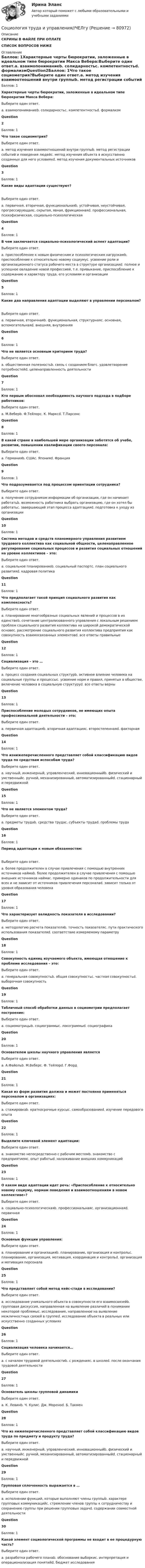     
            Описание
            СКРИНЫ В ФАЙЛЕ ПРИ ОПЛАТЕСПИСОК ВОПРОСОВ НИЖЕ 
            Оглавление
            Баллов: 1Характерные черты бюрократии, заложенные в идеальном типе бюрократии Макса Вебера:Выберите один ответ.a. взаимопониманиеb. солидарностьc. компетентностьd. формализмQuestion2Баллов: 1Что такое социометрия?Выберите один ответ.a. метод изучения взаимоотношений внутри группыb. метод регистрации событий и поведения людейc. метод изучения объекта в искусственно созданных для него условияхd. метод изучения документальных источниковQuestion3Баллов: 1Какие виды адаптации существуют?Выберите один ответ.a. первичная, вторичная, функциональнаяb. устойчивая, неустойчивая, прогрессирующаяc. скрытая, явная, фрикционнаяd. профессиональная, психофизическая, социально-психологическаяQuestion4Баллов: 1В чем заключается социально-психологический аспект адаптации?Выберите один ответ.a. приспособление к новым физическим и психологическим нагрузкамb. приспособление к относительно новому социумуc. усвоение роли и организационного статуса рабочего места в структуре организацииd. полное и успешное овладение новой профессией, т.е. привыкание, приспособление к содержанию и характеру труда, его условиям и организацииQuestion5Баллов: 1Какие два направления адаптации выделяют в управлении персоналом?Выберите один ответ.a. первичная, вторичнаяb. функциональная, структурнаяc. основная, вспомогательнаяd. внешняя, внутренняяQuestion6Баллов: 1Что не является основным критерием труда?Выберите один ответ.a. общественная полезностьb. связь с созданием благc. удовлетворение потребностейd. целенаправленность деятельностиQuestion7Баллов: 1Кто первым обосновал необходимость научного подхода в подборе работников:Выберите один ответ.a. М.Веберb. Ф.Тейлорc. К. Марксd. Т.ПарсонсQuestion8Баллов: 1В какой стране в наибольшей мере организации заботятся об учебе, развитии, повышении квалификации своего персонала:Выберите один ответ.a. Германияb. СШАc. Японияd. ФранцияQuestion9Баллов: 1Что подразумевается под процессом ориентации сотрудника?Выберите один ответ.a. получение сотрудником информации об организации, где он начинает работатьb. возможность работника выбрать организацию, где он хотел бы работатьc. завершающий этап процесса адаптацииd. подготовка к уходу из организацииQuestion10Баллов: 1Система методов и средств планомерного управления развитием трудового коллектива как социальной общности, целенаправленное регулирование социальных процессов и развития социальных отношений на уровне коллективов – это:Выберите один ответ.a. социальное планированиеb. социальный паспортc. план социального развитияd. кадровая политикаQuestion11Баллов: 1Что предполагает такой принцип социального развития как комплексность?Выберите один ответ.a. планирование многообразных социальных явлений и процессов в их единствеb. сочетание централизованного управления с локальным решением проблем социального развития коллектива на широкой демократической основеc. рассмотрение социального развития коллектива предприятия как совокупность взаимосвязанных элементовd. все ответы правильныеQuestion12Баллов: 1Социализация – это …Выберите один ответ.a. процесс создания социальных структурb. активное влияние человека на социальные группы и процессыc. усвоение норм и правил, принятых в обществе, включение человека в социальную структуруd. все ответы верныQuestion13Баллов: 1Приспособление молодых сотрудников, не имеющих опыта профессиональной деятельности – это:Выберите один ответ.a. первичная адаптацияb. вторичная адаптацияc. второстепеннаяd. факторнаяQuestion14Баллов: 1Что изнижеперечисленного представляет собой классификацию видов труда по средствам испособам труда?Выберите один ответ.a. научный, инженерный, управленческий, инновационныйb. физический и умственныйc. ручной, механизированный, автоматизированныйd. стационарный и передвижнойQuestion15Баллов: 1Что не является элементом труда?Выберите один ответ.a. предметы трудаb. средства трудаc. субъекты трудаd. проблемы трудаQuestion16Баллов: 1Период адаптации к новым обязанностям:Выберите один ответ.a. более продолжителен в случае привлечения с помощью внутренних источников наймаb. более продолжителен в случае привлечения с помощью внешних источников наймаc. примерно одинаков по продолжительности для всех и не зависит от источников привлечения персоналаd. зависит только от уровня образования человекаQuestion17Баллов: 1Что характеризует валидность показателя в исследовании?Выберите один ответ.a. методологию расчета показателяb. точность показателяc. пути практического использования показателяd. соответствие измеряемому параметруQuestion18Баллов: 1Совокупность единиц изучаемого объекта, имеющая отношение к проблеме исследования – это:Выберите один ответ.a. генеральная совокупностьb. общая совокупностьc. частная совокупностьd. выборочная совокупностьQuestion19Баллов: 1Табличный способ обработки данных в социометрии предполагает построение:Выберите один ответ.a. социоматрицыb. социограммыc. локограммыd. социографикаQuestion20Баллов: 1Основателем школы научного управления являетсяВыберите один ответ.a. А.Файольb. М.Веберc. Ф. Тейлорd. Г.ФордQuestion21Баллов: 1Какая из форм развития должна и может постоянно применяться персоналом в организациях:Выберите один ответ.a. стажировкаb. краткосрочные курсыc. самообразованиеd. изучение передового опытаQuestion22Баллов: 1Выделите ключевой элемент адаптации:Выберите один ответ.a. знакомство непосредственно с рабочим местомb. знакомство с предприятиемc. опыт работыd. налаживание внешних коммуникацийQuestion23Баллов: 1О каком виде адаптации идет речь: «Приспособление к относительно новому социуму, нормам поведения и взаимоотношениям в новом коллективе»?Выберите один ответ.a. социально-психологическаяb. профессиональнаяc. организационнаяd. первичнаяQuestion24Баллов: 1Основные функции управления:Выберите один ответ.a. планирование и организацияb. планирование, организация и контрольc. планирование, организация, мотивация, координация и контрольd. организация и мотивация персоналаQuestion25Баллов: 1Что представляет собой метод кейс-стади в исследовании?Выберите один ответ.a. исследование уникального объекта в совокупности его взаимосвязейb. групповая дискуссия, направленная на выявление различий в понимании некоторой проблемыc. исследование, направленное на выявление межличностных связей в группеd. исследование объекта в реальных или искусственно созданных условияхQuestion26Баллов: 1Социализация человека начинается…Выберите один ответ.a. с началом трудовой деятельностиb. с рожденияc. в школеd. после окончания трудовой деятельностиQuestion27Баллов: 1Основатель школы групповой динамикиВыберите один ответ.a. К. Левинb. Ч. Кулиc. Дж. Мореноd. Б. ТакменQuestion28Баллов: 1Что из нижеперечисленного представляет собой классификацию видов труда по предмету и продукту труда?Выберите один ответ.a. научный, инженерный, управленческий, инновационныйb. физический и умственныйc. ручной, механизированный, автоматизированныйd. стационарный и передвижнойQuestion29Баллов: 1Групповая сплоченность выражается в …Выберите один ответ.a. исполнении функций, которые выполняют члены группыb. характере групповых коммуникацийc. стремлении членов группы к сотрудничеству и сохранению группы при решении групповых задачd. содержании совместной деятельностиQuestion30Баллов: 1Какой элемент социологической программы не входит в ее процедурную часть?Выберите один ответ.a. разработка рабочего планаb. обоснование выборкиc. интерпретация и операционализация понятийd. бюджет исследования  
            
            
            Социология Тесты+Задания СибУПКСоциология труда и управления//ЧЕЛгуСоциология управленияСоциология управления ММУ 2023г.Социология управления Практическая работа ММУСоциология управления. Практические задания. ММУ. соц исследованиеСоциология/Социальная структура общества (тест 2 c ответами) 86%Социология  Социальные институты (тест 3 с ответами) 73%Социология. Тест 1Социология тест ответы на вопросы СинергияСоциология (тест с ответами ММА/ИДО)Социология (тест с ответами «Синергия»).Социология (тест с ответами «Синергия»).