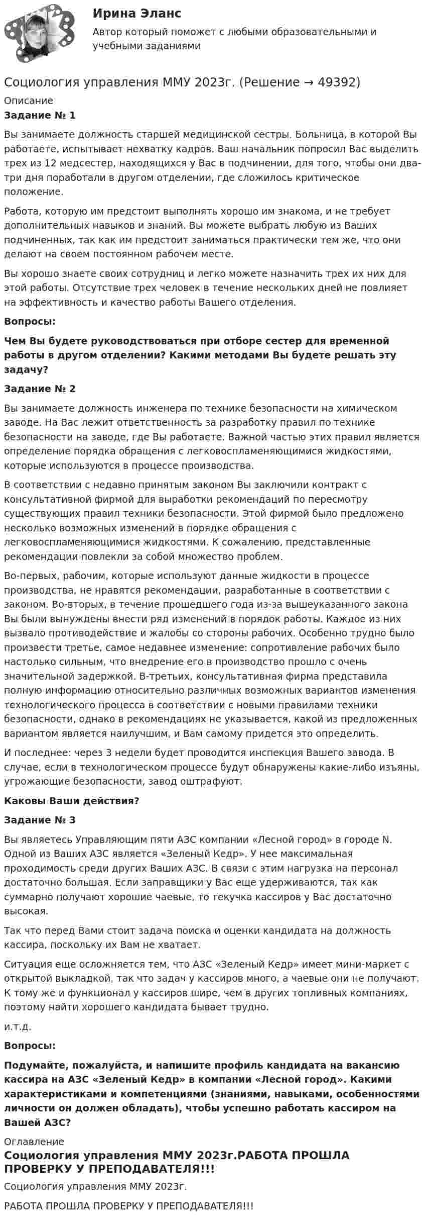    
            Описание
             Задание № 1	Вы занимаете должность старшей медицинской сестры. Больница, в которой Вы работаете, испытывает нехватку кадров. Ваш начальник попросил Вас выделить трех из 12 медсестер, находящихся у Вас в подчинении, для того, чтобы они два-три дня поработали в другом отделении, где сложилось критическое положение.	Работа, которую им предстоит выполнять хорошо им знакома, и не требует дополнительных навыков и знаний. Вы можете выбрать любую из Ваших подчиненных, так как им предстоит заниматься практически тем же, что они делают на своем постоянном рабочем месте.	Вы хорошо знаете своих сотрудниц и легко можете назначить трех их них для этой работы. Отсутствие трех человек в течение нескольких дней не повлияет на эффективность и качество работы Вашего отделения. Вопросы: Чем Вы будете руководствоваться при отборе сестер для временной работы в другом отделении? Какими методами Вы будете решать эту задачу? Задание № 2	Вы занимаете должность инженера по технике безопасности на химическом заводе. На Вас лежит ответственность за разработку правил по технике безопасности на заводе, где Вы работаете. Важной частью этих правил является определение порядка обращения с легковоспламеняющимися жидкостями, которые используются в процессе производства.	В соответствии с недавно принятым законом Вы заключили контракт с консультативной фирмой для выработки рекомендаций по пересмотру существующих правил техники безопасности. Этой фирмой было предложено несколько возможных изменений в порядке обращения с легковоспламеняющимися жидкостями. К сожалению, представленные рекомендации повлекли за собой множество проблем.	Во-первых, рабочим, которые используют данные жидкости в процессе производства, не нравятся рекомендации, разработанные в соответствии с законом. Во-вторых, в течение прошедшего года из-за вышеуказанного закона Вы были вынуждены внести ряд изменений в порядок работы. Каждое из них вызвало противодействие и жалобы со стороны рабочих. Особенно трудно было произвести третье, самое недавнее изменение: сопротивление рабочих было настолько сильным, что внедрение его в производство прошло с очень значительной задержкой. В-третьих, консультативная фирма представила полную информацию относительно различных возможных вариантов изменения технологического процесса в соответствии с новыми правилами техники безопасности, однако в рекомендациях не указывается, какой из предложенных вариантом является наилучшим, и Вам самому придется это определить.	И последнее: через 3 недели будет проводится инспекция Вашего завода. В случае, если в технологическом процессе будут обнаружены какие-либо изъяны, угрожающие безопасности, завод оштрафуют. Каковы Ваши действия? Задание № 3	Вы являетесь Управляющим пяти АЗС компании «Лесной город» в городе N. Одной из Ваших АЗС является «Зеленый Кедр». У нее максимальная проходимость среди других Ваших АЗС. В связи с этим нагрузка на персонал достаточно большая. Если заправщики у Вас еще удерживаются, так как суммарно получают хорошие чаевые, то текучка кассиров у Вас достаточно высокая.	Так что перед Вами стоит задача поиска и оценки кандидата на должность кассира, поскольку их Вам не хватает.	Ситуация еще осложняется тем, что АЗС «Зеленый Кедр» имеет мини-маркет с открытой выкладкой, так что задач у кассиров много, а чаевые они не получают. К тому же и функционал у кассиров шире, чем в других топливных компаниях, поэтому найти хорошего кандидата бывает трудно.	и.т.д. Вопросы: Подумайте, пожалуйста, и напишите профиль кандидата на вакансию кассира на АЗС «Зеленый Кедр» в компании «Лесной город». Какими характеристиками и компетенциями (знаниями, навыками, особенностями личности он должен обладать), чтобы успешно работать кассиром на Вашей АЗС? 
            Оглавление
            Социология управления ММУ 2023г.РАБОТА ПРОШЛА ПРОВЕРКУ У ПРЕПОДАВАТЕЛЯ!!! 
            
            
            Социология управленияСоциология управления ММУ 2023г.Социология управления Практическая работа ММУСоциология управления. Практические задания. ММУ. соц исследованиеСоюз суверенных государств, заключивших конфедеративный договор и таким образом объединившихся для решения общих задач и проведения совместных действий, - это ... СПБГТИ(ТУ) ФЭМ тест Административный менеджментСоциология. Тест 1Социология тест ответы на вопросы СинергияСоциология (тест с ответами ММА/ИДО)Социология (тест с ответами «Синергия»).Социология (тест с ответами «Синергия»).Социология (тест с ответами «Синергия»).Социология Тесты+Задания СибУПК