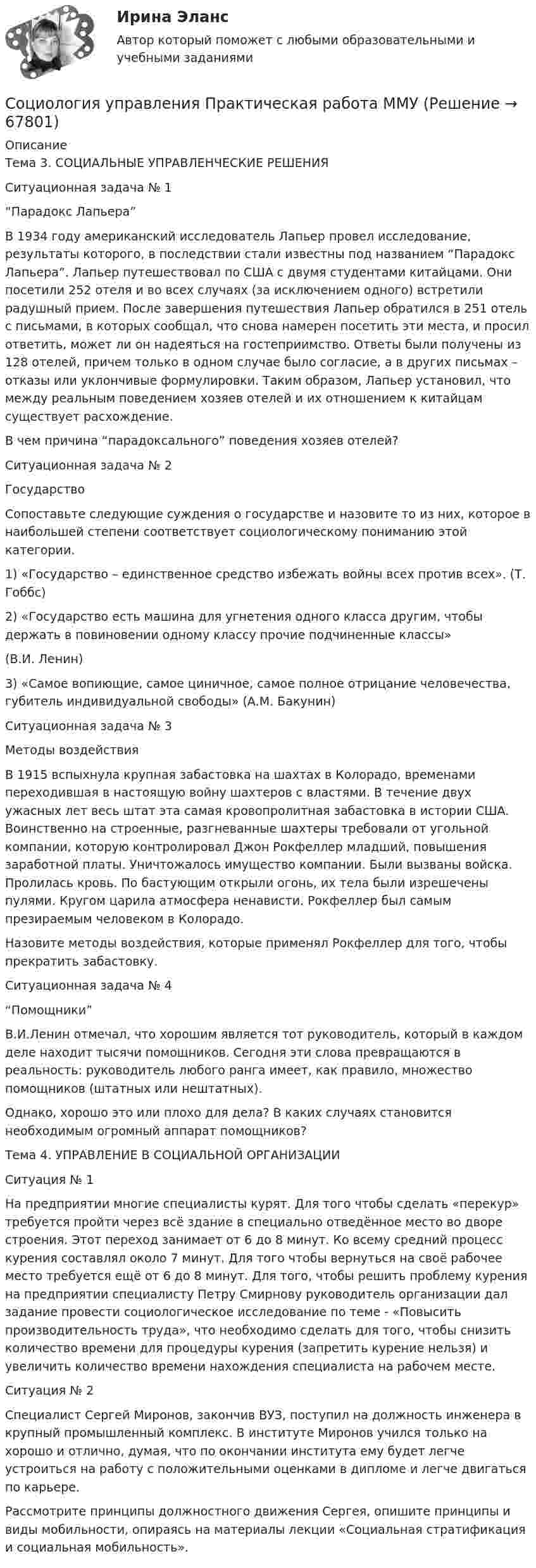     
            Описание
            Тема 3. СОЦИАЛЬНЫЕ УПРАВЛЕНЧЕСКИЕ РЕШЕНИЯСитуационная задача № 1“Парадокс Лапьера”В 1934 году американский исследователь Лапьер провел исследование, результаты которого, в последствии стали известны под названием “Парадокс Лапьера”. Лапьер путешествовал по США с двумя студентами китайцами. Они посетили 252 отеля и во всех случаях (за исключением одного) встретили радушный прием. После завершения путешествия Лапьер обратился в 251 отель с письмами, в которых сообщал, что снова намерен посетить эти места, и просил ответить, может ли он надеяться на гостеприимство. Ответы были получены из 128 отелей, причем только в одном случае было согласие, а в других письмах – отказы или уклончивые формулировки. Таким образом, Лапьер установил, что между реальным поведением хозяев отелей и их отношением к китайцам существует расхождение.В чем причина “парадоксального” поведения хозяев отелей?Ситуационная задача № 2ГосударствоСопоставьте следующие суждения о государстве и назовите то из них, которое в наибольшей степени соответствует социологическому пониманию этой категории.1) «Государство – единственное средство избежать войны всех против всех». (Т. Гоббс)2) «Государство есть машина для угнетения одного класса другим, чтобы держать в повиновении одному классу прочие подчиненные классы»(В.И. Ленин) 3) «Самое вопиющие, самое циничное, самое полное отрицание человечества, губитель индивидуальной свободы» (А.М. Бакунин)Ситуационная задача № 3Методы воздействияВ 1915 вспыхнула крупная забастовка на шахтах в Колорадо, временами переходившая в настоящую войну шахтеров с властями. В течение двух ужасных лет весь штат эта самая кровопролитная забастовка в истории США. Воинственно на строенные, разгневанные шахтеры требовали от угольной компании, которую контролировал Джон Рокфеллер младший, повышения заработной платы. Уничтожалось имущество компании. Были вызваны войска. Пролилась кровь. По бастующим открыли огонь, их тела были изрешечены пулями. Кругом царила атмосфера ненависти. Рокфеллер был самым презираемым человеком в Колорадо.Назовите методы воздействия, которые применял Рокфеллер для того, чтобы прекратить забастовку.Ситуационная задача № 4“Помощники”В.И.Ленин отмечал, что хорошим является тот руководитель, который в каждом деле находит тысячи помощников. Сегодня эти слова превращаются в реальность: руководитель любого ранга имеет, как правило, множество помощников (штатных или нештатных).Однако, хорошо это или плохо для дела? В каких случаях становится необходимым огромный аппарат помощников?Тема 4. УПРАВЛЕНИЕ В СОЦИАЛЬНОЙ ОРГАНИЗАЦИИСитуация № 1На предприятии многие специалисты курят. Для того чтобы сделать «перекур» требуется пройти через всё здание в специально отведённое место во дворе строения. Этот переход занимает от 6 до 8 минут. Ко всему средний процесс курения составлял около 7 минут. Для того чтобы вернуться на своё рабочее место требуется ещё от 6 до 8 минут. Для того, чтобы решить проблему курения на предприятии специалисту Петру Смирнову руководитель организации дал задание провести социологическое исследование по теме - «Повысить производительность труда», что необходимо сделать для того, чтобы снизить количество времени для процедуры курения (запретить курение нельзя) и увеличить количество времени нахождения специалиста на рабочем месте.Ситуация № 2Специалист Сергей Миронов, закончив ВУЗ, поступил на должность инженера в крупный промышленный комплекс. В институте Миронов учился только на хорошо и отлично, думая, что по окончании института ему будет легче устроиться на работу с положительными оценками в дипломе и легче двигаться по карьере.Рассмотрите принципы должностного движения Сергея, опишите принципы и виды мобильности, опираясь на материалы лекции «Социальная стратификация и социальная мобильность».   
            
            
            Социология управления ММУ 2023г.Социология управления Практическая работа ММУСоциология управления. Практические задания. ММУ. соц исследованиеСоюз суверенных государств, заключивших конфедеративный договор и таким образом объединившихся для решения общих задач и проведения совместных действий, - это ... СПБГТИ(ТУ) ФЭМ тест Административный менеджментСПбГУАП Мат.статистика Вариант 2 (5 заданий). Считать максимальную дневную температуру в Санкт-Петербурге 8 марта случайной величинойСоциология тест ответы на вопросы СинергияСоциология (тест с ответами ММА/ИДО)Социология (тест с ответами «Синергия»).Социология (тест с ответами «Синергия»).Социология (тест с ответами «Синергия»).Социология Тесты+Задания СибУПКСоциология труда и управления//ЧЕЛгу