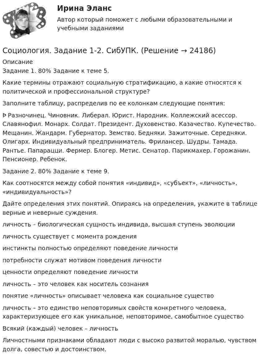     
          Описание
          Задание 1. 80% Задание к теме 5.Какие термины отражают социальную стратификацию, а какие относятся к политической и профессиональной структуре?Заполните таблицу, распределив по ее колонкам следующие понятия:Þ Разночинец. Чиновник. Либерал. Юрист. Народник. Коллежский асессор. Славянофил. Монарх. Солдат. Президент. Духовенство. Казачество. Купечество. Мещанин. Жандарм. Губернатор. Земство. Бедняки. Зажиточные. Середняки. Олигарх. Индивидуальный предприниматель. Фрилансер. Шудры. Тамада. Рантье. Папарацци. Фермер. Блогер. Метис. Сенатор. Парикмахер. Горожанин. Пенсионер. Ребенок.Задание 2. 80% Задание к теме 9.Как соотносятся между собой понятия «индивид», «субъект», «личность», «индивидуальность»?Дайте определения этих понятий. Опираясь на определения, укажите в таблице верные и неверные суждения.  личность – биологическая сущность индивида, высшая ступень эволюции личность существует с момента рождения инстинкты полностью определяют поведение личностипотребности служат мотивом поведения личностиценности определяют поведение личностиличность – это человек как носитель сознанияпонятие «личность» описывает человека как социальное существо личность – это единство неповторимых свойств конкретного человека, характеризующее его как уникальное, неповторимое, самобытное существоВсякий (каждый) человек – личность Личностными признаками обладают люди с высоко развитой моралью, чувством долга, совестью и достоинством.  
            
            
            💯 Социология. (все ответы на тест Синергия / МТИ / МосАП, январь 2023)Социология. Задание 1-2. СибУПК.Социология задание  1 и 2 Социология - Задание 1 к Теме 5, Задание 2 тема 9Социология. Задание 1. СибУпкСоциология. Задание 2. СибУпкСоциология задание к теме 9Социология Социология Социология Социология (1-3 тест) ВиттеСоциология  ВСЕ ЗАДАНИЯ 💯 Социология. (все ответы на тест Синергия / МТИ / МосАП, декабрь 2022)💯 Социология. (все ответы на тест Синергия / МТИ / МосАП, март 2023)