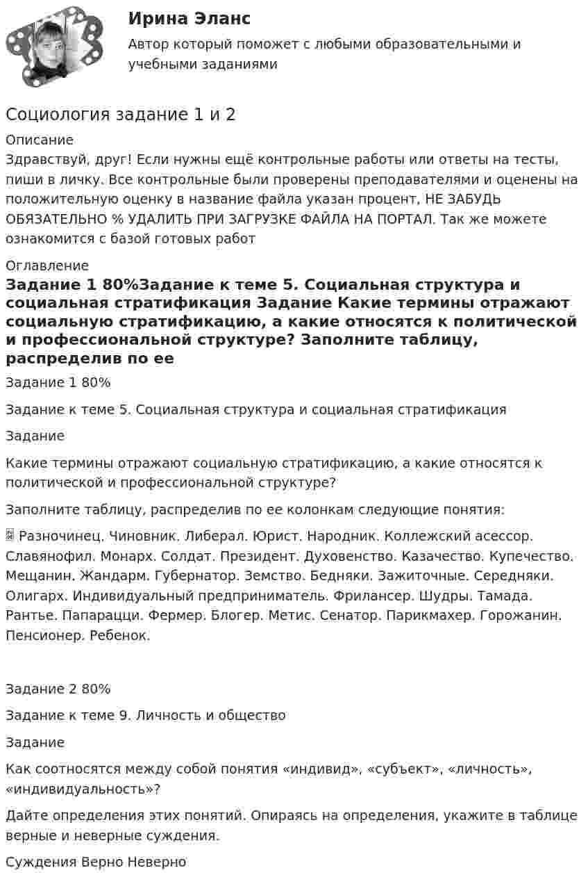      
          Описание
          Здравствуй, друг! Если нужны ещё контрольные работы или ответы на тесты, пиши в личку. Все контрольные были проверены преподавателями и оценены на положительную оценку в название файла указан процент, НЕ ЗАБУДЬ ОБЯЗАТЕЛЬНО % УДАЛИТЬ ПРИ ЗАГРУЗКЕ ФАЙЛА НА ПОРТАЛ. Так же можете ознакомится с базой готовых работ  
          Оглавление
          Задание  1 80%Задание к теме 5. Социальная структура и социальная стратификация
Задание

Какие термины отражают социальную стратификацию, а какие относятся к политической и профессиональной структуре?
Заполните таблицу, распределив по ее колонкам следующие понятия:
 Разночинец. Чиновник. Либерал. Юрист. Народник. Коллежский асессор. Славянофил. Монарх. Солдат. Президент. Духовенство. Казачество. Купечество. Мещанин. Жандарм. Губернатор. Земство. Бедняки. Зажиточные. Середняки. Олигарх. Индивидуальный предприниматель. Фрилансер. Шудры. Тамада. Рантье. Папарацци. Фермер. Блогер. Метис. Сенатор. Парикмахер. Горожанин. Пенсионер. Ребенок.
Задание 2 80%Задание к теме 9. Личность и общество
Задание

Как соотносятся между собой понятия «индивид», «субъект», «личность», «индивидуальность»?
Дайте определения этих понятий. Опираясь на определения, укажите в таблице верные и неверные суждения.

Суждения	Верно	Неверно
 
            
            
            Социология. Задание 1-2. СибУПК.Социология задание  1 и 2 Социология - Задание 1 к Теме 5, Задание 2 тема 9Социология. Задание 1. СибУпкСоциология. Задание 2. СибУпкСоциология задание к теме 9Социология и жизнь общества   Социология Социология Социология (1-3 тест) ВиттеСоциология  ВСЕ ЗАДАНИЯ 💯 Социология. (все ответы на тест Синергия / МТИ / МосАП, декабрь 2022)💯 Социология. (все ответы на тест Синергия / МТИ / МосАП, март 2023)💯 Социология. (все ответы на тест Синергия / МТИ / МосАП, ноябрь 2022)