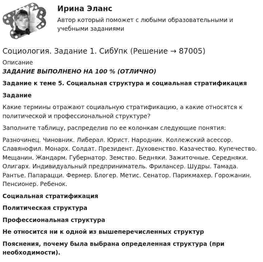     
            Описание
            ЗАДАНИЕ ВЫПОЛНЕНО НА 100 % (ОТЛИЧНО)                                     Задание к теме 5. Социальная структура и социальная стратификацияЗаданиеКакие термины отражают социальную стратификацию, а какие относятся к политической и профессиональной структуре?Заполните таблицу, распределив по ее колонкам следующие понятия:Разночинец. Чиновник. Либерал. Юрист. Народник. Коллежский асессор. Славянофил. Монарх. Солдат. Президент. Духовенство. Казачество. Купечество. Мещанин. Жандарм. Губернатор. Земство. Бедняки. Зажиточные. Середняки. Олигарх. Индивидуальный предприниматель. Фрилансер. Шудры. Тамада. Рантье. Папарацци. Фермер. Блогер. Метис. Сенатор. Парикмахер. Горожанин. Пенсионер. Ребенок.  Социальная стратификация Политическая структура Профессиональная структура  Не относится ни к одной из вышеперечисленных структур  Пояснения, почему была выбрана определенная структура (при необходимости).    
            
            
            Социология - Задание 1 к Теме 5, Задание 2 тема 9Социология. Задание 1. СибУпкСоциология. Задание 2. СибУпкСоциология задание к теме 9Социология и жизнь общества   Социология / Из курса СибУПК / Задание 1 к теме 5 - Оценка 80% - Зачет/ Задание 2 к теме 9 - Оценка 80% - Зачет«Социология и патология» на тему «Социальная структура общества»Социология (1-3 тест) ВиттеСоциология  ВСЕ ЗАДАНИЯ 💯 Социология. (все ответы на тест Синергия / МТИ / МосАП, декабрь 2022)💯 Социология. (все ответы на тест Синергия / МТИ / МосАП, март 2023)💯 Социология. (все ответы на тест Синергия / МТИ / МосАП, ноябрь 2022)💯 Социология. (все ответы на тест Синергия / МТИ / МосАП, январь 2023)Социология. Задание 1-2. СибУПК.
