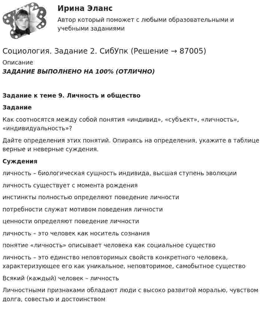      
            Описание
            ЗАДАНИЕ ВЫПОЛНЕНО НА 100% (ОТЛИЧНО)                                                                            Задание к теме 9. Личность и обществоЗаданиеКак соотносятся между собой понятия «индивид», «субъект», «личность», «индивидуальность»?Дайте определения этих понятий. Опираясь на определения, укажите в таблице верные и неверные суждения. Суждения   личность – биологическая сущность индивида, высшая ступень эволюции   личность существует с момента рождения   инстинкты полностью определяют поведение личности   потребности служат мотивом поведения личности   ценности определяют поведение личности   личность – это человек как носитель сознания   понятие «личность» описывает человека как социальное существо   личность – это единство неповторимых свойств конкретного человека, характеризующее его как уникальное, неповторимое, самобытное существо   Всякий (каждый) человек – личность   Личностными признаками обладают люди с высоко развитой моралью, чувством долга, совестью и достоинством   
            
            
            Социология. Задание 1. СибУпкСоциология. Задание 2. СибУпкСоциология задание к теме 9Социология и жизнь общества   Социология / Из курса СибУПК / Задание 1 к теме 5 - Оценка 80% - Зачет/ Задание 2 к теме 9 - Оценка 80% - Зачет«Социология и патология» на тему «Социальная структура общества»Социология и политология ДГТУСоциология  ВСЕ ЗАДАНИЯ 💯 Социология. (все ответы на тест Синергия / МТИ / МосАП, декабрь 2022)💯 Социология. (все ответы на тест Синергия / МТИ / МосАП, март 2023)💯 Социология. (все ответы на тест Синергия / МТИ / МосАП, ноябрь 2022)💯 Социология. (все ответы на тест Синергия / МТИ / МосАП, январь 2023)Социология. Задание 1-2. СибУПК.Социология задание  1 и 2 