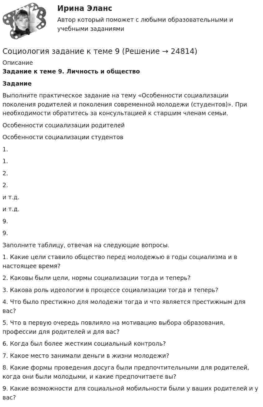     
          Описание
          Задание к теме 9. Личность и обществоЗадание	Выполните практическое задание на тему «Особенности социализации поколения родителей и поколения современной молодежи (студентов)». При необходимости обратитесь за консультацией к старшим членам семьи.   Особенности социализации родителей Особенности социализации студентов   1. 1.   2. 2.   и т.д. и т.д.   9. 9.  Заполните таблицу, отвечая на следующие вопросы.1. Какие цели ставило общество перед молодежью в годы социализма и в настоящее время?2. Каковы были цели, нормы социализации тогда и теперь?3. Какова роль идеологии в процессе социализации тогда и теперь?4. Что было престижно для молодежи тогда и что является престижным для вас?5. Что в первую очередь повлияло на мотивацию выбора образования, профессии для родителей и для вас?6. Когда был более жестким социальный контроль?7. Какое место занимали деньги в жизни молодежи?8. Какие формы проведения досуга были предпочтительными для родителей, когда они были молодыми, и какие предпочитаете вы?9. Какие возможности для социальной мобильности были у ваших родителей и у вас?   
            
            
            Социология. Задание 2. СибУпкСоциология задание к теме 9Социология и жизнь общества   Социология / Из курса СибУПК / Задание 1 к теме 5 - Оценка 80% - Зачет/ Задание 2 к теме 9 - Оценка 80% - Зачет«Социология и патология» на тему «Социальная структура общества»Социология и политология ДГТУСоциология и психология управления (ИТОГОВЫЙ ТЕСТ С ОТВЕТАМИ) 70%💯 Социология. (все ответы на тест Синергия / МТИ / МосАП, декабрь 2022)💯 Социология. (все ответы на тест Синергия / МТИ / МосАП, март 2023)💯 Социология. (все ответы на тест Синергия / МТИ / МосАП, ноябрь 2022)💯 Социология. (все ответы на тест Синергия / МТИ / МосАП, январь 2023)Социология. Задание 1-2. СибУПК.Социология задание  1 и 2 Социология - Задание 1 к Теме 5, Задание 2 тема 9