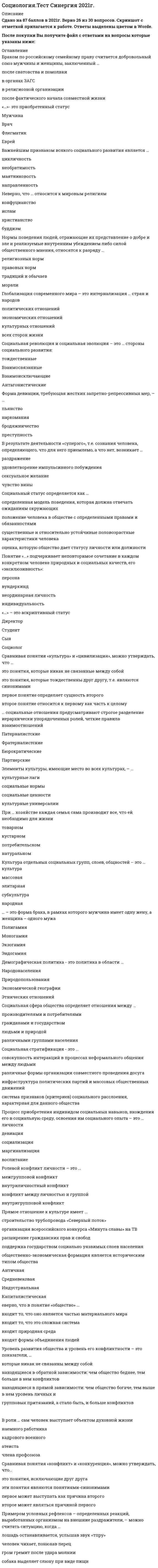      
          Описание
          Сдано в 2021году набрано 93 балла. 
          Оглавление
          Список вопросов:Американский социолог Джордж Мид в обучении ребенка выполнению ролей взрослых выделял:Автором теории «стадий экономического роста» является:Браком по российскому семейному праву считается добровольный союз мужчины и женщины, заключенныйВ надындивидуальной духовной реальности, основанной на «коллективном сознании», то есть на общности коллективных представлений, чувств, верований и т, д., видел первооснову общества:В ориентированных друг на друга социальных действиях видел первооснову общества:В общности фундаментальных норм и ценностей, которыми руководствуются люди в своей жизнедеятельности, видел первооснову общества:В структуре действия Т. Парсонса функцию адаптации выполняет:В структуре действия Т. Парсонса функцию целеполагания выполняет:В структуре действия Т. Парсонса функцию интеграции выполняет:В структуре действия Т. Парсонса функцию поддержания образца выполняет:Важнейшим признаком всякого социального развития является:В роли … сам человек выступает объектом духовной жизниВ традиционном обществе …В … социологическом исследовании анализу подвергаются все единицы выбранной типичной части обследуемой совокупности:В результате деятельности «суперэго», т.е. сознания человека, определяющего, что для него приемлемо, а что нет, возникает ...Выявление характера межличностных взаимодействий в малых социальных группах осуществляется, как правило, с помощью метода:Важнейшей характеристикой выборки в социологическом исследовании выступает:Вопрос социологической анкеты, на который респондент должен самостоятельно сформулировать содержание своего ответа, называется:Глобализация современного мира связана с интернализацией:Действие как единичный акт и одновременно как социальную систему рассматривал в своем анализе:Действие как непосредственное взаимодействие людей рассматривал в своем анализе:Движение антиглобалистов, прежде всего, отражает:Демографическая политика - это политика в области …Жизнеописание героя трилогии о Фрэнке Каупервуде американского писателя Теодора Драйзера, прошедшего путь от мальчика – продавца мыла до магната мультимиллионера, – это пример …Зависимость между людьми, реализованная через социальное действие, - это:Иерархическая структура личности по К. К. Платонову выражает:Иерархическое положение того или иного социального статуса, разделяемое обществом и закрепленное в культуре, общественном мнении,- этоИз выделяемых М. Вебером типов действия наиболее высоким уровнем рациональности обладает:Источником информации при сборе социологических данных методом контент-анализа выступает…Источником информации при сборе социологических данных методом пикетирования выступаетИсточником информации при сборе социологических данных методом наблюдения выступает:Источником информации при сборе социологических данных методом социального эксперимента выступает:Культуру отдельных социальных групп, слоев, общностей называют:Конкретное место, занимаемое личностью в системе общественных отношений, это:Кратковременные, легко прерываемые социальные связи, вызываемые соприкосновением людей в физическом и социальном пространствах,- это:К открытому историческому типу стратификации относится:К сторонникам, признающим социальные конфликты неотъемлемой чертой любого общества, относится:Какое из приведенных утверждений наиболее точное?Лидерство выступает проявлениемМаргинальные слои населения характеризуются:Маргиналами называются …Многообразные связи, возникающие между социальными группами, классами, нациями, а также внутри их в процессе экономической, социальной, политической, культурной жизни и деятельности, охватываются понятием «Неверно, что в понятие «общество»Неверно, что ... относится к негативной девиации (поведенческим отклонениям)Неверно, что … является объективным критерием статусной принадлежности:Неверно, что … относится к мировым религиямНеобходимым признаком социального действия по М Веберу является:Нормы поведения людей, отражающие их представление о добре и зле и реализуемые внутренним убеждением либо силой общественного мнения, относятся к разряду …Ожидаемое поведение личности, обусловленное ее социальным статусом - это:Ориентация на ответное поведение других людей является у М. Вебера одним из признаков:Одной из форм проявления социальных взаимодействий выступают:Отражением уровня экономического развития общества выступает:Общественное разделение труда выступает основой:Общественное распределение результатов труда выступает основой:Определенный социальный слой, выделяемый в иерархическом делении общества по уровню дохода, престижу, власти, образованию, виду деятельности, называют:Одной из характеристик особенностей социальной стратификации конкретного общества выступает:Основой стабильности и устойчивого социально-экономического развития современных развитых стран выступает:Общие цели социального движения и способы га достижения определяются:общественно-экономическая формация является историческим типом общества относится к формальным санкциям – наказаниям за действия, не одобряемые обществомотносится к неформальным санкциям – наказаниям за действия, не одобряемые обществомОдним из недостатков метода наблюдения в социологическом исследовании выступает:признак лежит в основе объединения людей и их групп в такую социальную общность, как горожанеПоложение личности в обществе, обусловленное социальной значимостью выполняемых ею общественных функций,- это:Процесс приобретения индивидом социальных навыков, вхождения его в социальную среду, освоения им социального опыта – это … личностиПроцесс целенаправленного формирования у индивида социальных навыков, включения его в социальную среду для приобретения им социального опыта называется:Простейшим проявлением социальных связей выступают:Первоначальным и необходимым звеном формирования социальных взаимодействий выступают:Покупка пассажиром газеты в привокзальном киоске является приемом социального:Понятие, характеризующее статус человека, наделенного всей полнотой прав, свобод и обязанностей:Понятие «социальное действие» впервые ввел и научно обосновал в социологии:Понятие социальной структуры связано с рассмотрением общества как.Первичные социальные группы характеризуются:.Престиж конкретных специальностей и учебных заведений влияет на формирование:Предписания того, как не надо вести себя в обществе, характеризуют социальный контроль на уровне ...Прямое отношение к культуре имеетПримером социального движения является:При … хозяйстве каждая семья сама производит все, что ей необходимо для жизниПоддержание в обществе традиционных семейных ценностей, уважение к устоям и заветам предков – это ведущие принципы … идеологииПервоначально наука об обществе, получившая впоследствии название «социология», именовалась как…Пример влияния природных факторов на развитие общества: …Примером влияния природных факторов на развитие общества является:Понятие «…» подчеркивает неповторимое сочетание в каждом конкретном человеке природных и социальных качеств, его «эксклюзивность»:Примером условных рефлексов – определенных реакций, выработанных организмом на внешние раздражители, – можно считать ситуацию, когда …Приобретенным (достижимым) является статусРезкое возрастание роли знания и информации характерно для …Разрыв, связанный с более быстрыми переменами в материальной жизни и производство по сравнению с изменениями в нематериальной культуре общества, называютРаботники универмага «Беларусь» представляют собой:Родовым, указывающим на принадлежность особи к живым биологическим существам, выступает в социологии понятие:Ролевой конфликт личности - это:Российский социолог В. А. Ядов называет тип личности, наиболее отвечающий объективным условиям данного этапа развития общества:… социальные отношения предусматривают строгое разделение иерархически упорядоченных ролей, четкие правила взаимоотношенийС биологическим организмом, каждый орган которого выполняет определенные функции, сравнивал общество:Социальные контакты, в которых проявляются индивидуальные черты личности или особенности других социальных объектов, называют:Система взаимообусловленных социальных действий, когда действие одного субъекта является одновременно причиной и следствием ответных действий других субъектов, называется:Социальные отношения, основанные на равноправном конструктивном диалоге, договорном регулировании, называются:Самовозобновляемость, предсказуемость основных форм жизнедеятельности людей в обществе обеспечиваются через социальные …Социальные отношения, характеризуемые попечительским, заботливо-отеческим, покровительственным стилем, наСоциальные отношения, предусматривающие строгое разделение иерархически упорядоченных ролей, четкие правила взаимоотношений, называютсяСоциальная система характеризуется:Социальная структура характеризуется:Соотношение работников молодого и предпенсионного возрастов в трудовом коллективе характеризует его:Социальная стратификация выражает:Сорокин П. А выделялСтарение нации является характерной особенностью социальной структуры:Социальная революция и социальная эволюция - это:Социальный статус определяется как …Социальные отношения, основанные на равноправном конструктивном диалоге, договорном регулировании, называютсяСоциальные отношения, характеризуемые попечительским, заботливо-отеческим, покровительственным стилем, называютсяСистема взаимообусловленных социальных действий, когда действие одного субъекта является одновременно причиной и следствием ответных действий других субъектов, называетсяСовокупность интегрированных в индивиде социально-значимых черт, социальных отношений данного общества выражает в социологии понятиеСравнивая понятия «культура» и «цивилизация», можно утверждать, что …Совокупность коллективных действий, направленных на поддержку социальных изменений или поддержку сопротивления социальным изменениям в обществе или социальной группе - это:Совокупность повторяющихся взаимодействий, соотнесенных друг с другом и проявляющихся в определенном поведении, называетсяСовокупность индивидов, взаимодействующих определенным образом на основе разделяемых ожиданий каждого отношении других – этоСоциальная стратификация - это ...Социальная сфера общества определяет отношения между …Сравнивая понятия «конфликт» и «конкуренция», можно утверждать, что…Социологическое исследование, целью которого выступает приращение научно-теоретического знания, называютСоциологическое исследование, проводимое в реальной социальной ситуации, называют:Социологическое исследование, проводимое для проверки методики исследования, используемого инструментария и т. д., называют:Социологическое исследование, в котором анализу подвергаются все единицы построенной микромодели обследуемой совокупности, называют:Социологическое исследование, в котором анализу подвергаются все единицы выбранной типичной части обследуемой совокупности, называют:Степень соответствия используемых в социологическом исследовании показателей тем понятиям, которые они призваны отражать, называетсяСистема операций, предписаний с указанием процедур их применения в социологическом исследовании, называется:Типологию личности в зависимости от соотношения характерных для нее социальных ценностей и соответствующих им средств достижения разработал:Уникальность, неповторимость, присущие конкретной личности, выражаются в социологии понятием:Успешная карьера конкретного молодого специалиста является примером:Уровень развития общества и уровень его конфликтности – это показатели,Универсальный источник конфликтов – … характеризует не только человекаФормулировка «Модель устойчивого повторяющегося поведения» относится к определению:Форма девиации, требующая жестких запретно-репрессивных мер, «…»- это приобретенный статус– это форма брака, в рамках которого мужчина имеет одну жену, а женщина – одного мужаЭлементы культуры, имеющие место во всех культурах, называют:«…» – это аскриптивный статус 
            
            
            Социология тест с ответами 2021 год. «Синергия» МФПУСоциология (тест с ответами Синергия)Социология тест с ответами Синергия СОЦИОЛОГИЯ (тест с ответами «Синергия»).Социология (тест с ответами «Синергия») 2021 год.Социология тест с ответами Синергия 2021 на отличноСоциология ( тест с ответами Синергия 3 семестр )Социология массовых коммуникаций (тест с ответами Синергия)Социология ответы на тест (МОИ/Синергия) Социология (ответы на тест Синергия / МТИ / МосАП)Социология предпринимательства (тест с ответами Синергия) Социология Синергия новые ответы - Тесты 2021Социология «Синергия» (Сборник из 142 ответов на тест).Социология тест ответы на вопросы Синергия