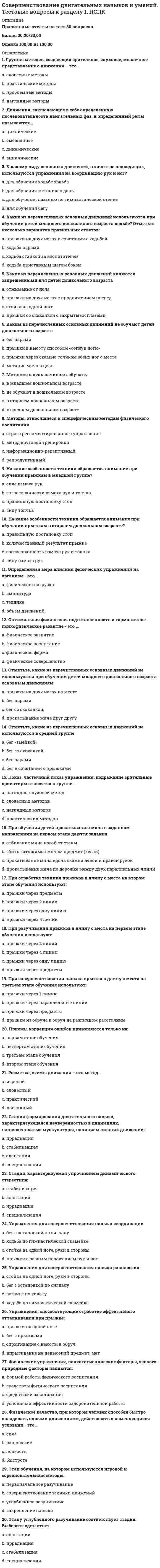     
          Описание
          Правильные ответы на тест 30 вопросов.Баллы 30,00/30,00Оценка 100,00 из 100,00 
          Оглавление
          1. В какой возрастной группе обучают детей построению в несколько колон в движении?a.      в младшем школьном возрастеb.     в подготовительной группеc.      в старшей группе d.     в средней группе2. В какой возрастной группе при выполнении ОРУ начинают использовать счет a.      в младшей группеb.     в средней группе c.      в старшей группеd.     в подготовительной группе3. В комплексе общеразвивающих упражнений могут присутствовать a.      упражнения на гибкость b.     бег на выносливостьc.      упражнения на координацию d.     бег с прыжками4. Главные критерии при выборе предметов для общеразвивающих упражнений – это a.      практичностьb.     доступностьc.      целесообразность d.     безопасность 5. К какому виду гимнастики относятся: лечебная гимнастика или лечебная физкультура?a.      ритмическая гимнастикаb.     прикладная гимнастика c.      утренняя гимнастикаd.     гигиеническая гимнастика6. К упражнениям, активизирующим внимание при занятии ОРУ относятся a.      упражнения со сменой темпа b.     упражнения в очень медленном темпеc.      упражнения с закрытыми глазами d.     упражнения для мышц ног7. Какие из приемов массажа не относятся к поглаживанию?a.      зигзагообразное поглаживаниеb.     пиление c.      спиралевидное поглаживаниеd.     гребнеобразное поглаживание8. Какой способ организации детей не используется на этапе первоначального разучивания общеразвивающих упражнений?a.      индивидуальныйb.     подгрупповойc.      фронтальныйd.     поточный 9. Музыкально-ритмические упражнения могут быть использованыa.      только на музыкальном занятииb.     как часть физкультурного занятия c.      как координационные d.     в подвижных играх 10. Музыкально-ритмические упражнения на этапе разучивания выполняются a.      в быстром темпеb.     в медленном темпе без музыки c.      по показу d.     в медленном темпе под музыку11. Музыкально-ритмические упражнения на этапе разучивания выполняются a.      в медленном темпе без музыки b.     в медленном темпе под музыкуc.      по показу d.     в быстром темпе12. Музыкально-ритмические упражнения развиваютa.      меткостьb.     глазомерc.      смелостьd.     координацию 13. На этапе первоначального разучивания ОРУ не используется предварительный показ a.      в средней группеb.     в подготовительной группеc.      в старшей группеd.     в младшей группе 14. На втором этапе обучения ОРУ внимание фиксируется a.      на названии упражнения b.     на технике упражнения c.      на исходном положенииd.     на счете15. На третьем этапе обучения ОРУ внимание фиксируется наa.      счетеb.     синхронности выполнения c.      темпе выполнения d.     технике выполнения16. Оборудование, применяемое для ОРУ в младшем дошкольном возрасте a.      обручиb.     флажки c.      погремушки d.     палки17. Общеразвивающие упражнения органично сочетаются a.      с акробатическими упражнениями b.     с основными движениямиc.      ритмическими упражнениями d.     упражнениями на гибкость 18. Оздоровительный массаж оказывает воздействие на a.      приток крови к массируемому участку b.     замедление лимфоотокаc.      сужение капилляровd.     расширение капилляров 19. Партерная гимнастика – этоa.      стрейтчинговые упражнения на полу b.     акробатические упражненияc.      атлетические упражненияd.     ритмические упражнения20. Перестроение детей из колонны по одному способом дробления и сведения используются, начиная…a.      со среднего дошкольного возрастаb.     со старшего дошкольного возраста c.      с младшего дошкольного возраста.d.     с младшего школьного возраста21. По анатомическому признаку общеразвивающие упражнения классифицируются на: a.      статические упражненияb.     динамические упражненияc.      упражнения для мышц туловища d.     силовые упражнения22. Подбор систематизированных упражнений, обеспечивающий нагрузку на все основные группы мышц – это…a.      планb.     порядокc.      комплекс d.     проект23. Построения, перестроения, повороты - это…a.      общеразвивающие упражненияb.     основные движенияc.      спортивные упражненияd.     строевые упражнения 24. При выполнении ОРУ используется частичный показ a.      в подготовительной группе b.     в старшей группе c.      в младшем школьном возрастеd.     в средней группе25. При объяснении общеразвивающих упражнений на первом этапе внимание фиксируется на a.      названии упражнения b.     счете c.      исходном положении d.     технике упражнения26. При проведении общеразвивающих упражнений нагрузка увеличивается за счет a.      ритма b.     повторов c.      темпа d.     последовательности упражнений в комплексе27. Силовые упражнения в комплексе ОРУ сочетаются a.      с упражнениями на растяжку b.     с упражнениями на скорость реакцииc.      с упражнениями в равновесииd.     с аэробными движениями28. Структура комплекса общеразвивающих упражнений зависит от: a.      интересов и выбора педагогаb.     этапа обученияc.      принципов и закономерностей физического воспитания d.     темы занятия29. Удобное и целесообразное размещение занимающихся на спортивной площадке, в зале или в другом месте - это... a.      строй b.     шеренгаc.      колоннаd.     построение30. Укажите приемы массажа a.      разминание b.     постукиваниеc.      растирание d.     поглаживание  
            
            
            Совершенствование двигательных навыков и умений. Тестовые вопросы к разделу 2. НСПКСовокупность внутренних нормативно-методических документов, регламентирующих подсистему мотивации персонала на всех уровнях управления, относится к … обеспечению подсистемыСовокупность мероприятий по проверке соблюдения оценщиком при проведении оценки объекта оценки требований законодательства РФ об оценочной деятельности и договора об оценке – это …Совокупность приемов игры для осуществления игровой и соревновательной деятельности с целью достижения выигрыша, победы – это … игрыСовокупность сил и факторов, оказывающих влияние на маркетинговую деятельность фирмы и ее результаты, – это …Совокупность целенаправленных действий персонала предприятия по превращению сырья и материалов в готовую продукцию – это …Современное состояние земельных ресурсов планеты характеризует:Сметное дело и ценообразование в строительстве (тест с ответами Синергия)Смешанной называется избирательная система, при которой …Смешение в зависимом присоединении системы отопления к тепловой сети могут осуществлять:Смолы и асфальтены (УГНТУ)Смысл философии в познании вечных и абсолютных истин видел …Смысл философии в поиске истины видел …Собственный капитал банка пополняется за счет …