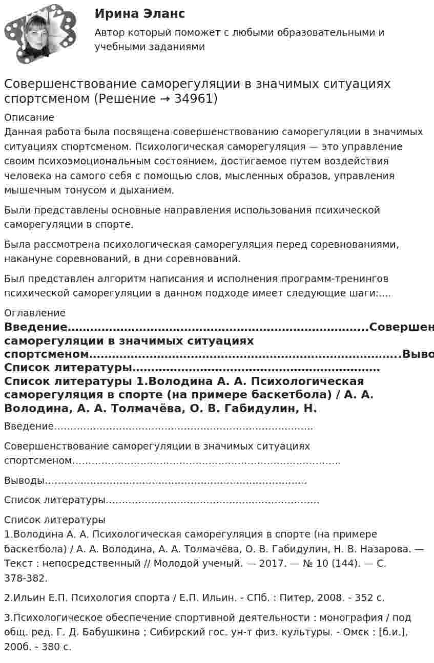      
          Описание
          Данная работа была посвящена совершенствованию саморегуляции в значимых ситуациях спортсменом. Психологическая саморегуляция — это управление своим психоэмоциональным состоянием, достигаемое путем воздействия человека на самого себя с помощью слов, мысленных образов, управления мышечным тонусом и дыханием.Были представлены основные направления использования психической саморегуляции в спорте.Была рассмотрена психологическая саморегуляция перед соревнованиями, накануне соревнований, в дни соревнований.Был представлен алгоритм написания и исполнения программ-тренингов психической саморегуляции в данном подходе имеет следующие шаги:.... 
          Оглавление
          Введение……………………………………………………………………..Совершенствование саморегуляции в значимых ситуациях спортсменом………………………………………………………………………..Выводы………………………………………………………………………Список литературы………………………………………………………… 
          Список литературы
          1.Володина А. А. Психологическая саморегуляция в спорте (на примере баскетбола) / А. А. Володина, А. А. Толмачёва, О. В. Габидулин, Н. В. Назарова. — Текст : непосредственный // Молодой ученый. — 2017. — № 10 (144). — С. 378-382.2.Ильин Е.П. Психология спорта / Е.П. Ильин. - СПб. : Питер, 2008. - 352 с.3.Психологическое обеспечение спортивной деятельности : монография / под общ. ред. Г. Д. Бабушкина ; Сибирский гос. ун-т физ. культуры. - Омск : [б.и.], 200б. - 380 с.
            
            
            Совершенствование работы с персоналом в контексте развития внешнеэкономических связей компанииСовершенствование саморегуляции в значимых ситуациях спортсменомСовершенствование техники и технологии буровзрывных работ при проведении подземных выработокСовершенствование технологии производства ведет к …Совершенствование финансового планирования системе управления предприятиемСовершенств. организации обеспечения жителей поселения услугами связи общ. питания,торговли,быт. обслуживания Совершив работу, равную 20 Дж, удаётся сжать пружину на 2 см. Определить работу, которую надо выполнить, чтобы сжать пружину на 4 см.Совершение контрольных действий по документальному и фактическому изучению законности отдельных финансовых и хозяйственных операций, достоверности бюджетного (бухгалтерского) учета и бюджетной отчетности, бухгалтерской (финансовой) отчетности вСовершение покупателем импульсивной покупки объясняется такими факторами, как … (укажите 4 варианта ответа)Совершенная конкуренция в рыночной экономике (по работам Дж. Стиглера «Совершенная конкуренция исторический ракурс» и Ф. Хайека «Индивидуализм и экономический порядок»)Совершенная конкуренция в рыночной экономике (по работам Дж. Стиглера «Совершенная конкуренция исторический ракурс» и Ф. Хайека «Индивидуализм и экономический порядок»)Совершенствование аттестации работников (педагогов) бюджетной организации дополнительного образованияСовершенствование маркетинговой деятельности компанииСовершенствование маркетинговой деятельности компании по изготовлению и монтажу металлоконструкций