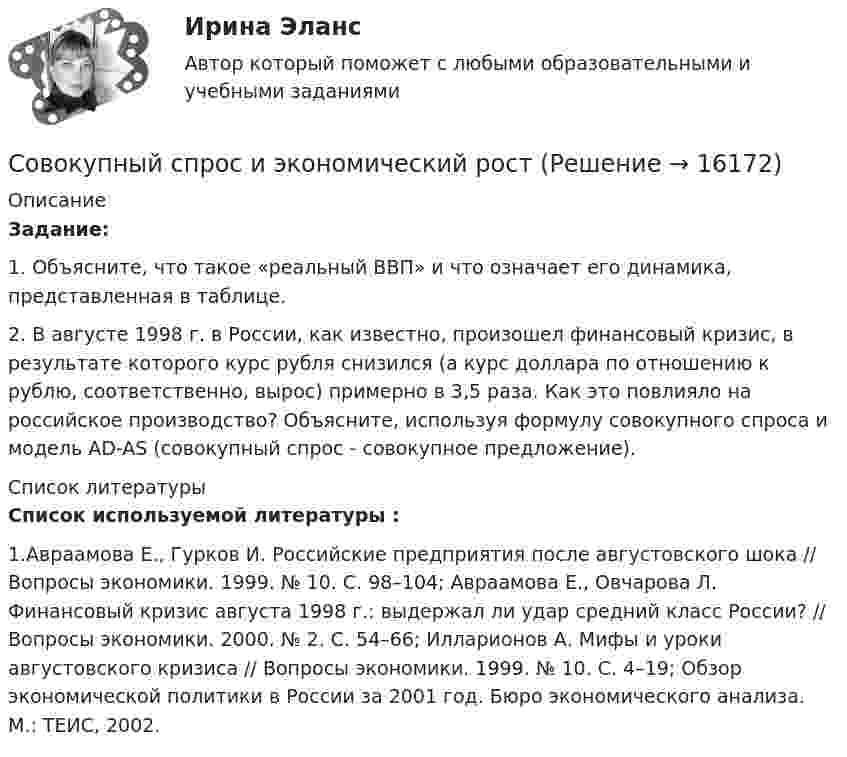      
          Описание
          Задание: 	1. Объясните, что такое «реальный ВВП» и что означает его динамика, представленная в таблице. 	2. В августе 1998 г. в России, как известно, произошел финансовый кризис, в результате которого курс рубля снизился (а курс доллара по отношению к рублю, соответственно, вырос) примерно в 3,5 раза. Как это повлияло на российское производство? Объясните, используя формулу совокупного спроса и модель AD-AS (совокупный спрос - совокупное предложение).  
          Список литературы
          Список используемой литературы :1.Авраамова Е., Гурков И. Российские предприятия после августовского шока // Вопросы экономики. 1999. № 10. С. 98–104; Авраамова Е., Овчарова Л. Финансовый кризис августа 1998 г.: выдержал ли удар средний класс России? // Вопросы экономики. 2000. № 2. С. 54–66; Илларионов А. Мифы и уроки августовского кризиса // Вопросы экономики. 1999. № 10. С. 4–19; Обзор экономической политики в России за 2001 год. Бюро экономического анализа. М.: ТЕИС, 2002.
            
            
            Совокупный объем покупательных и платежных (в том числе накопленных) средств, обслуживающих хозяйственный оборот и принадлежащих частным  лицам, предприятиям и государству, – это денежная … Совокупный спрос и экономический ростСовокупный срок финансового оздоровления и внешнего управления не может превышать ...Совокупный …– это реальный объем производимой в обществе продукции (то есть, по сути, ВВП), который потребители готовы приобрести при каждом данном уровне цен в экономике  Современная антициклическая политика государства особенности и приоритетыСовременная банковская система России проблемы развития и совершенствованияСовременная государственная экономическая политика цели, направления, механизмы реализацииСовокупность факторов, тесно связанных с организацией и воздействующих на ее способность обслуживать, – это … или среда прямого воздействияСовокупность характеристик, детально описывающих потребителей конкретного рыночного сегмента, – это … сегментаСовокупность электростанций, электрических и тепловых сетей называется: Выберите один ответ: a.энергоблоком b.электроэнергетической системой c.энергетической системой d.энергорайономСовокупность электроустановок электрических станций и электрических сетей энергосистемы и питающиеся от нее приемники электрической энергии, объединенные общностью процесса производства, передачи, распределения и потребления электрическойСовокупностью процедур общих технологических функций и задач, которая определяется уровнем инновационной системы управления инновациями, включающее в себя различные направления (функции) управленческой деятельности называется…Совокупные затраты на пошив рабочих халатов в текущем году составили 260 тыс. руб., из них постоянные затраты – 60 тыс. руб., производственная программа пошива составила 500 штук. На сколько процентов изменится себестоимость одного халата в Совокупный доход граждан, полученный ими до уплаты налогов, – это … доход