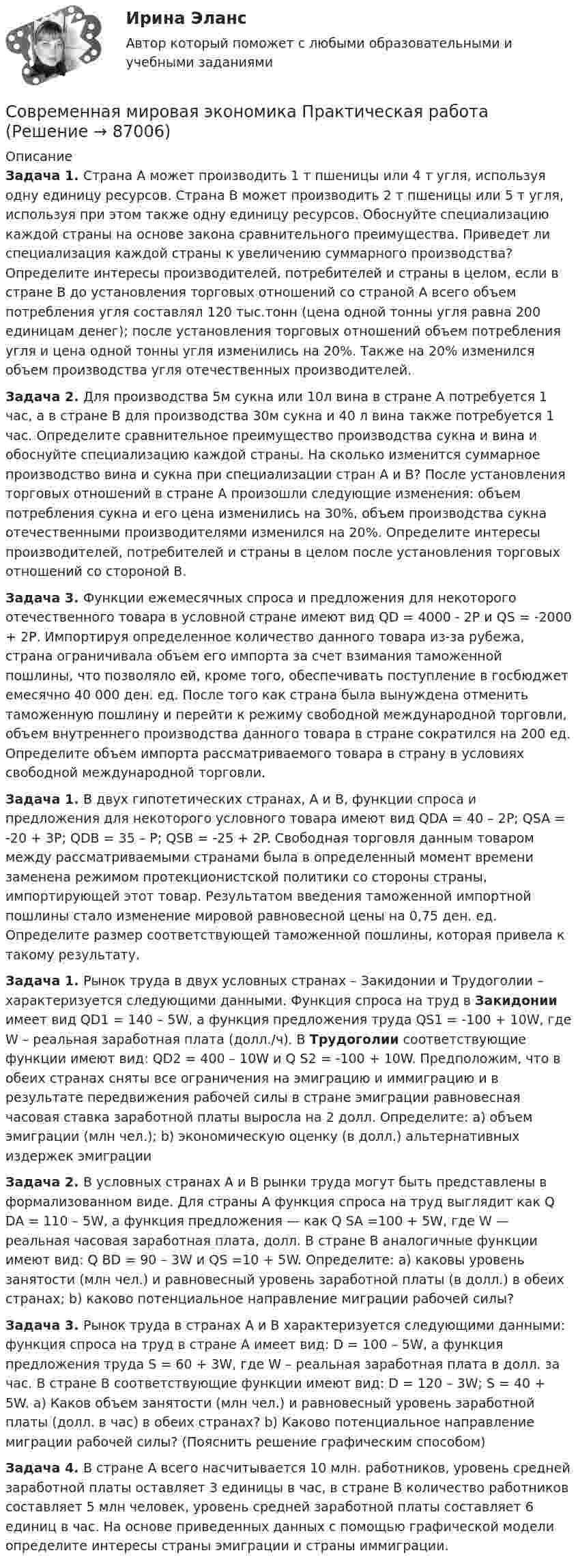     
            Описание
            Задача 1. Страна А может производить 1 т пшеницы или 4 т угля, используя одну единицу ресурсов. Страна В может производить 2 т пшеницы или 5 т угля, используя при этом также одну единицу ресурсов. Обоснуйте специализацию каждой страны на основе закона сравнительного преимущества. Приведет ли специализация каждой страны к увеличению суммарного производства? Определите интересы производителей, потребителей и страны в целом, если в стране В до установления торговых отношений со страной А всего объем потребления угля составлял 120 тыс.тонн (цена одной тонны угля равна 200 единицам денег); после установления торговых отношений объем потребления угля и цена одной тонны угля изменились на 20%. Также на 20% изменился объем производства угля отечественных производителей. Задача 2. Для производства 5м сукна или 10л вина в стране А потребуется 1 час, а в стране В для производства 30м сукна и 40 л вина также потребуется 1 час. Определите сравнительное преимущество производства сукна и вина и обоснуйте специализацию каждой страны. На сколько изменится суммарное производство вина и сукна при специализации стран А и В? После установления торговых отношений в стране А произошли следующие изменения: объем потребления сукна и его цена изменились на 30%, объем производства сукна отечественными производителями изменился на 20%. Определите интересы производителей, потребителей и страны в целом после установления торговых отношений со стороной В.Задача 3. Функции ежемесячных спроса и предложения для некоторого отечественного товара в условной стране имеют вид QD = 4000 - 2Р и QS = -2000 + 2Р. Импортируя определенное количество данного товара из-за рубежа, страна ограничивала объем его импорта за счет взимания таможенной пошлины, что позволяло ей, кроме того, обеспечивать поступление в госбюджет емесячно 40 000 ден. ед. После того как страна была вынуждена отменить таможенную пошлину и перейти к режиму свободной международной торговли, объем внутреннего производства данного товара в стране сократился на 200 ед. Определите объем импорта рассматриваемого товара в страну в условиях свободной международной торговли.Задача 1. В двух гипотетических странах, А и В, функции спроса и предложения для некоторого условного товара имеют вид QDA = 40 – 2P; QSA = -20 + 3P; QDB = 35 – P; QSB = -25 + 2P. Свободная торговля данным товаром между рассматриваемыми странами была в определенный момент времени заменена режимом протекционистской политики со стороны страны, импортирующей этот товар. Результатом введения таможенной импортной пошлины стало изменение мировой равновесной цены на 0,75 ден. ед. Определите размер соответствующей таможенной пошлины, которая привела к такому результату. Задача 1. Рынок труда в двух условных странах – Закидонии и Трудоголии – характеризуется следующими данными. Функция спроса на труд в Закидонии имеет вид QD1 = 140 – 5W, а функция предложения труда QS1 = -100 + 10W, где W – реальная заработная плата (долл./ч). В Трудоголии соответствующие функции имеют вид: QD2 = 400 – 10W и Q S2 = -100 + 10W. Предположим, что в обеих странах сняты все ограничения на эмиграцию и иммиграцию и в результате передвижения рабочей силы в стране эмиграции равновесная часовая ставка заработной платы выросла на 2 долл. Определите: a) объем эмиграции (млн чел.); b) экономическую оценку (в долл.) альтернативных издержек эмиграцииЗадача 2. В условных странах А и В рынки труда могут быть представлены в формализованном виде. Для страны А функция спроса на труд выглядит как Q DA = 110 – 5W, а функция предложения — как Q SA =100 + 5W, где W — реальная часовая заработная плата, долл. В стране В аналогичные функции имеют вид: Q BD = 90 – 3W и QS =10 + 5W. Определите: a) каковы уровень занятости (млн чел.) и равновесный уровень заработной платы (в долл.) в обеих странах; b) каково потенциальное направление миграции рабочей силы?Задача 3. Рынок труда в странах А и В характеризуется следующими данными: функция спроса на труд в стране А имеет вид: D = 100 – 5W, а функция предложения труда S = 60 + 3W, где W – реальная заработная плата в долл. за час. В стране В соответствующие функции имеют вид: D = 120 – 3W; S = 40 + 5W. a) Каков объем занятости (млн чел.) и равновесный уровень заработной платы (долл. в час) в обеих странах? b) Каково потенциальное направление миграции рабочей силы? (Пояснить решение графическим способом)Задача 4. В стране А всего насчитывается 10 млн. работников, уровень средней заработной платы  оставляет 3 единицы в час, в стране В количество работников составляет 5 млн человек, уровень средней заработной платы составляет 6 единиц в час. На основе приведенных данных с помощью графической модели определите интересы страны эмиграции и страны иммиграции.   
            
            
            Современная концепция мировой экономики 1. РФ относится к: а) развивающимся странам; б) развитым странам; в) странам с переходной экономикой; г) странам социалистической ориентацииСовременная мировая экономика Практическая работаСовременная организация государственных учреждений в России.фмен_МАГ. Синергия. Ответы на ИТОГОВЫЙ ТЕСТ. На отлично!Современная организация государственных учреждений в России.фмен_МАГ (тест с ответами Магистратура Синергия)Современная организация игровой деятельности дошкольников в условиях реализации ФГОС ДОСовременная организация игровой деятельности дошкольников в условиях реализации ФГОС ДО (НИИ ДПО)Современная психодиагностика : теория и методыСовокупный срок финансового оздоровления и внешнего управления не может превышать ...Совокупный …– это реальный объем производимой в обществе продукции (то есть, по сути, ВВП), который потребители готовы приобрести при каждом данном уровне цен в экономике  Современная антициклическая политика государства особенности и приоритетыСовременная банковская система России проблемы развития и совершенствованияСовременная государственная экономическая политика цели, направления, механизмы реализацииСовременная зарубежная литература (на иностранном языке) тест с ответами ММА/ИДОСовременная концепция лечения компрессионных переломов позвоночника у детей [Ответы]