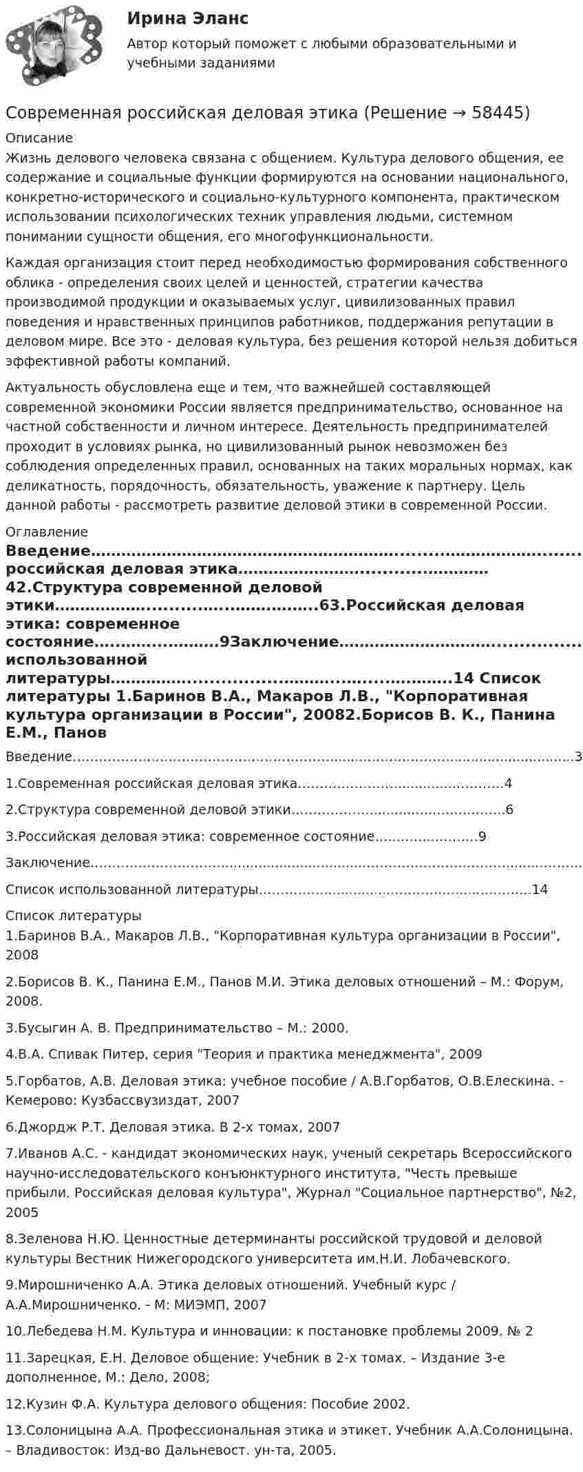      
            Описание
            Жизнь делового человека связана с общением. Культура делового общения, ее содержание и социальные функции формируются на основании национального, конкретно-исторического и социально-культурного компонента, практическом использовании психологических техник управления людьми, системном понимании сущности общения, его многофункциональности.Каждая организация стоит перед необходимостью формирования собственного облика - определения своих целей и ценностей, стратегии качества производимой продукции и оказываемых услуг, цивилизованных правил поведения и нравственных принципов работников, поддержания репутации в деловом мире. Все это - деловая культура, без решения которой нельзя добиться эффективной работы компаний.Актуальность обусловлена еще и тем, что важнейшей составляющей современной экономики России является предпринимательство, основанное на частной собственности и личном интересе. Деятельность предпринимателей проходит в условиях рынка, но цивилизованный рынок невозможен без соблюдения определенных правил, основанных на таких моральных нормах, как деликатность, порядочность, обязательность, уважение к партнеру. Цель данной работы - рассмотреть развитие деловой этики в современной России. 
            Оглавление
            Введение…………………………………………………….........………………..............................31.Современная российская деловая этика……………………............…………42.Структура современной деловой этики………………..........…...…….….…..63.Российская деловая этика: современное состояние…..……...……….9Заключение…………………………..................................……………………………........………..13Список использованной литературы…………….................………...….....….……..14 
            Список литературы
            1.Баринов В.А., Макаров Л.В., Корпоративная культура организации в России, 20082.Борисов В. К., Панина Е.М., Панов М.И. Этика деловых отношений – М.: Форум, 2008.3.Бусыгин А. В. Предпринимательство – М.: 2000.4.В.А. Спивак Питер, cерия Теория и практика менеджмента, 20095.Горбатов, А.В. Деловая этика: учебное пособие / А.В.Горбатов, О.В.Елескина. - Кемерово: Кузбассвузиздат, 20076.Джордж Р.Т. Деловая этика. В 2-х томах, 20077.Иванов А.С. - кандидат экономических наук, ученый секретарь Всероссийского научно-исследовательского конъюнктурного института, Честь превыше прибыли. Российская деловая культура, Журнал Социальное партнерство, №2, 20058.Зеленова Н.Ю. Ценностные детерминанты российской трудовой и деловой культуры Вестник Нижегородского университета им.Н.И. Лобачевского. 9.Мирошниченко А.А. Этика деловых отношений. Учебный курс / А.А.Мирошниченко. - М: МИЭМП, 200710.Лебедева Н.М. Культура и инновации: к постановке проблемы 2009. № 211.Зарецкая, Е.Н.  Деловое общение: Учебник в 2-х томах. – Издание 3-е дополненное, М.: Дело, 2008;12.Кузин Ф.А. Культура делового общения: Пособие 2002.13.Солоницына А.А. Профессиональная этика и этикет. Учебник А.А.Солоницына. – Владивосток: Изд-во Дальневост. ун-та, 2005. 
            
            
            Современная психотерапия ЗАДАНИЕ 1-7Современная российская деловая этикаСовременная российская экономика Практическая экономикаСовременная типология конфликтов в организациях и причины их возникновенияСовременная трактовка понятия «субъект» впервые представлена Декартом и связана с противопоставлением субъекта и объекта. При этом субъект познания трактуется как активное начало в познавательном процессе. Объект познания - это то, на что направлена Современники о буржуазных реформах 60-70-х гг. XIX векаСовременное кадровое делопроизводство / 195 вопросовСовременная концепция мировой экономики 1. РФ относится к: а) развивающимся странам; б) развитым странам; в) странам с переходной экономикой; г) странам социалистической ориентацииСовременная мировая экономика Практическая работаСовременная организация государственных учреждений в России.фмен_МАГ. Синергия. Ответы на ИТОГОВЫЙ ТЕСТ. На отлично!Современная организация государственных учреждений в России.фмен_МАГ (тест с ответами Магистратура Синергия)Современная организация игровой деятельности дошкольников в условиях реализации ФГОС ДОСовременная организация игровой деятельности дошкольников в условиях реализации ФГОС ДО (НИИ ДПО)Современная психодиагностика : теория и методы