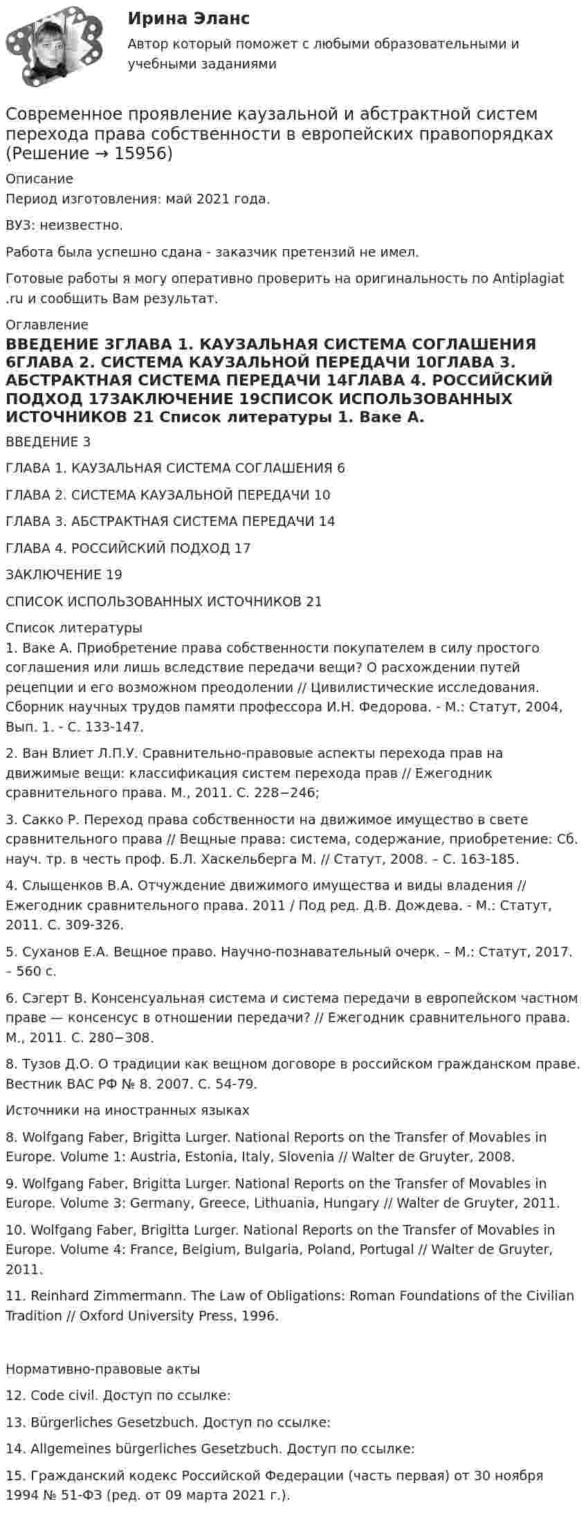      
          Описание
          Период изготовления: май 2021 года.ВУЗ: неизвестно.Работа была успешно сдана - заказчик претензий не имел.Готовые работы я могу оперативно проверить на оригинальность по Antiplagiat .ru и сообщить Вам результат. 
          Оглавление
          ВВЕДЕНИЕ	3ГЛАВА 1. КАУЗАЛЬНАЯ СИСТЕМА СОГЛАШЕНИЯ	6ГЛАВА 2. СИСТЕМА КАУЗАЛЬНОЙ ПЕРЕДАЧИ	10ГЛАВА 3. АБСТРАКТНАЯ СИСТЕМА ПЕРЕДАЧИ	14ГЛАВА 4. РОССИЙСКИЙ ПОДХОД	17ЗАКЛЮЧЕНИЕ	19СПИСОК ИСПОЛЬЗОВАННЫХ ИСТОЧНИКОВ	21 
          Список литературы
          1. Ваке А. Приобретение права собственности покупателем в силу простого соглашения или лишь вследствие передачи вещи? О расхождении путей рецепции и его возможном преодолении // Цивилистические исследования. Сборник научных трудов памяти профессора И.Н. Федорова. - М.: Статут, 2004, Вып. 1. - С. 133-147.2. Ван Влиет Л.П.У. Сравнительно-правовые аспекты перехода прав на движимые вещи: классификация систем перехода прав // Ежегодник сравнительного права. М., 2011. С. 228−246;3. Сакко Р. Переход права собственности на движимое имущество в свете сравнительного права // Вещные права: система, содержание, приобретение: Сб. науч. тр. в честь проф. Б.Л. Хаскельберга М. // Статут, 2008. – С. 163-185.4. Слыщенков В.А. Отчуждение движимого имущества и виды владения // Ежегодник сравнительного права. 2011 / Под ред. Д.В. Дождева. - М.: Статут, 2011. С. 309-326.5. Суханов Е.А. Вещное право. Научно-познавательный очерк. – М.: Статут, 2017. – 560 с.6. Сэгерт В. Консенсуальная система и система передачи в европейском частном праве — консенсус в отношении передачи? // Ежегодник сравнительного права. М., 2011. С. 280−308.8. Тузов Д.О. О традиции как вещном договоре в российском гражданском праве. Вестник ВАС РФ № 8. 2007. С. 54-79.Источники на иностранных языках8. Wolfgang Faber, Brigitta Lurger. National Reports on the Transfer of Movables in Europe. Volume 1: Austria, Estonia, Italy, Slovenia // Walter de Gruyter, 2008.9. Wolfgang Faber, Brigitta Lurger. National Reports on the Transfer of Movables in Europe. Volume 3: Germany, Greece, Lithuania, Hungary // Walter de Gruyter, 2011.10. Wolfgang Faber, Brigitta Lurger. National Reports on the Transfer of Movables in Europe. Volume 4: France, Belgium, Bulgaria, Poland, Portugal // Walter de Gruyter, 2011.11. Reinhard Zimmermann. The Law of Obligations: Roman Foundations of the Civilian Tradition // Oxford University Press, 1996.Нормативно-правовые акты12. Code civil. Доступ по ссылке: 13. Bürgerliches Gesetzbuch. Доступ по ссылке:  14. Allgemeines bürgerliches Gesetzbuch. Доступ по ссылке: 15. Гражданский кодекс Российской Федерации (часть первая) от 30 ноября 1994 № 51-ФЗ (ред. от 09 марта 2021 г.).
            
            
            Современное лидерство ценится за ...Современное проявление каузальной и абстрактной систем перехода права собственности в европейских правопорядках Современное состояние и перспективы инвестиционного комплекса в РоссииСовременное состояние и перспективы развития отрасли  - внедрение искусственного интеллектаСовременное состояние и перспективы развития производстваСовременное состояние и перспективы развития рынка трудаСовременное состояние образования в РФ ( Практика 1 ЛК )Современники о буржуазных реформах 60-70-х гг. XIX векаСовременное кадровое делопроизводство / 195 вопросов💯 Современное кадровое делопроизводство (ответы на тесты Синергия / МТИ / МосАП, август 2022)💯 Современное кадровое делопроизводство (ответы на тесты Синергия / МТИ / МосАП, декабрь 2022)Современное кадровое делопроизводство. СинергияСовременное кадровое делопроизводство//СИНЕРГИЯ//МОСАП//МОИ//МТИ🌞Современное кадровое делопроизводство Синергия / МТИ / МосАП. 2022 Новый сборник из 165 ответов (97/100)