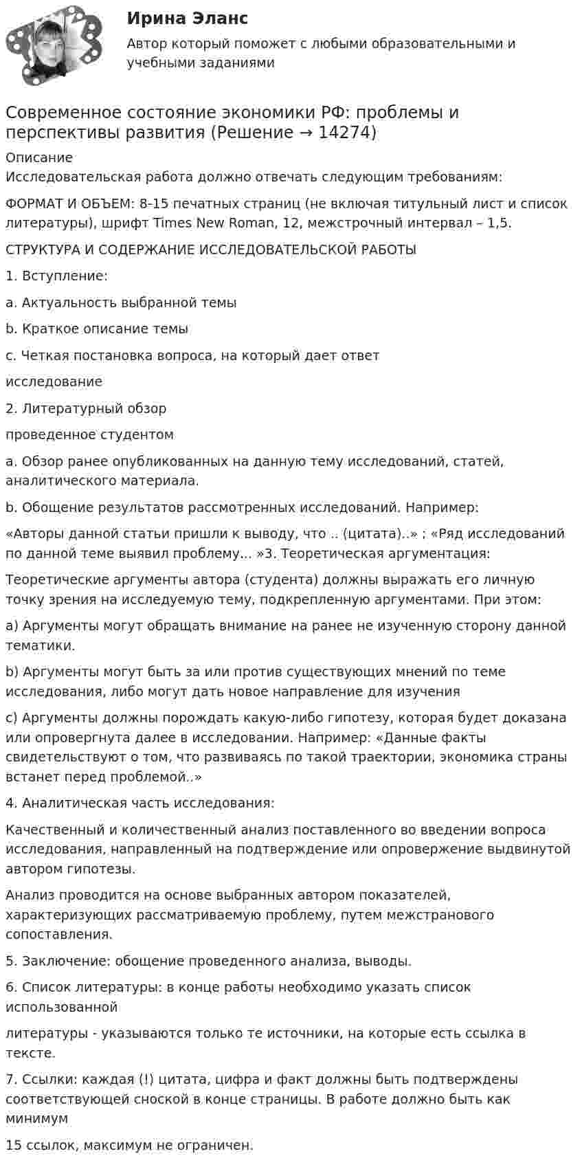      
          Описание
          Исследовательская работа должно отвечать следующим требованиям:ФОРМАТ И ОБЪЕМ: 8-15 печатных страниц (не включая титульный лист и список литературы), шрифт Times New Roman, 12, межстрочный интервал – 1,5.СТРУКТУРА И СОДЕРЖАНИЕ ИССЛЕДОВАТЕЛЬСКОЙ РАБОТЫ1. Вступление:a. Актуальность выбранной темыb. Краткое описание темыc. Четкая постановка вопроса, на который дает ответисследование2. Литературный обзорпроведенное студентомa. Обзор ранее опубликованных на данную тему исследований, статей, аналитического материала.b. Обощение результатов рассмотренных исследований. Например:«Авторы данной статьи пришли к выводу, что .. (цитата)..» ; «Ряд исследований по данной теме выявил проблему... »3. Теоретическая аргументация:Теоретические аргументы автора (студента) должны выражать его личную точку зрения на исследуемую тему, подкрепленную аргументами. При этом:a) Аргументы могут обращать внимание на ранее не изученную сторону данной тематики.b) Аргументы могут быть за или против существующих мнений по теме исследования, либо могут дать новое направление для изученияc) Аргументы должны порождать какую-либо гипотезу, которая будет доказана или опровергнута далее в исследовании. Например: «Данные факты свидетельствуют о том, что развиваясь по такой траектории, экономика страны встанет перед проблемой..»4. Аналитическая часть исследования:Качественный и количественный анализ поставленного во введении вопроса исследования, направленный на подтверждение или опровержение выдвинутой автором гипотезы.Анализ проводится на основе выбранных автором показателей, характеризующих рассматриваемую проблему, путем межстранового сопоставления.5. Заключение: обощение проведенного анализа, выводы.6. Список литературы: в конце работы необходимо указать список использованнойлитературы - указываются только те источники, на которые есть ссылка в тексте.7. Ссылки: каждая (!) цитата, цифра и факт должны быть подтверждены соответствующей сноской в конце страницы. В работе должно быть как минимум15 ссылок, максимум не ограничен.  
            
            
            Современное состояние образования в РФ ( Практика 1 ЛК )Современное состояние экономики РФ: проблемы и перспективы развитияСовременному спорту присущи факторы риска. К ним относят: раннюю спортивную специализацию, при которой высокие тренировочные и соревновательные нагрузки приходятся на пубертатный период; ошибочную стратегию развития того или иного вида спорта; ошибкиСовременные HR-технологии/Ведущие научные школы HR-менеджмента. СинергияСовременные HR-технологии / Ведущие научные школы HR-менеджмента. Синергия. ✅ Ответы на ИТОГОВЫЙ ТЕСТ. На отлично!Современные HR-технологии (Ответы на тесты Синергия 100 баллов)Современные HR-технологии (Темы 1-4) тест с ответами Магистратура Синергия🌞Современное кадровое делопроизводство Синергия / МТИ / МосАП. 2022 Новый сборник из 165 ответов (97/100)Современное кадровое делопроизводство (тест с ответами Синергия/МОИ/ МТИ /МОСАП)Современное лидерство ценится за ...Современное проявление каузальной и абстрактной систем перехода права собственности в европейских правопорядках Современное состояние и перспективы инвестиционного комплекса в РоссииСовременное состояние и перспективы развития отрасли  - внедрение искусственного интеллектаСовременное состояние и перспективы развития производства