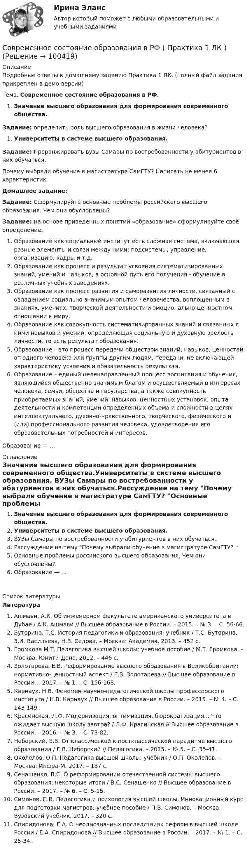     
            Описание
            Подробные ответы к домашнему заданию Практика 1 ЛК. (полный файл задания прикреплен в демо-версии)Тема. Современное состояние образования в РФ.Значение высшего образования для формирования современного общества.Задание: определить роль высшего образования в жизни человека?Университеты в системе высшего образования.Задание: Проранжировать вузы Самары по востребованности у абитуриентов в них обучаться.Почему выбрали обучение в магистратуре СамГТУ? Написать не менее 6 характеристик.Домашнее задание:Задание: Сформулируйте основные проблемы российского высшего образования. Чем они обусловлены?Задание: на основе приведенных понятий «образование» сформулируйте своё определение.Образование как социальный институт есть сложная система, включающая разные элементы и связи между ними: подсистемы, управление, организацию, кадры и т.д.Образование как процесс и результат усвоения систематизированных знаний, умений и навыков, а основной путь его получения - обучение в различных учебных заведениях.Образование как процесс развития и саморазвития личности, связанный с овладением социально значимым опытом человечества, воплощенным в знаниях, умениях, творческой деятельности и эмоционально-ценностном отношении к миру.Образование как совокупность систематизированных знаний и связанных с ними навыков и умений, определяющая социальную и духовную зрелость личности, то есть результат образования.Образование – это процесс передачи обществом знаний, навыков, ценностей от одного человека или группы другим людям, передачи, не включающей характеристику усвоения и обязательность результата.Образование – единый целенаправленный процесс воспитания и обучения, являющийся общественно значимым благом и осуществляемый в интересах человека, семьи, общества и государства, а также совокупность приобретаемых знаний, умений, навыков, ценностных установок, опыта деятельности и компетенции определенных объема и сложности в целях интеллектуального, духовно-нравственного, творческого, физического и (или) профессионального развития человека, удовлетворения его образовательных потребностей и интересов.Образование — ... 
            Оглавление
            Значение высшего образования для формирования современного общества.Университеты в системе высшего образования. ВУЗы Самары по востребованности у абитуриентов в них обучаться.Рассуждение на тему Почему выбрали обучение в магистратуре СамГТУ? Основные проблемы российского высшего образования. Чем они обусловлены?Образование — ... 
            Список литературы
            ЛитератураАшмави, А.К. Об инженерном факультете американского университета в Дубае / А.К. Ашмави // Высшее образование в России. – 2015. – № 3. – С. 56-66.Буторина, Т.С. История педагогики и образования: учебник / Т.С. Буторина, З.И. Васильева, Н.В. Седова. – Москва: Академия, 2013. – 452 с.Громкова М.Т. Педагогика высшей школы: учебное пособие / М.Т. Громкова. – Москва: Юнити-Дана, 2012. – 446 с.Золотарева, Е.В. Реформирование высшего образования в Великобритании: нормативно-ценностный аспект / Е.В. Золотарева // Высшее образование в России. – 2017. – № 1. – С. 156-168.Карнаух, Н.В. Феномен научно-педагогической школы профессорского института / Н.В. Карнаух // Высшее образование в России. – 2015. – № 4. – С. 143-149.Красинская, Л.Ф. Модернизация, оптимизация, бюрократизация... Что ожидает высшую школу завтра? / Л.Ф. Красинская // Высшее образование в России. – 2016. – № 3. – С. 73-82.Неборский, Е.В. От классической к постклассической парадигме высшего образования / Е.В. Неборский // Педагогика. – 2015. – № 5. – С. 35-41.Околелов, О.П. Педагогика высшей школы: учебник / О.П. Околелов. – Москва: Инфра-М, 2017. – 187 с.Сенашенко, В.С. О реформировании отечественной системы высшего образования: некоторые итоги / В.С. Сенашенко // Высшее образование в России. – 2017. – № 6. – С. 5-15.Симонов, П.В. Педагогика и психология высшей школы. Инновационный курс для подготовки магистров: учебное пособие / П.В. Симонов. – Москва: Вузовский учебник, 2017. – 320 с.Спиридонова, Е.А. О неоднозначных последствиях реформ в высшей школе России / Е.А. Спиридонова // Высшее образование в России. – 2017. – № 1. – С. 25-34. 
            
            
            Современное состояние и перспективы развития рынка трудаСовременное состояние образования в РФ ( Практика 1 ЛК )Современное состояние экономики РФ: проблемы и перспективы развитияСовременному спорту присущи факторы риска. К ним относят: раннюю спортивную специализацию, при которой высокие тренировочные и соревновательные нагрузки приходятся на пубертатный период; ошибочную стратегию развития того или иного вида спорта; ошибкиСовременные HR-технологии/Ведущие научные школы HR-менеджмента. СинергияСовременные HR-технологии / Ведущие научные школы HR-менеджмента. Синергия. ✅ Ответы на ИТОГОВЫЙ ТЕСТ. На отлично!Современные HR-технологии (Ответы на тесты Синергия 100 баллов)Современное кадровое делопроизводство//СИНЕРГИЯ//МОСАП//МОИ//МТИ🌞Современное кадровое делопроизводство Синергия / МТИ / МосАП. 2022 Новый сборник из 165 ответов (97/100)Современное кадровое делопроизводство (тест с ответами Синергия/МОИ/ МТИ /МОСАП)Современное лидерство ценится за ...Современное проявление каузальной и абстрактной систем перехода права собственности в европейских правопорядках Современное состояние и перспективы инвестиционного комплекса в РоссииСовременное состояние и перспективы развития отрасли  - внедрение искусственного интеллекта