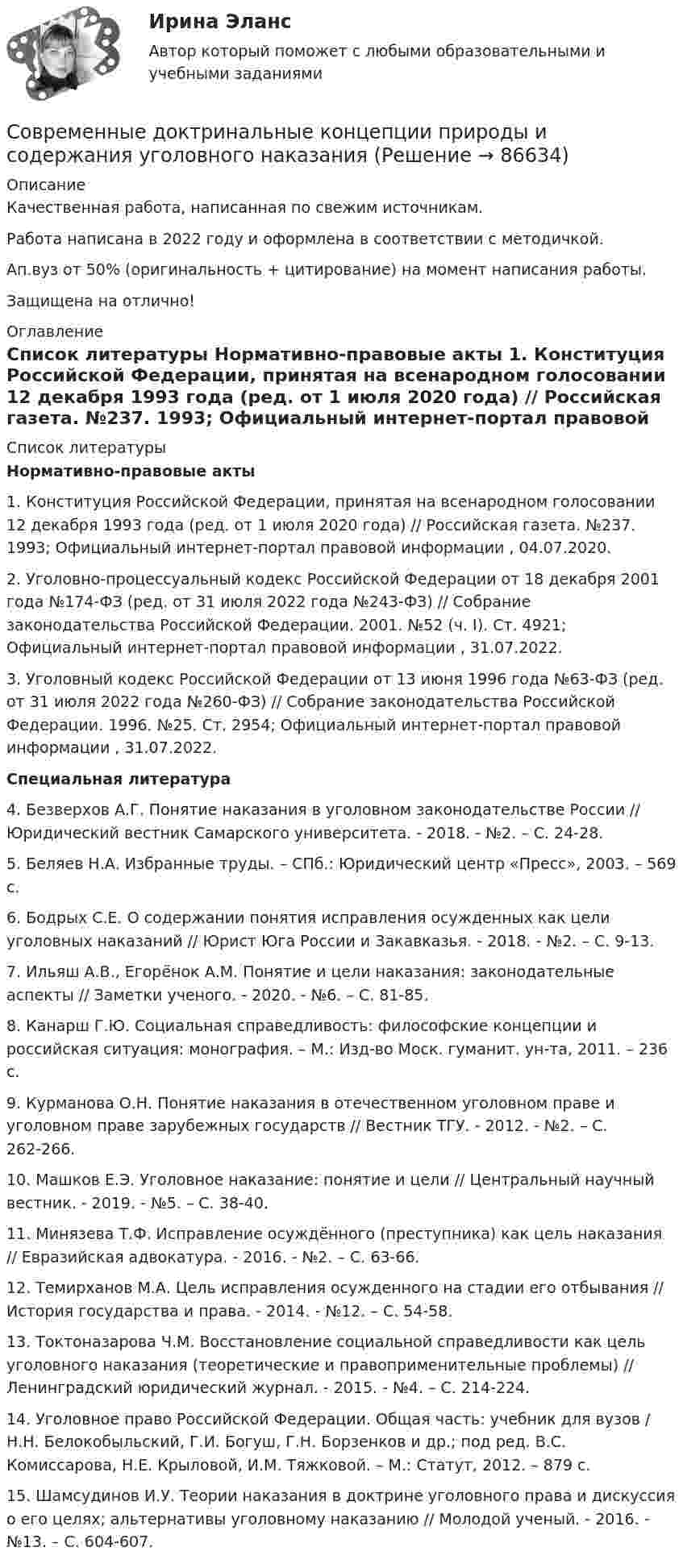      
            Описание
            Качественная работа, написанная по свежим источникам.Работа написана в 2022 году и оформлена в соответствии с методичкой.Ап.вуз от 50% (оригинальность + цитирование) на момент написания работы.Защищена на отлично! 
            Оглавление
              
            Список литературы
             Нормативно-правовые акты 	1.        Конституция Российской Федерации, принятая на всенародном голосовании 12 декабря 1993 года (ред. от 1 июля 2020 года) // Российская газета. №237. 1993; Официальный интернет-портал правовой информации , 04.07.2020.	2.        Уголовно-процессуальный кодекс Российской Федерации от 18 декабря 2001 года №174-ФЗ (ред. от 31 июля 2022 года №243-ФЗ) // Собрание законодательства Российской Федерации. 2001. №52 (ч. I). Ст. 4921; Официальный интернет-портал правовой информации , 31.07.2022.	3.        Уголовный кодекс Российской Федерации от 13 июня 1996 года №63-ФЗ (ред. от 31 июля 2022 года №260-ФЗ) // Собрание законодательства Российской Федерации. 1996. №25. Ст. 2954; Официальный интернет-портал правовой информации , 31.07.2022.  Специальная литература 	4.        Безверхов А.Г. Понятие наказания в уголовном законодательстве России // Юридический вестник Самарского университета. - 2018. - №2. – С. 24-28.	5.        Беляев Н.А. Избранные труды. – СПб.: Юридический центр «Пресс», 2003. – 569 с. 	6.        Бодрых С.Е. О содержании понятия исправления осужденных как цели уголовных наказаний // Юрист Юга России и Закавказья. - 2018. - №2. – С. 9-13.	7.        Ильяш А.В., Егорёнок А.М. Понятие и цели наказания: законодательные аспекты // Заметки ученого. - 2020. - №6. – С. 81-85.	8.        Канарш Г.Ю. Социальная справедливость: философские концепции и российская ситуация: монография. – М.: Изд-во Моск. гуманит. ун-та, 2011. – 236 с.	9.        Курманова О.Н. Понятие наказания в отечественном уголовном праве и уголовном праве зарубежных государств // Вестник ТГУ. - 2012. - №2. – С. 262-266.	10.    Машков Е.Э. Уголовное наказание: понятие и цели // Центральный научный вестник. - 2019. - №5. – С. 38-40.	11.    Минязева Т.Ф. Исправление осуждённого (преступника) как цель наказания // Евразийская адвокатура. - 2016. - №2. – С. 63-66.	12.    Темирханов М.А. Цель исправления осужденного на стадии его отбывания // История государства и права. - 2014. - №12. – С. 54-58.	13.    Токтоназарова Ч.М. Восстановление социальной справедливости как цель уголовного наказания (теоретические и правоприменительные проблемы) // Ленинградский юридический журнал. - 2015. - №4. – С. 214-224.	14.    Уголовное право Российской Федерации. Общая часть: учебник для вузов / Н.Н. Белокобыльский, Г.И. Богуш, Г.Н. Борзенков и др.; под ред. В.С. Комиссарова, Н.Е. Крыловой, И.М. Тяжковой. – М.: Статут, 2012. – 879 с.	15.    Шамсудинов И.У. Теории наказания в доктрине уголовного права и дискуссия о его целях; альтернативы уголовному наказанию // Молодой ученый. - 2016. - №13. – С. 604-607. 
            
            
            Современные воспитательные практики. Синергия. Ответы на ИТОГОВЫЙ ТЕСТ. На отлично!Современные доктринальные концепции природы и содержания уголовного наказанияСовременные информационные технологии (1 курс) МФПУ Синергия✅ Современные информационные технологии 69 вопросов СИНЕРГИЯ МТИ 2022Современные информационные технологии в проф. деятельностиСовременные информационные технологии документационного обеспечения финансово-хозяйственной деятельности предприятия💯 Современные информационные технологии (ответы на тест Синергия / МТИ / МосАП, июнь 2022)Современные IT-технологии (питон 14 практических, Тула, 2022 г.)Современные аспекты теории и методики физической культуры и спортаСовременные виды физкультурно-оздоровительных и спортивных технологий в условиях реализации ФГОС Тестовые вопросы 1,2,3,4,5,6,7,8,9💯 Современные воспитательные практики (ответы на тест Синергия / МТИ / МосАП, декабрь 2022)💯 Современные воспитательные практики (ответы на тесты Синергия / МТИ / МосАП, февраль 2023)Современные воспитательные практики. Синергия. Итоговый + компетентностный тесты. Современные воспитательные практики. Синергия. Итоговый + компетентностный тесты. На отлично!