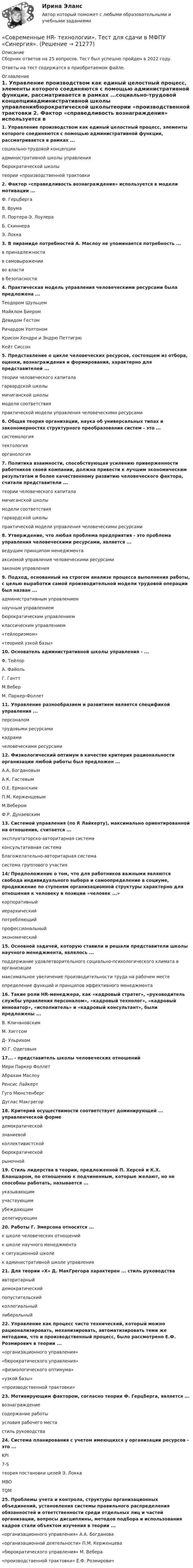      
          Описание
          Сборник ответов на 25 вопросов. Тест был успешно пройден в 2022 году. Ответы на тест содержатся в приобретаемом файле.  
          Оглавление
          1. Управление производством как единый целостный процесс, элементы которого соединяются с помощью административной функции, рассматривается в рамках ...социально-трудовой концепцииадминистративной школы управлениябюрократической школытеории «производственной трактовки 2. Фактор «справедливость вознаграждения» используется в модели мотивации ...Ф. ГерцбергаВ. ВрумаЛ. Портера-Э. ЛоулераБ. СкиннераЭ. Локка 3. В пирамиде потребностей А. Маслоу не упоминается потребность ...в принадлежностив самовыраженииво властив безопасности 4. Практическая модель управления человеческими ресурсами была предложена ...Теодором ШульцемМайклом БиеромДевидом ГестомРичардом УолтономКрисом Хендри и Эндрю ПеттигрюКейт Сиссон 5. Представление о цикле человеческих ресурсов, состоящем из отбора, оценки, вознаграждения и формирования, характерно для представителей ...теории человеческого капиталагарвардской школымичиганской школымодели соответствияпрактической модели управления человеческими ресурсами 6. Общая теория организации, наука об универсальных типах и закономерностях структурного преобразования систем - это ...системологиятектологияорганология 7. Политика взаимности, способствующая усилению приверженности работников своей компании, должна привести к лучшим экономическим результатам и более качественному развитию человеческого фактора, считали представители ...теории человеческого капиталамичиганской школымодели соответствиягарвардской школыпрактической модели управления человеческими ресурсами 8. Утверждение, что любая проблема предприятия - это проблема управления человеческими ресурсами, является ...ведущим принципом менеджментааксиомой управления человеческими ресурсамизаконом управления 9. Подход, основанный на строгом анализе процесса выполнения работы, с целью выработки самой производительной модели трудовой операции был назван ...административным управлениемнаучным управлениембюрократическим управлениемклассическим управлением«тейлоризмом»«теорией узкой базы» 10. Основатель административной школы управления - ...Φ. ТейлорА. ФайольГ. ГанттМ.ВеберМ. Паркер-Фоллет 11. Управление разнообразием и развитием является спецификой управления ...персоналомтрудовыми ресурсамикадрамичеловеческими ресурсами 12. Физиологический оптимум в качестве критерия рациональности организации любой работы был предложен ...А.А. БогдановымА.К. ГастевымО.Е. ЕрманскимП.М. КерженцевымМ.ВеберомФ.Р. Дунаевским 13. Системой управления (по R Лайкерту), максимально ориентированной на отношения, считается ...эксплуататорско-авторитарная системаконсультативная системаблагожелательно-авторитарная системасистема группового участия 14/ Предположение о том, что для работников важными являются свобода индивидуального выбора и самоопределение в социуме, продвижение по ступеням организационной структуры характерно для отношения к человеку в позиции «человек ...»корпоративныйиерархическийпотребляющийпрофессиональныйэкономический 15. Основной задачей, которую ставили и решали представители школы научного менеджмента, являлось ...поддержание удовлетворительного социально-психологического климата в организациимаксимальное увеличение производительности труда на рабочем местеопределение функций и принципов эффективного менеджмента 16. Такие роли HR-менеджера, как «кадровый стратег», «руководитель службы управления персоналом», «кадровый технолог», «кадровый инноватор», «исполнитель» и «кадровый консультант», были предложены ...В. КличановскимМ. ХиггсомД- УльрихомЮ.Г. Одеговым 17... - представитель школы человеческих отношенийМери Паркер ФоллетАбрахам МаслоуРенсис ЛайкертГуго МюнстенбергДуглас Макгрегор 18. Критерий осуществимости соответствует доминирующей ... управленческой формедемократическойзнаниевойколлективистскойбюрократическойрыночной 19. Стиль лидерства в теории, предложенной П. Херсей и К.Х. Бланшаром, по отношению к подчиненным, которые желают, но не способны работать, называется ...указывающимучаствующимубеждающимделегирующим 20. Работы Г. Эмерсона относятся ...к школе человеческих отношенийк школе научного менеджментак ситуационной школек административной школе управления 21. Для теории «X» Д. МакГрегора характерен ... стиль руководстваавторитарныйдемократическийпопустительскийколлегиальныйлиберальный 22. Управление как процесс чисто технический, который можно рационализировать, механизировать, автоматизировать теми же методами, что и производственный процесс, было рассмотрено Е.Ф. Розмирович в теории ...«организационного управления»«бюрократического управления»«физиологического оптимума»«узкой базы»«производственной трактовки» 23. Мотивирующим фактором, согласно теории Ф. Герцберга, является ...вознаграждениесодержание работыусловия рабочего местастиль руководства 24. Система планирования с учетом имеющихся у организации ресурсов - это ...KPI7-Sтеория постановки целей Э. ЛоккаMBOTQM 25. Проблемы учета и контроля, структуры организационных объединений, установления системы правильного распределения обязанностей и ответственности среди отдельных лиц и частей организации, вопросы дисциплины, методов подбора и использования кадров стали объектом изучения в теории ...«организационного управления» А.А. Богданова«организационной деятельности» П.М. Керженцева«бюрократического управления» М. Вебера«производственной трактовки» Е.Ф. Розмирович  
            
            
            Современные HR-технологии (Темы 1-4) тест с ответами Магистратура Синергия«Современные HR- технологии». Тест для сдачи в МФПУ «Синергия». Современные HR-технологии (тест с ответами магистратура Синергия)Современные IT-технологии (питон 14 практических, Тула, 2022 г.)Современные аспекты теории и методики физической культуры и спортаСовременные виды физкультурно-оздоровительных и спортивных технологий в условиях реализации ФГОС Тестовые вопросы 1,2,3,4,5,6,7,8,9💯 Современные воспитательные практики (ответы на тест Синергия / МТИ / МосАП, декабрь 2022)Современное состояние и перспективы развития производстваСовременное состояние и перспективы развития рынка трудаСовременное состояние образования в РФ ( Практика 1 ЛК )Современное состояние экономики РФ: проблемы и перспективы развитияСовременному спорту присущи факторы риска. К ним относят: раннюю спортивную специализацию, при которой высокие тренировочные и соревновательные нагрузки приходятся на пубертатный период; ошибочную стратегию развития того или иного вида спорта; ошибкиСовременные HR-технологии/Ведущие научные школы HR-менеджмента. СинергияСовременные HR-технологии / Ведущие научные школы HR-менеджмента. Синергия. ✅ Ответы на ИТОГОВЫЙ ТЕСТ. На отлично!