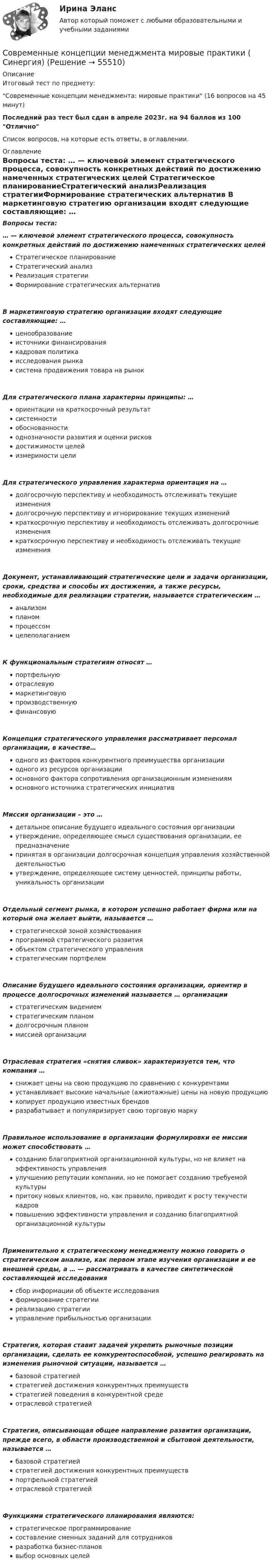     
            Описание
            Итоговый тест по предмету:Современные концепции менеджмента: мировые практики (16 вопросов на 45 минут)Последний раз тест был сдан в апреле 2023г. на 94 баллов из 100 ОтличноСписок вопросов, на которые есть ответы, в оглавлении. 
            Оглавление
            Вопросы теста:	… — ключевой элемент стратегического процесса, совокупность конкретных действий по достижению намеченных стратегических целей Стратегическое планированиеСтратегический анализРеализация стратегииФормирование стратегических альтернатив	В маркетинговую стратегию организации входят следующие составляющие: … ценообразованиеисточники финансированиякадровая политикаисследования рынкасистема продвижения товара на рынок Для стратегического плана характерны принципы: … ориентации на краткосрочный результатсистемностиобоснованностиоднозначности развития и оценки рисковдостижимости целейизмеримости цели Для стратегического управления характерна ориентация на … долгосрочную перспективу и необходимость отслеживать текущие изменениядолгосрочную перспективу и игнорирование текущих измененийкраткосрочную перспективу и необходимость отслеживать долгосрочные изменениякраткосрочную перспективу и необходимость отслеживать текущие изменения Документ, устанавливающий стратегические цели и задачи организации, сроки, средства и способы их достижения, а также ресурсы, необходимые для реализации стратегии, называется стратегическим … анализомпланомпроцессомцелеполаганием К функциональным стратегиям относят … портфельнуюотраслевуюмаркетинговуюпроизводственнуюфинансовую Концепция стратегического управления рассматривает персонал организации, в качестве… одного из факторов конкурентного преимущества организацииодного из ресурсов организацииосновного фактора сопротивления организационным изменениямосновного источника стратегических инициатив Миссия организации – это … детальное описание будущего идеального состояния организацииутверждение, определяющее смысл существования организации, ее предназначениепринятая в организации долгосрочная концепция управления хозяйственной деятельностьюутверждение, определяющее систему ценностей, принципы работы, уникальность организации Отдельный сегмент рынка, в котором успешно работает фирма или на который она желает выйти, называется … стратегической зоной хозяйствованияпрограммой стратегического развитияобъектом стратегического управлениястратегическим портфелем Описание будущего идеального состояния организации, ориентир в процессе долгосрочных изменений называется … организации стратегическим видениемстратегическим планомдолгосрочным планоммиссией организации Отраслевая стратегия «снятия сливок» характеризуется тем, что компания … снижает цены на свою продукцию по сравнению с конкурентамиустанавливает высокие начальные (ажиотажные) цены на новую продукциюкопирует продукцию известных брендовразрабатывает и популяризирует свою торговую марку Правильное использование в организации формулировки ее миссии может способствовать … созданию благоприятной организационной культуры, но не влияет на эффективность управленияулучшению репутации компании, но не помогает созданию требуемой культурыпритоку новых клиентов, но, как правило, приводит к росту текучести кадровповышению эффективности управления и созданию благоприятной организационной культуры Применительно к стратегическому менеджменту можно говорить о стратегическом анализе, как первом этапе изучения организации и ее внешней среды, а … — рассматривать в качестве синтетической составляющей исследования сбор информации об объекте исследованияформирование стратегииреализацию стратегииуправление прибыльностью организации Стратегия, которая ставит задачей укрепить рыночные позиции организации, сделать ее конкурентоспособной, успешно реагировать на изменения рыночной ситуации, называется … базовой стратегиейстратегией достижения конкурентных преимуществстратегией поведения в конкурентной средеотраслевой стратегией Стратегия, описывающая общее направление развития организации, прежде всего, в области производственной и сбытовой деятельности, называется …базовой стратегиейстратегией достижения конкурентных преимуществпортфельной стратегиейотраслевой стратегией Функциями стратегического планирования являются: стратегическое программированиесоставление сменных заданий для сотрудниковразработка бизнес-плановвыбор основных целей  
            
            
            💯 Современные информационные технологии (ответы на тест Синергия / МТИ / МосАП, июнь 2022)Современные концепции менеджмента мировые практики ( Синергия)💯 Современные концепции менеджмента: мировые практики [Тема 1-3] (ответы на тесты Синергия / МОИ / МТИ / МосАП, октябрь 2023)Современные концепции менеджмента мировые практики (тест с ответами магистратура Синергия)Современные концепции прибыли (по работам Ф. Найта, Й. Шумпетера и Дж. Уэстона)Современные методы и технологии менеджментаСовременные методы и технологии менеджментаСовременные воспитательные практики. Синергия. Итоговый + компетентностный тесты. На отлично!Современные воспитательные практики. Синергия. Компетентностный тест. На отлично!Современные воспитательные практики. Синергия. Ответы на ИТОГОВЫЙ ТЕСТ. На отлично!Современные доктринальные концепции природы и содержания уголовного наказанияСовременные информационные технологии (1 курс) МФПУ Синергия✅ Современные информационные технологии 69 вопросов СИНЕРГИЯ МТИ 2022Современные информационные технологии в проф. деятельности