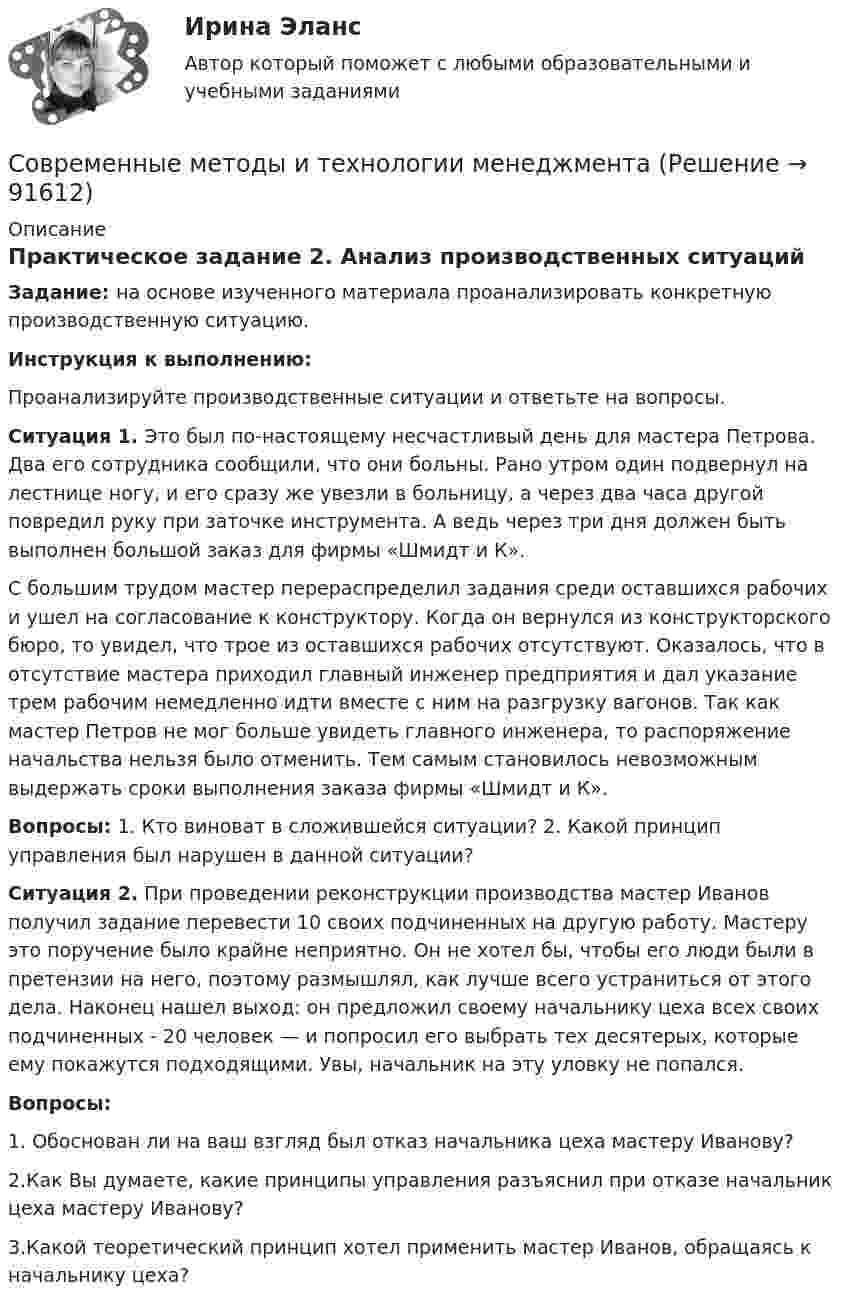      
            Описание
            Практическое задание 2. Анализ производственных ситуацийЗадание: на основе изученного материала проанализировать конкретную производственную ситуацию.Инструкция к выполнению:Проанализируйте производственные ситуации и ответьте на вопросы.Ситуация 1. Это был по-настоящему несчастливый день для мастера Петрова. Два его сотрудника сообщили, что они больны. Рано утром один подвернул на лестнице ногу, и его сразу же увезли в больницу, а через два часа другой повредил руку при заточке инструмента. А ведь через три дня должен быть выполнен большой заказ для фирмы «Шмидт и К».С большим трудом мастер перераспределил задания среди оставшихся рабочих и ушел на согласование к конструктору. Когда он вернулся из конструкторского бюро, то увидел, что трое из оставшихся рабочих отсутствуют. Оказалось, что в отсутствие мастера приходил главный инженер предприятия и дал указание трем рабочим немедленно идти вместе с ним на разгрузку вагонов. Так как мастер Петров не мог больше увидеть главного инженера, то распоряжение начальства нельзя было отменить. Тем самым становилось невозможным выдержать сроки выполнения заказа фирмы «Шмидт и К».Вопросы: 1. Кто виноват в сложившейся ситуации? 2. Какой принцип управления был нарушен в данной ситуации?Ситуация 2. При проведении реконструкции производства мастер Иванов получил задание перевести 10 своих подчиненных на другую работу. Мастеру это поручение было крайне неприятно. Он не хотел бы, чтобы его люди были в претензии на него, поэтому размышлял, как лучше всего устраниться от этого дела. Наконец нашел выход: он предложил своему начальнику цеха всех своих подчиненных - 20 человек — и попросил его выбрать тех десятерых, которые ему покажутся подходящими. Увы, начальник на эту уловку не попался.Вопросы:1. Обоснован ли на ваш взгляд был отказ начальника цеха мастеру Иванову?2.Как Вы думаете, какие принципы управления разъяснил при отказе начальник цеха мастеру Иванову?3.Какой теоретический принцип хотел применить мастер Иванов, обращаясь к начальнику цеха?   
            
            
            Современные методы и технологии менеджментаСовременные методы и технологии менеджментаСовременные методы менеджмента организации ММУ 2023г.Современные методы менеджмента организации. Практические задания. ММУ.Современные методы оптимизации_ИДДО (тест с ответами) 92%современные  методы проектного управленияСовременные методы расчета строительных конструкций (тест с ответами) 80%✅ Современные информационные технологии 69 вопросов СИНЕРГИЯ МТИ 2022Современные информационные технологии в проф. деятельностиСовременные информационные технологии документационного обеспечения финансово-хозяйственной деятельности предприятия💯 Современные информационные технологии (ответы на тест Синергия / МТИ / МосАП, июнь 2022)Современные концепции менеджмента мировые практики ( Синергия)💯 Современные концепции менеджмента: мировые практики [Тема 1-3] (ответы на тесты Синергия / МОИ / МТИ / МосАП, октябрь 2023)Современные концепции менеджмента мировые практики (тест с ответами магистратура Синергия)