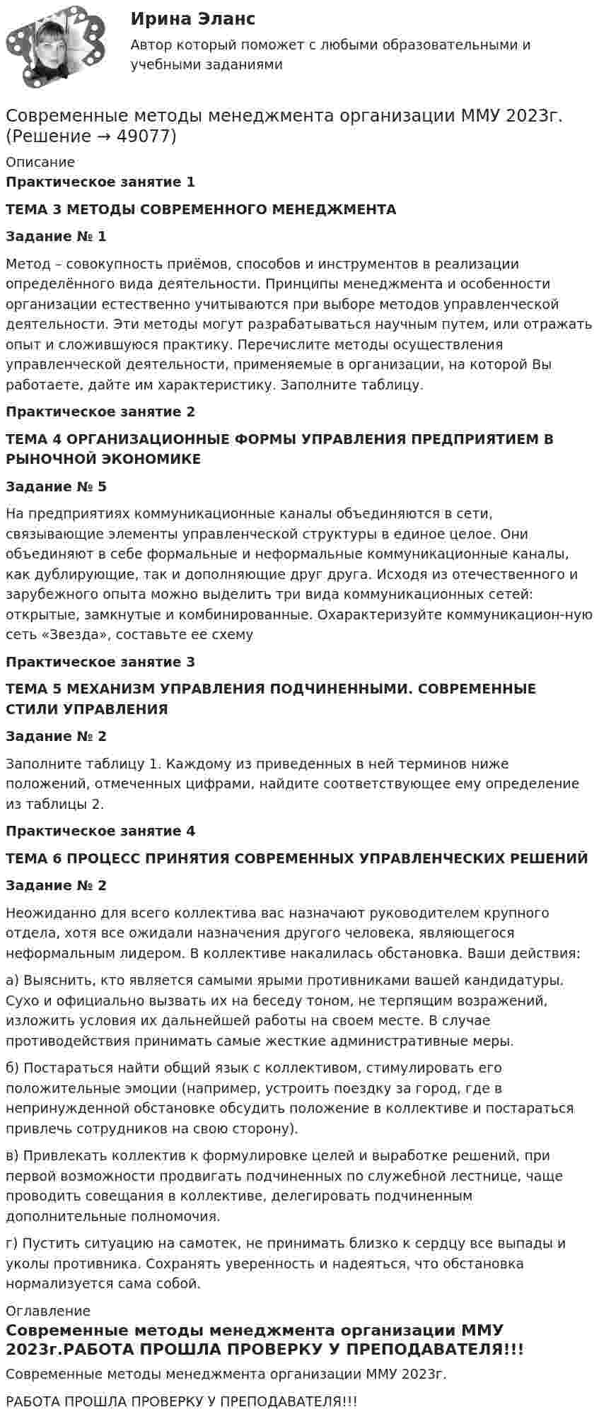     
            Описание
            Практическое занятие 1ТЕМА 3 МЕТОДЫ СОВРЕМЕННОГО МЕНЕДЖМЕНТАЗадание № 1	Метод – совокупность приёмов, способов и инструментов в реализации определённого вида деятельности. Принципы менеджмента и особенности организации естественно учитываются при выборе методов управленческой деятельности. Эти методы могут разрабатываться научным путем, или отражать опыт и сложившуюся практику. Перечислите методы осуществления управленческой деятельности, применяемые в организации, на которой Вы работаете, дайте им характеристику. Заполните таблицу.Практическое занятие 2ТЕМА 4 ОРГАНИЗАЦИОННЫЕ ФОРМЫ УПРАВЛЕНИЯ ПРЕДПРИЯТИЕМ В РЫНОЧНОЙ ЭКОНОМИКЕЗадание № 5	На предприятиях коммуникационные каналы объединяются в сети, связывающие элементы управленческой структуры в единое целое. Они объединяют в себе формальные и неформальные коммуникационные каналы, как дублирующие, так и дополняющие друг друга. Исходя из отечественного и зарубежного опыта можно выделить три вида коммуникационных сетей: открытые, замкнутые и комбинированные. Охарактеризуйте коммуникацион-ную сеть «Звезда», составьте ее схемуПрактическое занятие 3ТЕМА 5 МЕХАНИЗМ УПРАВЛЕНИЯ ПОДЧИНЕННЫМИ. СОВРЕМЕННЫЕ СТИЛИ УПРАВЛЕНИЯЗадание № 2	Заполните таблицу 1. Каждому из приведенных в ней терминов ниже положений, отмеченных цифрами, найдите соответствующее ему определение из таблицы 2. Практическое занятие 4ТЕМА 6 ПРОЦЕСС ПРИНЯТИЯ СОВРЕМЕННЫХ УПРАВЛЕНЧЕСКИХ РЕШЕНИЙЗадание № 2	Неожиданно для всего коллектива вас назначают руководителем крупного отдела, хотя все ожидали назначения другого человека, являющегося неформальным лидером. В коллективе накалилась обстановка. Ваши действия: 	а) Выяснить, кто является самыми ярыми противниками вашей кандидатуры. Сухо и официально вызвать их на беседу тоном, не терпящим возражений, изложить условия их дальнейшей работы на своем месте. В случае противодействия принимать самые жесткие административные меры.	 б) Постараться найти общий язык с коллективом, стимулировать его положительные эмоции (например, устроить поездку за город, где в непринужденной обстановке обсудить положение в коллективе и постараться привлечь сотрудников на свою сторону). 	в) Привлекать коллектив к формулировке целей и выработке решений, при первой возможности продвигать подчиненных по служебной лестнице, чаще проводить совещания в коллективе, делегировать подчиненным дополнительные полномочия. 	г) Пустить ситуацию на самотек, не принимать близко к сердцу все выпады и уколы противника. Сохранять уверенность и надеяться, что обстановка нормализуется сама собой.  
            Оглавление
            Современные методы менеджмента организации ММУ 2023г.РАБОТА ПРОШЛА ПРОВЕРКУ У ПРЕПОДАВАТЕЛЯ!!! 
            
            
            Современные методы и технологии менеджментаСовременные методы менеджмента организации ММУ 2023г.Современные методы менеджмента организации. Практические задания. ММУ.Современные методы оптимизации_ИДДО (тест с ответами) 92%современные  методы проектного управленияСовременные методы расчета строительных конструкций (тест с ответами) 80%Современные методы сбора, обработки и анализа экономических и социальных данных / 10 вопросовСовременные информационные технологии в проф. деятельностиСовременные информационные технологии документационного обеспечения финансово-хозяйственной деятельности предприятия💯 Современные информационные технологии (ответы на тест Синергия / МТИ / МосАП, июнь 2022)Современные концепции менеджмента мировые практики ( Синергия)💯 Современные концепции менеджмента: мировые практики [Тема 1-3] (ответы на тесты Синергия / МОИ / МТИ / МосАП, октябрь 2023)Современные концепции менеджмента мировые практики (тест с ответами магистратура Синергия)Современные концепции прибыли (по работам Ф. Найта, Й. Шумпетера и Дж. Уэстона)