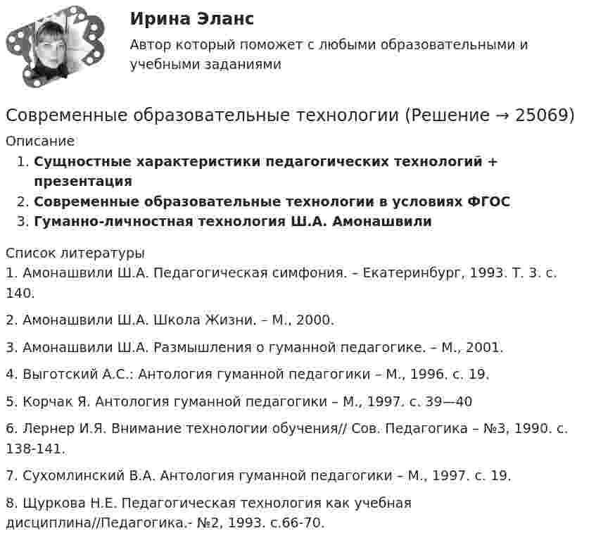      
          Описание
          Сущностные характеристики педагогических технологий + презентацияСовременные образовательные технологии в условиях ФГОСГуманно-личностная технология Ш.А. Амонашвили  
          Список литературы
          	1.               Амонашвили Ш.А. Педагогическая симфония. – Екатеринбург, 1993. Т. 3. с. 140.	2.               Амонашвили Ш.А. Школа Жизни. – М., 2000.	3.               Амонашвили Ш.А. Размышления о гуманной педагогике. – М., 2001.	4.               Выготский А.С.: Антология гуманной педагогики – М., 1996. с. 19.	5.               Корчак Я. Антология гуманной педагогики – М., 1997. с. 39—40	6.               Лернер И.Я. Внимание технологии обучения// Сов. Педагогика – №3, 1990. с. 138-141.	7.               Сухомлинский В.А. Антология гуманной педагогики – М., 1997. с. 19.	8.               Щуркова Н.Е. Педагогическая технология как учебная дисциплина//Педагогика.- №2, 1993. с.66-70.
            
            
            Современные направления развития интеграционных процессов.Современные образовательные технологииСовременные образовательные технологии тест МТИ/МОИ (все ответы✅100 баллов)Современные образовательные технологии (тест с ответами Синергия/МОИ/ МТИ /МОСАП)Современные подходы к HR – аналитике и HR - стратегииСовременные принципы лечения внутриутробной инфекции.(Современные принципы диагностики внутриутробной инфекции. Лечение с позиции доказательной медицины) [Ответы]Современные проблемы науки управления💯 Современные методы сбора, обработки и анализа экономических и социальных данных.фэ_БАК (ответы на тест Синергия / МОИ / МТИ / МосАП, октябрь 2023)💯 Современные методы сбора, обработки и анализа экономических и социальных данных.фэ_БАК (ответы на тест Синергия / МОИ / МТИ / МосАП, январь 2024)💯 Современные методы сбора, обработки и анализа экономических и социальных данных.фэ_БАК (правильные ответы на тест Синергия / МОИ / МТИ / МосАП) Современные методы сбора, обработки и анализа экономических и социальных данных.фэ_БАК. Синергия. Ответы на ИТОГОВЫЙ ТЕСТСовременные методы сбора, обработки и анализа экономических и социальных данных.фэ_БАК. Синергия. Ответы на ИТОГОВЫЙ ТЕСТ. На отлично!Современные методы сбора, обработки и анализа экономических и социальных данных.фэ_БАК (тест с ответами Синергия/МОИ/ МТИ /МОСАП)СОВРЕМЕННЫЕ МЕТОДЫ УПРАВЛЕНИЕ КАЧЕСТВОМ