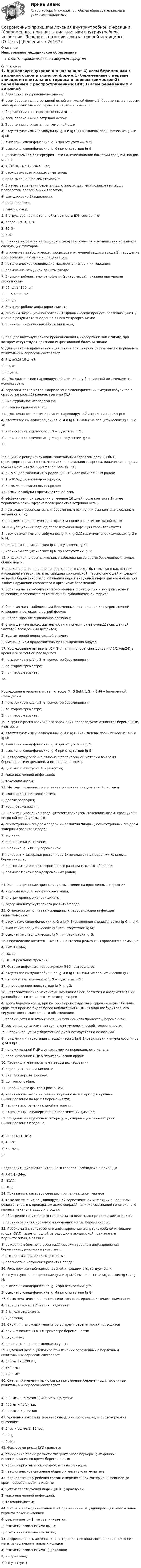      
          Описание
          Непрерывное медицинское образованиеОтветы в файле выделены жирным шрифтом 
          Оглавление
          1. Ацикловир внутривенно назначают 4) всем беременным с ветряной оспой в тяжелой форме.1) беременным с первым эпизодом генитального герпеса в первом триместре;2) беременным с распространенным ВПГ;3) всем беременным с ветряной оспой; 2. Беременная считается не иммунной если 4) отсутствуют иммуноглобулины Ig M и Ig G.1) выявлены специфические Ig G и Ig M;2) выявлены специфические Ig G при отсутствии Ig M;3) выявлены специфические Ig M при отсутствии Ig G; 3. Бессимптомная бактериурия – это наличие колоний бактерий средней порции мочи и                                  4) ≥ 105 в 1 мл.1) 104 в 1 мл;2) отсутствие клинических симптомов;3) ярко выраженная симптоматика; 4. В качестве лечения беременных с первичным генитальным герпесом препаратом первой линии является 4) фамцикловир.1) ацикловир;2) валацикловир;3) ганцикловир; 5. В структуре перинатальной смертности ВУИ составляют 4) более 30%.1) 1 %;2) 10 %;3) 5 %; 6. Влияние инфекции на эмбрион и плод заключается в воздействии комплекса следующих факторов 4) снижение метаболических процессов и иммунной защиты плода.1) нарушение процесса имплантации и плацентации;2) патологическое воздействие микроорганизмов и их токсинов;3) повышение иммунной защиты плода; 7. Внутриутробная гемотрансфузия (эритромасса) показана при уровне гемоглобина 4) 95 г/л.1) 100 г/л;2) 80 г/л и ниже;3) 90 г/л; 8. Внутриутробное инфицирование это 4) синоним инфекционной болезни.1) динамический процесс, развивающийся у плода в результате внедрения в него микроорганизма;2) признаки инфекционной болезни плода; 3) процесс внутриутробного проникновения микроорганизмов к плоду, при котором отсутствуют признаки инфекционной болезни плода; 9. Длительность применения ацикловира при лечении беременных с первичным генитальным герпесом составляет 4) 7 дней.1) 10 дней;2) 3 дня;3) 5 дней; 10. Для диагностики парвовирусной инфекции у беременной рекомендуется использовать 4) серологические методы определения специфических иммуноглобулинов в сыворотке крови.1) количественную ПЦР;2) культуральное исследование;3) посев на кровяной агар; 11. Для недавнего инфицирования парвовирусной инфекции характерно 4) отсутствие иммуноглобулинов Ig M и Ig G.1) наличие специфических Ig G и Ig M;2) наличие специфических Ig G отсутствие Ig M;3) наличие специфических Ig M при отсутствии Ig G; 12. Женщины с рецидивирующим генитальным герпесом должны быть проинформированы о том, что риск неонатального герпеса, даже если во время родов присутствуют поражения, составляет 4) 5–15 % для вагинальных родов.1) 0–3 % для вагинальных родов;2) 15–30 % для вагинальных родов;3) 30–50 % для вагинальных родов; 13. Иммуноглобулин против ветряной оспы 4) эффективен при введении в течение 10 дней после контакта.1) имеет терапевтический эффект после развития ветряной оспы;2) назначают серопозитивным беременным если у них был контакт с больным ветряной оспы;3) не имеет терапевтического эффекта после развития ветряной оспы; 14. Инкубационный период парвовирусной инфекции характеризуется 4) отсутствием иммуноглобулинов Ig M и Ig G.1) наличием специфических Ig G и Ig M;2) наличием специфических Ig G отсутствием Ig M;3) наличием специфических Ig M при отсутствии Ig G; 15. Инфекционно-воспалительные заболевания во время беременности имеют общие черты 4) инфицирование плода и новорожденного может быть вызвано как острой инфекцией матери, так и активацией хронической, персистирующей инфекции во время беременности.1) активация персистирующей инфекции возможна при любом нарушении гомеостаза в организме беременной;2) большая часть заболеваний беременных, приводящих к внутриматочной инфекции, протекает в латентной или субклинической форме; 3) большая часть заболеваний беременных, приводящих к внутриматочной инфекции, протекает в острой форме; 16. Использование ацикловира связано с 4) уменьшением продолжительности и тяжести симптомов.1) повышенной частотой врожденных дефектов;2) транзиторной неонатальной анемии;3) уменьшением продолжительности выделения вируса; 17. Исследование антигена p24 (Humanimmunodeficiencyvirus HIV 1/2 Agp24) в крови у беременной проводится 4) четырехкратно.1) в 3-м триместре беременности;2) во втором триместре;3) при первом визите; 18. Исследование уровня антител классов M, G (IgM, IgG) к ВИЧ у беременной проводится 4) четырехкратно.1) в 3-м триместре беременности;2) во втором триместре;3) при первом визите; 19. К группе риска возможного заражения парвовирусом относятся беременные, у которых 4) отсутствуют иммуноглобулины Ig M и Ig G.1) выявлены специфические Ig G и Ig M;2) выявлены специфические Ig G при отсутствии Ig M;3) выявлены специфические Ig M при отсутствии Ig G; 20. Катаракта у ребенка связана с перенесенной матерью во время беременности инфекцией, а именно чаще всего 4) цитомегаловирусом.1) краснухой;2) микоплазменной инфекцией;3) токсоплазмозом; 21. Методы, позволяющие оценить состояние плацентарной системы 4) эхография.1) гистерография;2) допплерография;3) кардиотокография; 22. На инфицирование плода цитомегаловирусом, токсоплазмозом, краснухой и ветряной оспой указывают 4) симметричный синдром задержки развития плода.1) ассиметричный синдром задержки развития плода;2) водянка;3) кальцификация печени; 23. Наличие Ig G ВПГ у беременной 4) приводит к задержке роста плода.1) не влияют на продолжительность беременности;2) повышает риск преждевременного разрыва плодных оболочек;3) повышает риск преждевременных родов; 24. Неспецифические признаки, указывающие на врожденные инфекции 4) крупный плод.1) вентрикуломегалия;2) внутричерепные кальцификаты;3) задержка внтуриутробного развития плода; 25. О наличии иммунитета у женщины к парвовирусной инфекции свидетельствует 4) отсутствие специфических Ig G и Ig M.1) выявление специфических Ig G и Ig M;2) выявление специфических Ig G при отсутствии Ig M;3) выявление специфических Ig M при отсутствии Ig G; 26. Определение антител к ВИЧ 1,2 и антигена р24/25 ВИЧ проводится помощью 4) РИФ.1) ИФА;2) ИХЛА;3) ПЦР в реальном времени; 27. Острую инфекцию парвовирусом В19 подтверждает 4) отсутствие иммуноглобулинов Ig M и Ig G.1) наличие специфических Ig G;2) наличие специфических Ig G отсутствие Ig M;3) одновременное присутствие Ig M и IgG; 28. Патогенетические механизмы возникновения, развития и воздействия ВУИ разнообразны и зависят от многих факторов 4) срока беременности, при котором происходит инфицирование (чем больше срок, тем прогноз будет более неблагоприятным).1) вида возбудителя, его вирулентности, массивности обсеменения;2) первичности или вторичности инфекционного процесса у беременной;3) состояния организма матери, его иммунологической толерантности; 29. Первичная ЦМВИ у беременной диагностируется на основании 4) появления и нарастания специфических Ig G.1) отсутствия иммуноглобулинов Ig M и Ig G;2) положительной ПЦР в отделяемом из цервикального канала;3) положительной ПЦР в периферической крови; 30. Перечислите инвазивные методы исследования 4) кордоцентез.1) амниоцентез;2) биопсия ворсин хориона;3) допплерография; 31. Перечислите факторы риска ВУИ 4) хронические очаги инфекции в организме матери.1) вторичное инфицирование во время беременности;2) наличие экстрагенитальной патологии;3) отягощенный акушерско-гинекологический диагноз; 32. По данным зарубежной литературы, спирамицин снижает риск инфицирования плода на 4) 80-90%.1) 10%;2) 100%;3) 60–70%; 33. Подтвердить диагноз генитального герпеса необходимо с помощью 4) РИФ.1) ИФА;2) ИХЛА;3) ПЦР; 34. Показания к кесареву сечению при генитальном герпесе 4) тяжелое течение рецидивирующей герпетической инфекции с наличием резистентности к препаратам ацикловира.1) наличие высыпаний генитального герпеса накануне родов и в родах;2) обострение генитального герпеса за 10 недель до предполагаемых родов;3) первичное инфицирование в последний месяц беременности; 35. Проблема внутриутробного инфицирования и внутриутробной инфекции плода (ВУИ) является одной из ведущих в акушерской практике и в перинатологии, в связи с 4) рождением больного ребенка.1) высоким уровнем инфицирования беременных, рожениц и родильниц;2) высокой материнской смертностью;3) опасностью нарушения развития плода; 36. Риск врожденной парвовирусной инфекции отсутствует если 4) отсутствуют специфические Ig G и Ig M.1) выявлены специфические Ig G и Ig M;2) выявлены специфические Ig G при отсутствии Ig M;3) выявлены специфические Ig M при отсутствии Ig G; 37. Симптоматическое лечение генитального герпеса включает применение 4) парацетамола.1) 2 % геля лидокаина;2) 5 % геля лидокаина;3) нурофена; 38. Скрининг вирусных гепатитов во время беременности проводится 4) при 1-м визите.1) в 3-м триместре беременности;2) двукратно;3) однократно при постановке на учет; 39. Суточная доза ацикловира при лечении беременных с первичным генитальным герпесом составляет 4) 800 мг.1) 1200 мг;2) 1600 мг;3) 2200 мг; 40. Схема применения ацикловира при лечении беременных с первичным генитальным герпесом составляет 4) 800 мг х 3 р/сутки.1) 400 мг х 3 р/сутки;2) 400 мг х 4р/сутки;3) 400 мг х 5 р/сутки; 41. Уровень вирусемии характерный для острого периода парвовирусной инфекции 4) 6 log и более.1) 10 log;2) 2 log;3) 4 log; 42. Факторами риска ВУИ являются 4) понижение проницаемости плацентарного барьера.1) вторичное инфицирование во время беременности;2) неблагоприятные социально-бытовые факторы;3) патологическое снижение общего и местного иммунитета; 43. Хориоретинит у ребенка связан с перенесенной матерью инфекцией во время беременности, а именно 4) цитомегаловирусной инфекцией.1) краснухой;2) микоплазменной инфекцией;3) токсоплазмозом; 44. Частота врожденных аномалий при наличии рецидивирующей генитальной герпетической инфекции 4) увеличивается.1) не увеличивается;2) статистически значимо выше;3) статистически значимо ниже; 45. Эффективность антенатальной терапии токсоплазмоза в плане снижения негативных перинатальных исходов 4) статистически значима.1) доказана;2) не доказана;3) отсутствует; 
            
            
            Современные подходы к HR – аналитике и HR - стратегииСовременные принципы лечения внутриутробной инфекции.(Современные принципы диагностики внутриутробной инфекции. Лечение с позиции доказательной медицины) [Ответы]Современные проблемы науки управленияСовременные проблемы науки управления. Синергия. Итоговый + промежуточные тестыСовременные проблемы науки управления (тест с ответами магистратура Синергия)Современные проблемы науки управления тесты Синергия 2023 (ответы✅95/100 баллов)Современные проблемы правопримененияСовременные методы сбора, обработки и анализа экономических и социальных данных.фэ_БАК. Синергия. Ответы на ИТОГОВЫЙ ТЕСТ. На отлично!Современные методы сбора, обработки и анализа экономических и социальных данных.фэ_БАК (тест с ответами Синергия/МОИ/ МТИ /МОСАП)СОВРЕМЕННЫЕ МЕТОДЫ УПРАВЛЕНИЕ КАЧЕСТВОМСовременные методы экономического прогнозирования - вариант №4 Современные направления развития интеграционных процессов.Современные образовательные технологииСовременные образовательные технологии тест МТИ/МОИ (все ответы✅100 баллов)