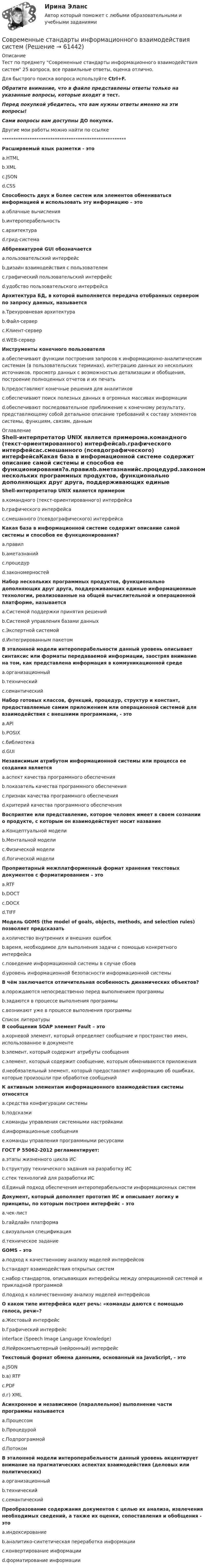     
            Описание
            Тест по предмету Современные стандарты информационного взаимодействия систем 25 вопроса, все правильные ответы, оценка отлично.Для быстрого поиска вопроса используйте Ctrl+F.Обратите внимание, что в файле представлены ответы только на указанные вопросы, которые входят в тест.Перед покупкой убедитесь, что вам нужны ответы именно на эти вопросы!Сами вопросы вам доступны ДО покупки.Другие мои работы можно найти по ссылке ******************************************************Расширяемый язык разметки - этоa.HTMLb.XMLc.JSONd.CSSСпособность двух и более систем или элементов обмениваться информацией и использовать эту информацию – этоa.облачные вычисленияb.интероперабельностьc.архитектураd.грид-системаАббревиатурой GUI обозначаетсяa.пользовательский интерфейсb.дизайн взаимодействия с пользователемc.графический пользовательский интерфейсd.удобство пользовательского интерфейсаАрхитектура БД, в которой выполняется передача отобранных сервером по запросу данных, называетсяa.Трехуровневая архитектураb.Файл-серверc.Клиент-серверd.WEB-серверИнструменты конечного пользователяa.обеспечивают функции построения запросов к информационно-аналитическим системам (в пользовательских терминах), интеграцию данных из нескольких источников, просмотр данных с возможностью детализации и обобщения, построение полноценных отчетов и их печатьb.предоставляют конечные решения для аналитиковc.обеспечивают поиск полезных данных в огромных массивах информацииd.обеспечивают последовательное приближение к конечному результату, представляющему собой детальное описание требований к составу элементов системы, функциям, связям, данным 
            Оглавление
            Shell-интерпретатор UNIX является примеромa.командного (текст-ориентированного) интерфейсаb.графического интерфейсаc.смешанного (псевдографического) интерфейсаКакая база в информационной системе содержит описание самой системы и способов ее функционирования?a.правилb.аметазнанийc.процедурd.закономерностейНабор нескольких программных продуктов, функционально дополняющих друг друга, поддерживающих единые информационные технологии, реализованные на общей вычислительной и операционной платформе, называетсяa.Системой поддержки принятия решенийb.Системой управления базами данныхc.Экспертной системойd.Интегрированным пакетомВ эталонной модели интероперабельности данный уровень описывает синтаксис или форматы передаваемой информации, заостряя внимание на том, как представлена информация в коммуникационной средеa.организационныйb.техническийc.семантическийНабор готовых классов, функций, процедур, структур и констант, предоставляемые самим приложением или операционной системой для взаимодействия с внешними программами, - этоa.APIb.POSIXc.библиотекаd.GUIНезависимым атрибутом информационной системы или процесса ее создания являетсяa.аспект качества программного обеспеченияb.показатель качества программного обеспеченияc.признак качества программного обеспеченияd.критерий качества программного обеспеченияВосприятие или представление, которое человек имеет в своем сознании о продукте, с которым он взаимодействует носит названиеa.Концептуальной моделиb.Ментальной моделиc.Физической моделиd.Логической моделиПроприетарный межплатформенный формат хранения текстовых документов с форматированием – этоa.RTFb.DOCTc.DOCXd.TIFFМодель GOMS (the model of goals, objects, methods, and selection rules) позволяет предсказатьa.количество внутренних и внешних ошибокb.время, необходимое для выполнения задачи с помощью конкретного интерфейсаc.поведение информационной системы в случае сбоевd.уровень информационной безопасности информационной системыВ чём заключается отличительная особенность динамических объектов?a.порождаются непосредственно перед выполнением программыb.задаются в процессе выполнения программыc.возникают уже в процессе выполнения программы 
            Список литературы
            В сообщении SOAP элемент Fault – этоa.корневой элемент, который определяет сообщение и пространство имен, использованное в документеb.элемент, который содержит атрибуты сообщенияc.элемент, который содержит сообщение, которым обмениваются приложенияd.необязательный элемент, который предоставляет информацию об ошибках, которые произошли при обработке сообщенийК активным элементам информационного взаимодействия системы относятсяa.средства конфигурации системыb.подсказкиc.команды управления системными настройкамиd.информационные сообщенияe.команды управления программными ресурсамиГОСТ Р 55062-2012 регламентирует:a.этапы жизненного цикла ИСb.структуру технического задания на разработку ИСc.стек технологий для разработки ИСd.Единый подход обеспечения интероперабельности информационных системДокумент, который дополняет прототип ИС и описывает логику и принципы, по которым построен интерфейс – этоa.чек-листb.гайдлайн платформаc.визуальная спецификацияd.техническое заданиеGOMS – этоa.подход к качественному анализу моделей интерфейсовb.стандарт взаимодействия открытых системc.набор стандартов, описывающих интерфейсы между операционной системой и прикладной программойd.подход к количественному анализу моделей интерфейсовО каком типе интерфейса идет речь: «команды даются с помощью голоса, речи»?a.Жестовый интерфейсb.Графический интерфейс interface (Speech Image Language Knowledge)d.Нейрокомпьютерный (нейронный) интерфейсТекстовый формат обмена данными, основанный на JavaScript, - этоa.JSONb.в) RTFc.PDFd.г) XMLАсинхронное и независимое (параллельное) выполнение части программы называетсяa.Процессомb.Процедуройc.Подпрограммойd.ПотокомВ эталонной модели интероперабельности данный уровень акцентирует внимание на прагматических аспектах взаимодействия (деловых или политических)a.организационныйb.техническийc.семантическийПреобразование содержания документов с целью их анализа, извлечения необходимых сведений, а также их оценки, сопоставления и обобщения - этоa.индексированиеb.аналитико-синтетическая переработка информацииc.конвертирование информацииd.форматирование информации 
            
            
            ⭐ Современные системы теплоснабжения.ти (ответы на тест Синергия / МТИ / МосАП, октябрь 2022)Современные стандарты информационного взаимодействия системСовременные стратегии социально-экономического развитияСовременные строительные материалы, 61 вопрос (ответы на тест Синергия / МТИ / МОИ / МосАП)Современные строительные материалы (тест с ответами Синергия/МОИ/ МТИ /МОСАП)Современные строительные материалы (тест с ответами Синергия/МОИ/ МТИ /МОСАП)💯 Современные строительные материалы.ти (все ответы на тест Синергия / МТИ / МосАП, январь 2023)Современные проблемы теории и методологии научного исследования_ММА_тест с ответамиСовременные проблемы энергетики💯 Современные продукты, услуги и технологии банков в условиях цифровой экономике (ответы на тест Синергия / МОИ / МТИ / МосАП, декабрь 2023)💯 Современные продукты, услуги и технологии банков в условиях цифровой экономике (ответы на тест Синергия / МОИ / МТИ / МосАП, ноябрь 2023)Современные продукты, услуги и технологии банков в условиях цифровой экономики. Синергия. Ответы на ИТОГОВЫЙ ТЕСТ. На отлично!Современные проявления неравномерности экономического развития мировой экономикиСовременные российские крупные компании ориентированы на …  управленческую модель матричную конкурентную сетевую