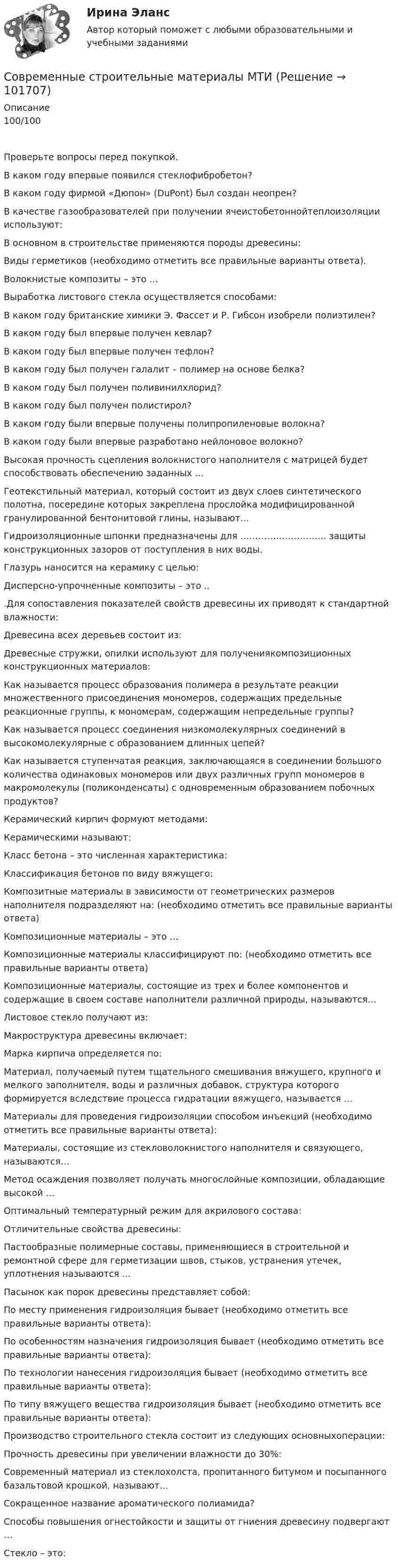       
            Описание
            100/100Проверьте вопросы перед покупкой.  В каком году впервые появился стеклофибробетон?   В каком году фирмой «Дюпон» (DuPont) был создан неопрен?   В качестве газообразователей при получении ячеистобетоннойтеплоизоляции используют:   В основном в строительстве применяются породы древесины:   Виды герметиков (необходимо отметить все правильные варианты ответа).   Волокнистые композиты – это …   Выработка листового стекла осуществляется способами:   В каком году британские химики Э. Фассет и Р. Гибсон изобрели полиэтилен?   В каком году был впервые получен кевлар?   В каком году был впервые получен тефлон?   В каком году был получен галалит – полимер на основе белка?   В каком году был получен поливинилхлорид?   В каком году был получен полистирол?   В каком году были впервые получены полипропиленовые волокна?   В каком году были впервые разработано нейлоновое волокно?   Высокая прочность сцепления волокнистого наполнителя с матрицей будет способствовать обеспечению заданных …   Геотекстильный материал, который состоит из двух слоев синтетического полотна, посередине которых закреплена прослойка модифицированной гранулированной бентонитовой глины, называют…   Гидроизоляционные шпонки предназначены для ……………………….. защиты конструкционных зазоров от поступления в них воды.   Глазурь наносится на керамику с целью:   Дисперсно-упрочненные композиты – это ..   .Для сопоставления показателей свойств древесины их приводят к стандартной влажности:   Древесина всех деревьев состоит из:   Древесные стружки, опилки используют для получениякомпозиционных конструкционных материалов:   Как называется процесс образования полимера в результате реакции множественного присоединения мономеров, содержащих предельные реакционные группы, к мономерам, содержащим непредельные группы?   Как называется процесс соединения низкомолекулярных соединений в высокомолекулярные с образованием длинных цепей?   Как называется ступенчатая реакция, заключающаяся в соединении большого количества одинаковых мономеров или двух различных групп мономеров в макромолекулы (поликонденсаты) с одновременным образованием побочных продуктов?   Керамический кирпич формуют методами:   Керамическими называют:   Класс бетона – это численная характеристика:   Классификация бетонов по виду вяжущего:   Композитные материалы в зависимости от геометрических размеров наполнителя подразделяют на: (необходимо отметить все правильные варианты ответа)   Композиционные материалы – это …   Композиционные материалы классифицируют по: (необходимо отметить все правильные варианты ответа)   Композиционные материалы, состоящие из трех и более компонентов и содержащие в своем составе наполнители различной природы, называются…   Листовое стекло получают из:   Макроструктура древесины включает:   Марка кирпича определяется по:   Материал, получаемый путем тщательного смешивания вяжущего, крупного и мелкого заполнителя, воды и различных добавок, структура которого формируется вследствие процесса гидратации вяжущего, называется …   Материалы для проведения гидроизоляции способом инъекций (необходимо отметить все правильные варианты ответа):   Материалы, состоящие из стекловолокнистого наполнителя и связующего, называются…   Метод осаждения позволяет получать многослойные композиции, обладающие высокой …   Оптимальный температурный режим для акрилового состава:   Отличительные свойства древесины:   Пастообразные полимерные составы, применяющиеся в строительной и ремонтной сфере для герметизации швов, стыков, устранения утечек, уплотнения называются ...   Пасынок как порок древесины представляет собой:   По месту применения гидроизоляция бывает (необходимо отметить все правильные варианты ответа):   По особенностям назначения гидроизоляция бывает (необходимо отметить все правильные варианты ответа):   По технологии нанесения гидроизоляция бывает (необходимо отметить все правильные варианты ответа):   По типу вяжущего вещества гидроизоляция бывает (необходимо отметить все правильные варианты ответа):   Производство строительного стекла состоит из следующих основныхоперации:   Прочность древесины при увеличении влажности до 30%:   Современный материал из стеклохолста, пропитанного битумом и посыпанного базальтовой крошкой, называют...   Сокращенное название ароматического полиамида?   Способы повышения огнестойкости и защиты от гниения древесину подвергают …   Стекло – это:   