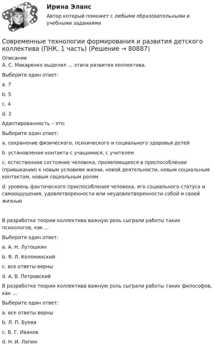      
            Описание
            А. С. Макаренко выделил … этапа развития коллектива.Выберите один ответ:a. 7b. 5c. 4d. 3 Адаптированность – это:Выберите один ответ:a. сохранение физического, психического и социального здоровья детейb. установление контакта с учащимися, с учителемc. естественное состояние человека, проявляющееся в приспособлении (привыкании) к новым условиям жизни, новой деятельности, новым социальным контактам, новым социальным ролямd. уровень фактического приспособления человека, его социального статуса и самоощущения, удовлетворенности или неудовлетворенности собой и своей жизнью В разработке теории коллектива важную роль сыграли работы таких психологов, как ...Выберите один ответ:a. А. Н. Лутошкинb. Я. Л. Коломинскийc. все ответы верны d. А. В. ПетровскийВ разработке теории коллектива важную роль сыграли работы таких философов, как ...Выберите один ответ:a. все ответы верны b. Л. П. Буеваc. В. Г. Ивановd. Н. И. Лапин   
            
            
            Современные технологии формирования и развития детского коллектива (ПНК, 1 часть)Современные технологии формирования и развития детского коллектива (ПНК, 1 часть)Современные технологии формирования и развития детского коллектива (ПНК, 1 часть) Практическое занятие 2. Задания 5, 6Современные технологии формирования и развития детского коллектива (ПНК, 1 часть)  тест 1Современные технологии формирования и развития детского коллектива (ПНК, 1 часть) тест 2Современные технологии формирования и развития детского коллектива (ПНК, 1 часть) Тестовые вопросы к разделу 1Современные технологии формирования и развития детского коллектива (ПНК, 1 часть) Тестовые вопросы к разделу 2💯 Современные технологии разработки программного обеспечения [Тема 1-5] (ответы на тест Синергия / МОИ / МТИ / МосАП, сентябрь 2023)Современные технологии формирования и развития детского коллективаСовременные технологии формирования и развития детского коллектива НСПК ПНК Тестовые вопросы к разделу 1Современные технологии формирования и развития детского коллектива НСПК ПНК Тестовые вопросы к разделу 2Современные технологии формирования и развития детского коллектива НСПК ПНК Тестовые вопросы к разделу 3Современные технологии формирования и развития детского коллектива НСПК ПНК Тестовые вопросы к разделу 4Современные технологии формирования и развития детского коллектива (ПНК, 1 часть)