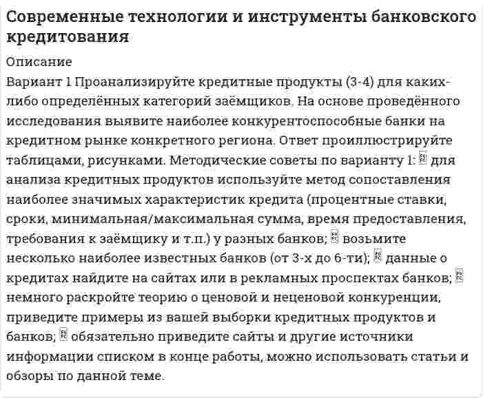 




Описание


Здравствуй, друг! Если нужны ещё контрольные работы или ответы на тесты, пиши в личку. Все контрольные были проверены преподавателями и оценены на положительную оценку в название файла указан процент, НЕ ЗАБУДЬ ОБЯЗАТЕЛЬНО % УДАЛИТЬ ПРИ ЗАГРУЗКЕ ФАЙЛА НА ПОРТАЛ. Так же можете ознакомится с базой готовых работ  




Оглавление


ЗАДАНИЕ 1
ТК-1. Задание контрольной работы
Модуль: ДЕНЬГИ И ВАЛЮТА
 
Вариант 1. Тема: Деньги, их сущность, роль и эволюция. Законы денежного обращения
Найдите статистические данные об уровне инфляции в России, используя информационные материалы Банка России за период 3-5 последних лет (на сайте www.cbr.ru), а также об инфляции в другой стране (на выбор).
Заполните таблицу 1 и проведите по ней анализ изменения показателей инфляции. Дайте определения номинальным и реальным доходам населения.
Сделайте выводы о влиянии инфляции на уровень жизни населения двух стран. При этом объясните характер динамики показателей по годам.
 
Таблица 1 – Динамика уровня инфляции в РФ и другой стране (название)
Показатели 2016год 2017 год 2018 год 2019 год 2020 год
Индекс потребительских цен (годовой)
в России
в другой стране
ВВП на душу населения
в России
в другой стране
 
Темп роста номинальных доходов населения
в России
в другой стране
 
Темп роста реальных доходов населения
в России
 
в другой стране
 
 
Постройте 2-3 графика по табличным данным, наглядно демонстрируя ваши выводы. Либо приведите готовые диаграммы, указав источник.
 
Ответ.
Статистические данные об уровне инфляции в России, находящиеся в отчетах Банка России содержат официальную статистику сайта статистики России, поэтому данные также возьмем с сайта rosstat.gov.ru. Данные по ВВП возьмем с сайта https://knoema.ru/ для того, чтобы они были сопоставимы, как по Белоруссии, так и по России. Полученные результаты занесем в таблицу 2.
Таблица 2 – Динамика уровня инфляции в РФ и Белоруссии
Показатели 2016год 2017 год 2018 год 2019 год 2020 год
 
ЗАДАНИЕ 2
ТК-2. Задание контрольной работы
Модуль: КРЕДИТНЫЕ ОТНОШЕНИЯ
Вариант 1. Тема: Кредит: его функции, роль, принципы. Ссудный процент
Работа 1
 Человек пришёл в микрофинансовую организацию и взял микрозайм «до зарплаты», сумма 30 тыс. руб.
 Какие риски связаны с такой операцией?
 Что такое МФО, чем оно отличается от банка?
 В чём выгода микрозайма по сравнению с потребительским кредитом банка?
 Что понимается под банкротством физического лица и где это установлено?
Работа 2
 Физическому лицу банк выдал потребительский кредит, оформили кредитный договор.
 На какие условия нужно обратить особое внимание в договоре?
 Как узнать эффективную ставку процента по кредиту? Для чего она нужна?
 Что делать со страховкой, которую навязывает банк клиенту?
 Как определить наиболее оптимальный вариант кредитования в конкретной ситуации? Приведите пример.
 
Работа 3
 Два предприятия используют во взаимоотношениях коммерческий кредит.
 Произошла инфляция - 6,5% за период.
 Определите, у кого будут инфляционные потери, как их можно избежать, не отменяя сделку?
 Какие можно использовать финансовые инструменты?
Ответ.
 
ЗАДАНИЕ 3
ТК-2. Задание контрольной работы
Модуль: БАНКОВСКАЯ ДЕЯТЕЛЬНОСТЬ
Вариант 1. Тема: Банковская система: её структура и уровни,
роль Центрального банка
Найдите статистические данные о составе и структуре банковской системы России, используя информационные материалы Банка России за период 5 последних лет (на сайте www.cbr.ru).
Таблица 1 – Характеристика банковской системы РФ за 20…- 20 … годы
Показатели на 1 янв.
… года на 1 янв. … года на 1 янв.
… года на 1 янв.
… года на 1 янв.
… года
Количество действующих кредитных организаций,
в том числе:
- коммерческих банков
с универсальной лицензией
- коммерческих банков с базовой лицензией
- банков, контролируемых государством
- банков с участием иностранного капитала
Объём выданных банками кредитов,
в млрд. руб.
в % к ВВП
Объём совокупного банковского капитала (активы),
в млрд. руб.
в % к ВВП
Объём собственного капитала банков,
в млрд. руб.
в % к ВВП
Темпы прироста за год, %
- кредитов
- депозитов
- совокупного капитала
- собственных средств
Заполните таблицу 2 и проведите по ней анализ динамики и структуры банковского сектора, его роли в экономике России. Выявите тенденции и проблемы.
Постройте 2-3 графика по табличным данным, наглядно демонстрируя ваши выводы. Либо приведите готовые диаграммы, указав источник.
Методические рекомендации:
- внимательно прочитайте задание и постарайтесь выполнить его точно;
- не нужны доклады и тексты с сайтов БР и др.;
- проанализируйте все показатели в таблице, не останавливайтесь только на оценке количества банков;
- в конце работы нужен список источников, включающий официальные документы БР, учебник по банковскому делу, информационные сайты.
 
 
Ответ
В таблице 2 приведем данные банковской структуры системы РФ за 2017-2020 гг.
 
Таблица 2 – Характеристика банковской системы РФ за 2017- 2020 годы
Показатели на 1 янв.
2017 года на 1 янв. 2018 года на 1 янв.
2019 года на 1 янв.
2020 года на 1 янв.
2021 года



            
            
            Вариант 1 Проанализируйте кредитные продукты (3-4) для каких-либо определённых категорий заёмщиков. На основе проведённого исследования выявите наиболее конкурентоспособные банки на кредитном рынке конкретного региона. Ответ проиллюстрируйте таблицами, рисунками.Вариант 1 Проанализируйте кредитные продукты (3-4) для каких-либо определённых категорий заёмщиков. На основе проведённого исследования выявите наиболее конкурентоспособные банки на кредитном рынке конкретного региона. Ответ проиллюстрируйте таблицами, рисунками. Методические советы по вариантуВариант 1 Проанализируйте кредитные продукты (3-4) для каких-либо определённых категорий заёмщиков. На основе проведённого исследования выявите наиболее конкурентоспособные банки на кредитном рынке конкретного региона. Ответ проиллюстрируйте таблицами, рисунками. Методические советы по варианту 1:Вариант 1. Тема: Банковская система: её структура и уровни, роль Центрального банка Найдите статистические данные о составе и структуре банковской системы России, используя информационные материалы Банка России за период 5 последних лет[1] (на сайте www.cbr.ru).Вариант 1. Тема: Деньги, их сущность, роль и эволюция. Законы денежного обращения Найдите статистические данные об уровне инфляции в России, используя информационные материалы Банка России за период 3-5 последних лет (на сайте www.cbr.ru), а также об инфляции в другой стране (на выбор).Вариант 1.  Тема: Рыба и внешняя средаВАРИАНТ 1 - ТЕСТ ПО ТЕМЕ ЛЕКСИЧЕСКИЕ НОРМЫ ЯЗЫКАВАРИАНТ 1 -Контрольная работа по финансовому правуВариант 1 - макроэкономическое планирование и прогнозирование Вариант 1. Найдите данные о крупных денежных реформах в РФ и зарубежной стране (на выбор), проводимых в течение последних 20-ти лет. Опишите цели, задачи, причины проведения реформ, их замысел. Прокомментируйте главные результаты денежных реформ, подтвердите выводы цифрами. Фактический (статистический) информационный материал отобразите в таблицах и графиках.Вариант 1. Найдите статистические данные об ипотечном кредитовании за последние 5 лет, используя официальные данные Банка России, Росстата, информационно-аналитических агентств. Данные могут быть по РФ в целом либо по Федеральному округу (на выбор).Вариант 1. Найдите статистические данные о денежной массе, используя информационные материалы Банка России за период 5 последних лет (на сайте www.cbr.ru). Заполните таблицу 1 и проведите по ней анализ изменения состава и объёма денежной массы (М2). Рассчитайте темпы прироста денежной массы по годам, денежный мультипликатор. Сделайте выводыВариант 1. Найдите статистические данные о составе и структуре банковской системы России, используя информационные материалы Банка России за период 5 последних лет (на сайте www.cbr.ru).Вариант 1. Найдите статистические данные о составе и структуре банковской системы России, используя информационные материалы Банка России за период 5 последних лет (на сайте www.cbr.ru).. 2