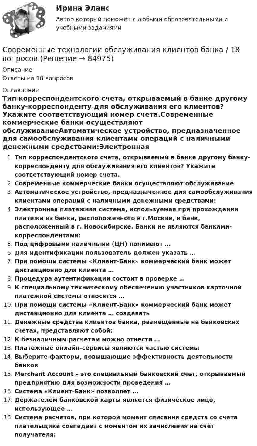      
            Описание
            Ответы на 18 вопросов 
            Оглавление
            Тип корреспондентского счета, открываемый в банке другому банку-корреспонденту для обслуживания его клиентов? Укажите соответствующий номер счета.Современные коммерческие банки осуществляют обслуживаниеАвтоматическое устройство, предназначенное для самообслуживания клиентами операций с наличными денежными средствами:Электронная платежная система, используемая при прохождении платежа из банка, расположенного в г.Москве, в банк, расположенный в г. Новосибирске. Банки не являются банками-корреспондентами:Под цифровыми наличными (ЦН) понимают …Для идентификации пользователь должен указать …При помощи системы «Клиент-Банк» коммерческий банк может дистанционно для клиента …Процедура аутентификации состоит в проверке …К специальному техническому обеспечению участников карточной платежной системы относятся …При помощи системы «Клиент-Банк» коммерческий банк может дистанционно для клиента … создаватьДенежные средства клиентов банка, размещенные на банковских счетах, представляют собой:К безналичным расчетам можно отнести …Платежные онлайн-сервисы являются частью системыВыберите факторы, повышающие эффективность деятельности банковMerchant Account – это специальный банковский счет, открываемый предприятию для возможности проведения …Система «Клиент-Банк» позволяет …Держателем банковской карты является физическое лицо, использующее …Система расчетов, при которой момент списания средств со счета плательщика совпадает с моментом их зачисления на счет получателя:  
            
            
            современные технологии и методы управления росдистант ТГУСовременные технологии обслуживания клиентов банка / 18 вопросовСовременные технологии обслуживания клиентов банка. Банковское дело. ОТВЕТЫ К ТЕСТУ СИНЕРГИЯ МТИ МОИ.⭐ Современные технологии обслуживания клиентов банка.кс_СПО (ответы на тест Синергия / МТИ / МосАП, апрель 2023)Современные технологии обслуживания клиентов банка Ответы на тест Синергия МТИСовременные технологии обслуживания клиентов банка//СИНЕРГИЯ//МОСап//МТИ//МОИСовременные технологии обслуживания клиентов банка. Синергия. ✅ Ответы на ИТОГОВЫЙ ТЕСТ. На отлично!💯 Современные технологии в проектировании электротехнических систем и комплексов (правильные ответы на тест Синергия / МОИ / МТИ / МосАП, август 2023)Современные технологии в проектировании электротехнических систем и комплексов. СинергияСовременные технологии в проектировании электротехнических систем и комплексов (тест с ответами Синергия/МОИ/ МТИ /МОСАП)Современные технологии и инструменты банковского кредитованияСовременные технологии и инструменты банковского кредитования ИТОГОВЫЙ Современные технологии и инструменты банковского кредитования итоговый тест Современные технологии и методы управления (298 вопросов)