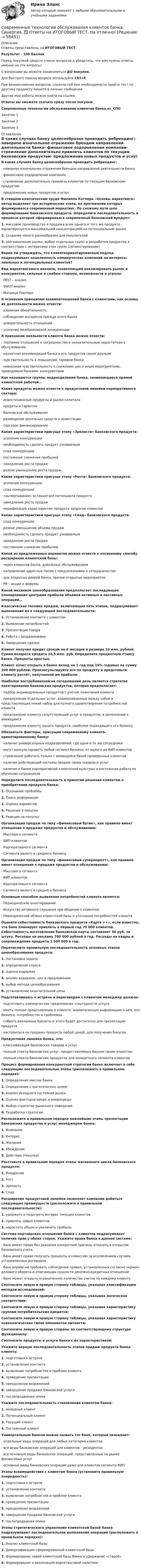     
            Описание
            Ответы представлены на ИТОГОВЫЙ ТЕСТ Результат - 100 балловПеред покупкой сверьте список вопросов и убедитесь, что вам нужны ответы именно на эти вопросы!С вопросами вы можете ознакомиться ДО покупки.Для быстрого поиска вопроса используйте Ctrl+F.При возникновении вопросов, сложностей или необходимости пройти тест по другому предмету пишите в личные сообщения Другие мои работы можно найти по ссылке Ответы вы сможете скачать сразу после покупки.Современные технологии обслуживания клиентов банка.кс_СПОЗанятие 1Занятие 2Занятие 3 
            Оглавление
            В каких случаях банку целесообразно проводить ребрендинг:·      неверное изначальное отражение брендом направлений деятельности банка·      финансовое оздоровление компании·      стремление дополнительно привлечь клиентов по текущим банковским продуктам·      предложение новых продуктов и услуг В ставшем классическим труде Филиппа Котлера «Основы маркетинга» автор выделяет три исторических этапа, на протяжении которых формировался современный маркетинг. По схожему пути шло формирование банковского продукта. Определите последовательность в процессе которой сформировался современный банковский продукт:1.   массовое производство и продажа всем одного и того же продукта - характеризуется максимальной концентрацией на потенциальном рынке2.   создание некого разнообразия для покупателей3.   разграничение рынка, выбор отдельных групп и разработка продуктов в соответствии с интересами этих групп (сегментирование) Верно ли утверждать, что клиентоориентированный подход подразумевает нацеленность коммерческих компаний на интересы лояльных и потенциальных клиентов? Вид маркетингового анализа, позволяющий анализировать рынок и конкурентов, сильные и слабые стороны, возможности и угрозы:·      PEST – анализ·      SWOT-анализ·      Матрица Портера К основным принципам взаимоотношений банка с клиентами, как основы их деятельности можно отнести:·      взаимная обязательность·      соблюдение интересов прежде всего банка·      доверительность отношений·      усиление межбанковской конкуренции К признакам лояльности клиента банка можно отнести:·      терпимое отношение к погрешностям и незначительным недостаткам в обслуживании·      неохотная рекомендация банка и его продуктов своим друзьям·      чувствительность к повышению тарифов банка·      невысокая чувствительность к снижению цен и иным мероприятиям, проводимым банками- конкурентами Как называются группы подразделений банка, занимающиеся прямой клиентской работой… Какие продукты можно отнести к продуктовой линейки корпоративного сектора:·      инвестиционные продукты и рынки капитала·      кредиты и гарантии·      банковское обслуживание·      размещение денежных средств и инвестиции·      торговое финансирование Какие характеристики присуще этапу «Зрелости» банковского продукта:·      усиление конкуренции·      необходимость сделать продукт узнаваемым·      спад конкуренции·      постоянное снижение прибылей·      замедление роста продаж·      резкое уменьшение роста продаж. Какие характеристики присуще этапу «Роста» банковского продукта:·      усиление конкуренции·      спад конкуренции·      «вычерпывание» оставшегося потенциала продукта·      замедление роста продаж·      модификация характеристик продукта запросам клиентов Какие характеристики присуще этапу «Спад» банковского продукта:·      спад конкуренции·      резкое уменьшение объема продаж·      необходимость сделать продукт узнаваемым·      замедление роста продаж·      постоянное снижение прибылей Какой из предложенных вариантов можно отнести к косвенному способу расширения клиентской базы:·      через клиентов банка, довольных обслуживанием·      направление адресных писем с предложениями о сотрудничестве·      дни открытых дверей банка, прочие открытые мероприятия·      PR – акции и форумы Какой механизм ценообразования предполагает последующее планирование центрами прибыли объемов активных и пассивных операций… Классическая техника продаж, включающая пять этапов, подразумевает выполнение их в следующей последовательности:1.   Установление контакта с клиентом2.   Выявление потребностей3.   Презентация товара4.   Работа с возражениями5.   Завершение сделки Клиент получил кредит сроком на 6 месяцев в размере 10 млн. рублей. Сумма возврата кредита 10,5 млн. руб. Определите процентную ставку банка. Проценты простые. Клиент хочет открыть в банке вклад на 1 год под 10% годовых на сумму 200 000 рублей. Проконсультируйте его по продукту и представьте клиенту расчёт, полученной им прибыли. Наиболее востребованной на сегодняшний день является стратегия пакетирования банковских продуктов, которая предполагает:·      подбор индивидуальных продуктов с учетом пожелания клиента·      предложение отдельных услуг, взаимосвязанных между собой и представляющих некий набор для полного удовлетворения потребностей клиента·      предложение клиенту сопутствующий услуг и продуктов, в дополнение к имеющимся·      предложение клиенту одного продукта, наиболее подходящего его бизнесу Обозначьте факторы, присущие современному клиенто-ориентированному банку:·      наличие универсальных подразделений, где одни и те же сотрудники·      могут консультировать любой сегмент бизнеса, от малого до ВИП-клиентов·      стремление работать только с имеющейся базой проверенных клиентов·      наличие действующей системы продаж своих товаров и услуг·      наличие в банке корпоративной клиентской культуры и постоянная работа по обучению сотрудников Определите последовательность в принятии решения клиентом о приобретении продукта банка:1.   Осознание проблемы2.   Поиск информации3.   Оценка вариантов4.   Решение о покупке5.   Реакция на покупкуОрганизация продаж по типу «финансовый бутик», как правило имеет отношение к продаже продуктов и обслуживанию:·      Массового сегмента·      ВИП-клиентов·      Корпоративного сегмента·      Сегмента малого и среднего бизнеса Организация продаж по типу «финансовый супермаркет», как правило имеет отношение к продаже продуктов и обслуживанию:·      Массового сегмента·      ВИП-клиентов·      Корпоративного сегмента·      Сегмента малого и среднего бизнеса Основным способом выявления потребностей клиента является:·      Периодическое анкетирование·      Искусство активного слушания при общении с клиентом·      Периодический обзвон клиентской базы и уточнение потребностей клиента Оцените себестоимость банковского продукта «Карта ++», если известно, что банк планирует привлечь в первый год 70 000 клиентов. Себестоимость изготовления банковской карты составляет 50 руб. за штуку. Расходы на рекламу 700 000 рублей в год. Расходы на кадры и сопровождение продукта 1 500 000 в год. Перечислите правильную последовательность основных этапов ценообразования продукта:1.   постановка задачи2.   определение спроса3.   оценка издержек4.   анализ издержек, цен и предложений5.   выбор метода ценообразования6.   установление окончательной ценыПодготавливаясь к встрече и переговорам с клиентом менеджер должен:·      подготовить коммерческое предложение о выгодности услуги·      иметь полное представление о клиенте: аналитическую информацию о нем, его бизнесе, потребностях и проблемах·      собрать рекламные буклеты и этого будет достаточно для презентации продукта·      настроиться на продажу продукта любой ценой, для получения бонусов Продуктовая линейка банка, это:·      классификация банковских товаров и услуг·      полный спектр банковских услуг, предоставляемых банком своим клиентам·      полный спектр банковских продуктов для конкретного сегмента клиентов Процесс формирования конкурентной стратегии банка включает в себя следующие последовательные этапы (расположить в правильном порядке):1.   Определение миссии банка2.   Определение стратегических целей3.   Анализ исходного состояния рынка4.   Оценка факторов микро и макросреды5.   Выбор стратегии рыночного поведения6.   Разработка стратегии Расположите в правильном порядке важнейшие этапы презентации банковских продуктов и услуг менеджером банка:1.   Внимание2.   Интерес3.   Желание4.   Убеждение5.   Действие (покупка)  Расставьте в правильном порядке этапы жизненного цикла банковского продукта:1.   Внедрение2.   Рост3.   Зрелость4.   Спад Расширение продуктовой линейки позволяет компании добиться следующих преимуществ (расположите в правильной последовательности):1.   удержать и подогреть интерес текущих клиентов2.   привлечь новых клиентов3.   нарастить объем и увеличить прибыль Система партнёрских отношений банка с клиентов подразумевает наличие прав у обеих сторон. Укажите права банка в данной системе:·      банк имеет право без указания конкретной причины отказать в открытии банковского счета·      банк имеет право получать проценты и комиссию за исключением случаев, установленных договором·      банк вправе не требовать соблюдения правил, установленных согласно нормам делового оборота и отвечающих сущности денежно-кредитных отношений·      банк может открыть ограниченное количество счетов по каждому клиенту Соотнесите левую и правую сторону таблицы, указывая классификацию методов исследований: Соотнесите левую и правую сторону таблицы, указывая логическое соответствие: Соотнесите левую и правую сторону таблицы, указывая характеристику группам потребительских кредитов: Соотнесите левую и правую сторону таблицы, указывая характеристику психологических типов оппонентов личности:Соотнесите левую и правую стороны по соответствующему структуре функционалу: Соотнесите продукты и услуги банка с их характеристикой:Укажите верную последовательность этапов продаж продукта банка клиенту:1.   подготовка к встрече2.   установление контакта3.   выявление потребностей и проблем клиента4.   проведение презентации5.   преодоление возражений6.   завершение продажи банковской услуги7.   послепродажная опекаУкажите последовательность становления клиентом банка:1.   Холодный клиент2.   Потенциальный клиент3.   Текущий клиент4.   Постоянный клиент Универсальным банком можно назвать тот банк, который оказывает:·      отдельные виды операций для любых категория клиентов·      все виды банковских операций для клиентов – резидентов·      все основные виды банковских операций, представленные на рынке финансовых услуг·      основные виды банковских операций даже для клиентов сегмента ВИП. Этапы взаимодействия с клиентом банка (установите правильную очередность):1.   подготовка к встрече2.   установление контакта3.   выявление потребностей и проблем клиента4.   проведение презентации5.   преодоление возражений6.   завершение продажи банковской услуги7.   послепродажная опека Этапы стратегического управления клиентской базой банка подразумевают последовательное выполнение операций (расположить в правильном порядке):1.   Анализ клиентской базы2.   Диверсификация сформированной клиентской базы3.   Формирование новой клиентской базы банка и удержание «старой»4.   Формирование и реализация маркетинговой политики    
            
            
            Современные технологии обслуживания клиентов банка//СИНЕРГИЯ//МОСап//МТИ//МОИСовременные технологии обслуживания клиентов банка. Синергия. ✅ Ответы на ИТОГОВЫЙ ТЕСТ. На отлично!Современные технологии обслуживания клиентов банка (тест с ответами Синергия/МОИ/ МТИ /МОСАП)💯 Современные технологии обслуживания клиентов банка.ти(2/2) (ответы на тест Синергия / МОИ / МТИ / МосАП, ноябрь 2023)⭐ Современные технологии обслуживания клиентов банка.ти ЭБС [2 темы] (ответы на тест Синергия / МТИ / МосАП, апрель 2023)Современные технологии развития и оценки персонала рр 1Современные технологии разработки программного обеспечения.ои(dor) тест с ответами Синергия/МОИ/ МТИ /МОСАПСовременные технологии и инструменты банковского кредитования итоговый тест Современные технологии и методы управления (298 вопросов)Современные технологии и методы управления. Готовые Задания 1-4современные технологии и методы управления росдистант ТГУСовременные технологии обслуживания клиентов банка / 18 вопросовСовременные технологии обслуживания клиентов банка. Банковское дело. ОТВЕТЫ К ТЕСТУ СИНЕРГИЯ МТИ МОИ.⭐ Современные технологии обслуживания клиентов банка.кс_СПО (ответы на тест Синергия / МТИ / МосАП, апрель 2023)