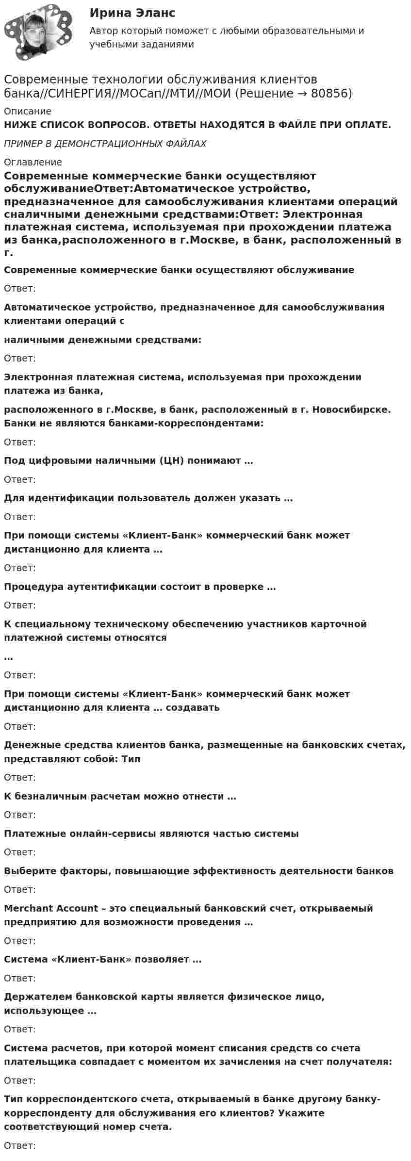     
            Описание
            НИЖЕ СПИСОК ВОПРОСОВ. ОТВЕТЫ НАХОДЯТСЯ В ФАЙЛЕ ПРИ ОПЛАТЕ.ПРИМЕР В ДЕМОНСТРАЦИОННЫХ ФАЙЛАХ 
            Оглавление
            Современные коммерческие банки осуществляют обслуживаниеОтвет:Автоматическое устройство, предназначенное для самообслуживания клиентами операций сналичными денежными средствами:Ответ: Электронная платежная система, используемая при прохождении платежа из банка,расположенного в г.Москве, в банк, расположенный в г. Новосибирске. Банки не являются банками-корреспондентами:Ответ: Под цифровыми наличными (ЦН) понимают …Ответ: Для идентификации пользователь должен указать …Ответ: При помощи системы «Клиент-Банк» коммерческий банк может дистанционно для клиента …Ответ: Процедура аутентификации состоит в проверке …Ответ: К специальному техническому обеспечению участников карточной платежной системы относятся…Ответ: При помощи системы «Клиент-Банк» коммерческий банк может дистанционно для клиента … создаватьОтвет: Денежные средства клиентов банка, размещенные на банковских счетах, представляют собой: ТипОтвет: К безналичным расчетам можно отнести …Ответ: Платежные онлайн-сервисы являются частью системыОтвет: Выберите факторы, повышающие эффективность деятельности банковОтвет: Merchant Account – это специальный банковский счет, открываемый предприятию для возможности проведения …Ответ: Система «Клиент-Банк» позволяет …Ответ: Держателем банковской карты является физическое лицо, использующее …Ответ: Система расчетов, при которой момент списания средств со счета плательщика совпадает с моментом их зачисления на счет получателя:Ответ: Тип корреспондентского счета, открываемый в банке другому банку-корреспонденту для обслуживания его клиентов? Укажите соответствующий номер счета.Ответ:  
            
            
            Современные технологии обслуживания клиентов банка Ответы на тест Синергия МТИСовременные технологии обслуживания клиентов банка//СИНЕРГИЯ//МОСап//МТИ//МОИСовременные технологии обслуживания клиентов банка. Синергия. ✅ Ответы на ИТОГОВЫЙ ТЕСТ. На отлично!Современные технологии обслуживания клиентов банка (тест с ответами Синергия/МОИ/ МТИ /МОСАП)💯 Современные технологии обслуживания клиентов банка.ти(2/2) (ответы на тест Синергия / МОИ / МТИ / МосАП, ноябрь 2023)⭐ Современные технологии обслуживания клиентов банка.ти ЭБС [2 темы] (ответы на тест Синергия / МТИ / МосАП, апрель 2023)Современные технологии развития и оценки персонала рр 1Современные технологии и инструменты банковского кредитования ИТОГОВЫЙ Современные технологии и инструменты банковского кредитования итоговый тест Современные технологии и методы управления (298 вопросов)Современные технологии и методы управления. Готовые Задания 1-4современные технологии и методы управления росдистант ТГУСовременные технологии обслуживания клиентов банка / 18 вопросовСовременные технологии обслуживания клиентов банка. Банковское дело. ОТВЕТЫ К ТЕСТУ СИНЕРГИЯ МТИ МОИ.
