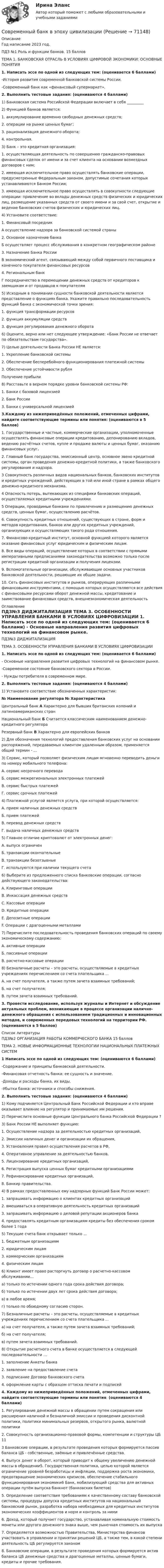     
            Описание
            Год написание 2023 год. ПДЗ №1 Роль и функции банков. 15 баллов ТЕМА 1. БАНКОВСКАЯ ОТРАСЛЬ В УСЛОВИЯХ ЦИФРОВОЙ ЭКОНОМИКИ: ОСНОВНЫЕ ПОНЯТИЯ 1. Написать эссе по одной из следующих тем: (оценивается 6 баллами)  -История развития современной банковской системы России. -Современный банк как «финансовый супермаркет». 2. Выполнить тестовые задания: (оцениваются 4 баллами) 1) Банковская система Российской Федерации включает в себя _________ 2) Функцией банков является: 1.   аккумулирование временно свободных денежных средств; 2.   операции на рынке ценных бумаг;3.   рационализация денежного оборота;4.   контрольная. 3) Банк – это кредитная организация:1.   осуществляющая деятельность по совершению гражданско-правовых финансовых сделок от имени и за счет клиента на основании возмездных договоров с ним;2.   имеющая исключительное право осуществлять банковские операции, предусмотренные Федеральным законом, допустимые сочетания которых устанавливаются Банком России;3.   имеющая исключительное право осуществлять в совокупности следующие операции: привлечение во вклады денежных средств физических и юридических лиц, размещение указанных средств от своего имени и за свой счет, открытие и ведение банковских счетов физических и юридических лиц. 4) Установите соответствие:  1. Финансовый посредник А осуществление надзора за банковской системой страны   2. Основное назначение банка Б осуществляет процесс обслуживания в конкретном географическом районе   3. Назначение Банка России В экономический агент, связывающий между собой первичного поставщика и конечного покупателя финансовых ресурсов   4. Региональным банк Г посредничество в перемещении денежных средств от кредиторов к заемщикам и от продавцов к покупателям    5) Исходным в понимании сущности банковской деятельности является представление о функциях банка. Укажите правильно последовательность функций банка с экономической точки зрения:1.   функция трансформации ресурсов2.   функция аккумуляции средств3.   функция регулирования денежного оборота 6) Оцените, верно или нет следующее утверждение: «Банк России не отвечает по обязательствам государства». 7) Целью деятельности Банка России НЕ является:1.   Укрепление банковской системы2.   Обеспечение бесперебойного функционирования платежной системы3.   Обеспечение устойчивости рубляПолучение прибыли 8) Расставьте в верном порядке уровни банковской системы РФ:1. Банки с базовой лицензией2. Банк России3. Банки с универсальной лицензией 3.Каждому из нижеприведённых положений, отмеченных цифрами, найдите соответствующие термины или понятия: (оцениваются в 5 баллов)1. Государственные и частные, коммерческие организации, уполномоченные осуществлять финансовые операции кредитованию, депонированию вкладов, ведению расчётных счетов, купле и продаже валюты и ценных бумаг, оказанию финансовых услуг.2. Главный банк государства, эмиссионный центр, основное звено кредитной системы, орган проведения денежно-кредитной политики, а также банковского регулирования и надзора.3 Совокупность различных видов национальных банков, банковских институтов и кредитных учреждений, действующих в той или иной стране в рамках общего денежно-кредитного механизма.4 Опасность потерь, вытекающих из специфики банковских операций, осуществляемых кредитными учреждениями.5 Операции, проводимые банками по привлечению и размещению денежных средств, ценных бумаг, осуществлению расчётов.6. Совокупность кредитных отношений, существующих в стране, форм и методов кредитования, банков или других кредитных учреждений, организующих и осуществляющих такого рода отношения.7. Финансово-кредитный институт, основной функцией которого является оказание финансовых услуг юридическим и физическим лицам.8. Все виды операций, осуществление которых в соответствии с прямыми императивными предписаниями законодательства возможно только после регистрации кредитной организации и получения лицензии.9. Вспомогательные организации, обслуживающие основных участников банковской деятельности, решающие их общие задачи.10. Сеть финансовых институтов и рынков, оперирующих различными финансовыми инструментами, с помощью которых осуществляются все действия с финансовыми ресурсами оборот денежной массы, кредитование и заимствование финансовых средств, внешнеэкономическая деятельность 
            Оглавление
            ПДЗ№3 ДИДЖИТАЛИЗАЦИЯ ТЕМА 3. ОСОБЕННОСТИ УПРАВЛЕНИЯ БАНКАМИ В УСЛОВИЯХ ЦИФРОВИЗАЦИИ 1. Написать эссе по одной из следующих тем: (оценивается 6 баллами) - Основные направления развития цифровых технологий на финансовом рынке. -Современное состояние банковского сектора в России. - Нужды потребителя в современном мире. 2. Выполнить тестовые задания: (оцениваются 4 баллами) 1) Установите соответствие обозначенных характеристик: № Наименование регулятора № Характеристика   Центральный банк А Характерно для бывших британских колоний и латиноамериканских стран   Национальный банк Б Считается классическим наименованием денежно-кредитного регулятора     Резервный банк В Характерно для европейских банков  2) Для обозначения технологий предоставления банковских услуг на основании распоряжений, передаваемых клиентом удаленным образом, применяется общий термин - … 3) Сервис, который позволяет физическим лицам мгновенно переводить деньги по номеру мобильного телефона:А. сервис несрочного переводаБ. сервис межрегиональных электронных платежейВ. сервис быстрых платежейГ. сервис срочных платежей 4) Платежной услугой является услуга, при которой осуществляется:А. прием наличных денежных средствБ. прием платежейВ. перевод денежных средствГ. выдача наличных денежных средств 5)  Главное отличие криптовалют от электронных денег:А. выпуск ограниченБ. транзакции окончательныеВ. транзакции безотзывныеГ. используются при наличии текущего счета 6) Выберите из предложенного списка банковские операции, согласно действующего законодательства:A. Клиринговые операцииB. Инкассация денежных средствC. Кассовые операцииD. Кредитные операцииE.  Депозитные операцииF.  Операции с драгоценными металлами 7) Перечислите последовательность проведения банковских операций по своему экономическому содержанию: А. активные операции Б. пассивные операции В. расчетно-кассовые операции  8) Безналичные расчеты – это расчеты, осуществляемые в кредитных учреждениях перечислением со счета плательщика ... А. на счет получателя, а также путем зачета взаимных требований; Б. на счет получателя;В. путем зачета взаимных требований. 3. Провести исследование, используя журналы и Интернет и обсуждение актуальных проблем, возникающие в процессе организации налично-денежного обращения с использованием традиционных и инновационных методов, и современных передовых технологий на территории РФ. (оцениваются в 5 баллов) 
            Список литературы
            ПДЗ№2 ОРГАНИЗАЦИЯ РАБОТЫ КОММЕРЧЕСКОГО БАНКА 15 балловТЕМА 2. НОВЫЕ ИНФОРМАЦИОННЫЕ ТЕХНОЛОГИИ НАЦИОНАЛЬНЫХ ПЛАТЕЖНЫХ СИСТЕМ 1 Написать эссе по одной из следующих тем: (оцениваются 6 баллами) -Содержание и принципы банковской деятельности. -Финансовая отчетность банка: ее сущность и значение. -Доходы и расходы банка, их виды. -Убытки банка: источники и способы снижения. 2. Выполнить тестовые задания: (оцениваются 4 баллами) 1) Кому подчиняется Центральный Банк Российской Федерации и кто вправе оказывает влияние на регулятор и принимаемые им решения. 2) Перечислите основные функции Центрального банка Российской Федерации ? 3) Банк России НЕ выполняет функцию:1.   Осуществление надзора за деятельностью кредитных организаций,2.   Эмиссии наличных денег и организации их обращения,3.   Установления правил осуществления расчетов в РФ,4.   Оперативное управление за деятельностью банков,5.   Лицензирование кредитных организаций,6.   Регистрация выпуска ценных бумаг кредитными организациями7.   Рефинансирование кредитных организаций, 8.   Банкир правительства.4) В рамках предоставленных ему надзорных функций Банк России может:1.   запрашивать информацию о клиентах кредитных организаций2.   вмешиваться в оперативную деятельность кредитных организаций3.   запрашивать информацию о деловой репутации акционеров банка 4. предоставлять кредитным организациям кредиты без обеспечения сроком более 1 года 5) Текущие счета банк открывает только …1.   бюджетным организациям2.   юридическим лицам3.   коммерческим организациям4. физическим лицам  6) Клиент имеет право расторгнуть договор о расчетно-кассовом обслуживании…а) только по истечении одного года срока действия договора;б) только по истечении двух лет срока действия договора;в) в любое время;г) только по обоюдному согласию сторон. 7) Безналичные расчеты – это расчеты, осуществляемые в кредитных учреждениях перечислением со счета плательщика ... а) на счет получателя, а также путем зачета взаимных требований; б) на счет получателя;в) путем зачета взаимных требований. 8) Открытие расчетного счета в банке осуществляется в следующей последовательности …1.   заполнение Анкеты банка2.   заявление на предоставление счета3.   подписание Договор банковского счета4. оформление карты с образцом оттиска печати и подписей 4. Каждому из нижеприведённых положений, отмеченных цифрами, найдите соответствующие термины или понятия: (оцениваются 4 баллами)1. Регулирование денежной массы в обращении путем сокращения или расширения наличной и безналичной эмиссии и проведения дисконтной политики, политики минимальных резервов, открытого рынка, валютной политики2. Совокупность организационно-правовой формы, компетенции и структуры ЦБ 113 Банковские операции, в результате проведения которых формируется пассив баланса ЦБ - собственные, заёмные и привлечённые средства.4. Выпуск денег в оборот, который приводит к общему увеличению денежной массы в обращении5. Государственная политика, целью которой является ограничение уровней безработицы и инфляции, поддержка роста экономики, предотвращение экономических кризисов, обеспечение стабильного функционирования экономики6 Банк, мобилизующий средства для активных операции путём выпуска банкнот (банковских билетов)5. Определение соответствия требованиям к качественному составу банковской системы, процедуры допуска кредитных институтов на национальный банковский рынок, разработка набора необходимых для кредитных институтов экономических коэффициентов и норм и контроль за ними6. Доход, который получает государство, устанавливая номинальную стоимость монеты или другого денежного знака выше, чем рыночная стоимость их выпуска7. Определяется возможностью Правительства, Министерства финансов участвовать в управлении и принятии решений ЦБ, а также тем, в какой степени деятельность ЦБ регулируется законом8. Банковские операции, в результате проведения которых формируется актив баланса ЦБ денежные средства и драгоценные металлы, ценные бумаги, кредиты и прочие требования. 
            
            
            Современные ЭЭП России к.з. для з.о. 2011гСовременный банк в эпоху цивилизацииСовременный банк в эпоху цифровизации, 47 вопросов (ответы на тест Синергия / МТИ / МОИ / МосАП)💯 Современный банк в эпоху цифровизации (ответы на тест Синергия / МОИ / МТИ / МосАП, октябрь 2023)💯 Современный банк в эпоху цифровизации (правильные ответы на тест Синергия / МОИ / МТИ / МосАП)Современный банк в эпоху цифровизации (тест с ответами Синергия/МОИ/ МТИ /МОСАП)💯 Современный банк в эпоху цифровизации.ти (ответы на тест Синергия / МОИ / МТИ / МосАП, ноябрь 2023)Современные факторы и условия роста национальной экономикиСовременные формы фандрайзинга: основные характеристикиСовременные школы менеджмента  общая характеристикаСовременные энергетические системы и электронные преобразователи. Вариант НСовременные энергетические системы и электронные преобразователи. задание 1-4 росдистантСовременные энергетические системы и электронные преобразователи Задание 2эСовременные энергетические системы и электронные преобразователи задание 3