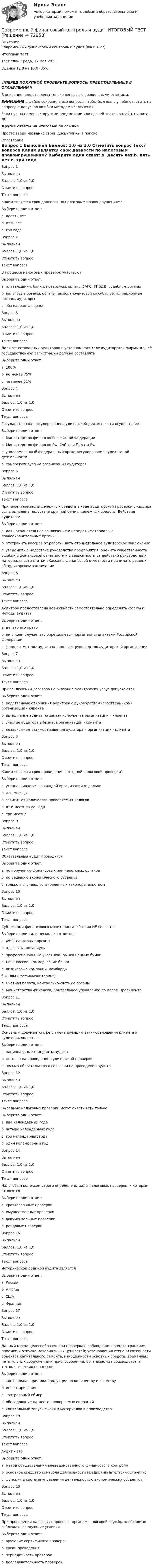      
            Описание
            Современный финансовый контроль и аудит (ФКМ.1.22)	

Итоговый тест	
Тест сдан 	Среда, 17 мая 2023, 
Оценка	12,8 из 15,0 (85%)
‼️ПЕРЕД ПОКУПКОЙ ПРОВЕРЬТЕ ВОПРОСЫ ПРЕДСТАВЛЕННЫЕ В ОГЛАВЛЕНИИ‼️В описание представлены только вопросы с правильными ответами.ВНИМАНИЕ в файле сохранила все вопросы,чтобы был шанс у тебя ответить на вопрос,не допуская ошибки методом исключения.Если нужна помощь с другими предметами или сдачей тестов онлайн, пишите в ЛС Другие ответы на итоговые по ссылке Просто введи название своей дисциплины в поиске 
            Оглавление
            
Вопрос 1
Выполнен
Баллов: 1,0 из 1,0
Отметить вопрос
Текст вопроса
Каким является срок давности по налоговым правонарушениям?
Выберите один ответ:
a. десять лет
b. пять лет
c. три года
Вопрос 2
Выполнен
Баллов: 1,0 из 1,0
Отметить вопрос
Текст вопроса
В процессе налоговых проверок участвуют
Выберите один ответ:
a. плательщики, банки, нотариусы, органы ЗАГС, ГИБДД, судебные органы
b. налоговые органы, органы паспортно-визовой службы, регистрационные органы, аудиторы
c. оба варианта верны
Вопрос 3
Выполнен
Баллов: 1,0 из 1,0
Отметить вопрос
Текст вопроса
Доля аттестованных аудиторов в уставном капитале аудиторской фирмы для её государственной регистрации должна составлять
Выберите один ответ:
a. 100%
b. не менее 75%
c. не менее 51%
Вопрос 4
Выполнен
Баллов: 1,0 из 1,0
Отметить вопрос
Текст вопроса
Государственное регулирование аудиторской деятельности осуществляет
Выберите один ответ:
a. Министерство финансов Российской Федерации
b. Министерство финансов РФ, Счётная Палата РФ
c. уполномоченный федеральный орган регулирования аудиторской деятельности
d. саморегулируемые организации аудиторов
Вопрос 5
Выполнен
Баллов: 1,0 из 1,0
Отметить вопрос
Текст вопроса
При инвентаризации денежных средств в ходе аудиторской проверки у кассира была выявлена недостача крупной суммы денежных средств. Действия аудитора:
Выберите один ответ:
a. дать отрицательное заключение и передать материалы в правоохранительные органы
b. отстранить кассира от работы, дать отрицательное аудиторское заключение
c. уведомить о недостаче руководство предприятия, оценить существенность ошибки в финансовой отчётности и в зависимости от действий руководства и материальности статьи «Касса» в финансовой отчётности принимать решения об аудиторском заключении
Вопрос 6
Выполнен
Баллов: 1,0 из 1,0
Отметить вопрос
Текст вопроса
Аудитору предоставлена возможность самостоятельно определять формы и методы аудита?
Выберите один ответ:
a. да, это его право
b. ни в коем случае, это определяется нормативными актами Российской Федерации
c. формы и методы аудита определяет руководство аудиторской организации
Вопрос 7
Выполнен
Баллов: 1,0 из 1,0
Отметить вопрос
Текст вопроса
При заключении договора на оказание аудиторских услуг допускаются
Выберите один ответ:
a. родственные отношения аудитора с руководством (собственником) организации - клиента
b. выполнение аудита по заказу конкурента организации – клиента
c. участие аудитора в бизнесе организации - клиента
d. независимые взаимоотношения аудитора и организации - клиента
Вопрос 8
Выполнен
Баллов: 1,0 из 1,0
Отметить вопрос
Текст вопроса
Каким является срок проведения выездной налоговой проверки?
Выберите один ответ:
a. устанавливается по каждой организации отдельно
b. два месяца
c. зависит от количества проверяемых налогов
d. от 6 месяцев до года
e. три месяца
Вопрос 9
Выполнен
Баллов: 1,0 из 1,0
Отметить вопрос
Текст вопроса
Обязательный аудит проводится
Выберите один ответ:
a. по поручению финансовых или налоговых органов
b. по решению экономического субъекта
c. только в случаях, установленных законодательством
Вопрос 10
Выполнен
Баллов: 1,0 из 1,0
Отметить вопрос
Текст вопроса
Субъектами финансового мониторинга в России НЕ являются
Выберите один или несколько ответов:
a. ФНС, налоговые органы
b. адвокаты, нотариусы
c. профессиональные участники рынка ценных бумаг
d. Банк России, коммерческие банки
e. лизинговые компании, ломбарды
f. ФСФМ (Росфинмониторинг)
g. Счётная палата, контрольно-счётные органы
h. Министерство финансов, Контрольное управление по делам Президента
Вопрос 11
Выполнен
Баллов: 1,0 из 1,0
Отметить вопрос
Текст вопроса
Основным документом, регламентирующим взаимоотношения клиента и аудитора, является:
Выберите один ответ:
a. национальные стандарты аудита
b. договор на проведение аудиторской проверки
c. письмо-обязательство о согласии на проведение аудита
Вопрос 12
Выполнен
Баллов: 1,0 из 1,0
Отметить вопрос
Текст вопроса
Выездные налоговые проверки могут охватывать только
Выберите один ответ:
a. два календарных года
b. четыре календарных года
c. три календарных года
d. один календарный год

Вопрос 14
Выполнен
Баллов: 1,0 из 1,0
Отметить вопрос
Текст вопроса
Налоговым кодексом строго определены виды налоговых проверок, к которым относятся
Выберите один ответ:
a. краткосрочные проверки
b. имущественные проверки
c. документальные проверки
d. рейдовые проверки

Вопрос 16
Выполнен
Баллов: 1,0 из 1,0
Отметить вопрос
Текст вопроса
Исторической родиной аудита является
Выберите один ответ:
a. Россия
b. Англия
c. США
d. Франция
Вопрос 17
Выполнен
Баллов: 1,0 из 1,0
Отметить вопрос
Текст вопроса
Данный метод целесообразен при проверках: соблюдения порядка хранения, приемки и отпуска материальных ценностей; установления степени готовности объектов капитального ремонта, изношенности основных средств, временных нетитульных сооружений и приспособлений; организации производства и технологических процессов
Выберите один ответ:
a. контрольная приемка продукции по количеству и качеству
b. инвентаризация
c. контрольный обмер
d. обследование на месте проверяемых операций
e. контрольный запуск сырья и материалов в производство

Вопрос 19
Выполнен
Баллов: 1,0 из 1,0
Отметить вопрос
Текст вопроса
Аудит – это
Выберите один ответ:
a. метод осуществления вневедомственного финансового контроля
b. основное средство контроля деятельности предпринимательских структур
c. функция в системе управления деятельностью экономических субъектов
Вопрос 20
Выполнен
Баллов: 1,0 из 1,0
Отметить вопрос
Текст вопроса
При проведении налоговых проверок органом налоговой службы необходимо соблюдать следующие условия
Выберите один ответ:
a. вручение сертификата проверок
b. сроки проведения
c. периодичность проверок
d. последовательность проверок
  
            
            
            Современный финансовый контроль и аудит итоговый тест Современный финансовый контроль и аудит ИТОГОВЫЙ ТЕСТ Современный финансовый мониторинг, анализ (задачи, СмолГУ)Современный этап развития МЭОСовр. зарубежные модели исполнения уголовных наказаний и их влияние на уголовно-исполнительную систему РоссииСовхоз для полива восьмипольного севооборотного участка использует четыре дождевальные машины «Фрегат» модификации ДМ-454-100. Схема централизованной водоподачи и перемещения дождевальных машин, а также отметка уровня воды в водоисточникеСовхозная ферма в сутки расходует 20000 литров воды, которая поступает из водонапорной башни высотой 12 м. Какую работу совершает насос за сутки, если его коэффициент полезного действия 80 %?Современный стратегический менеджмент. Синергия. Ответы на КОМПЕТЕНТНОСТНЫЙ ТЕСТСовременный стратегический менеджмент (тест с ответами Синергия/МОИ/ МТИ)💯 Современный строительный рынок.фмен_БАК (ответы на тест Синергия / МОИ / МТИ / МосАП, январь 2024)современный финансовый контроль и аудитСовременный финансовый контроль и аудитСовременный финансовый контроль и аудит Современный финансовый контроль и аудит  задание 