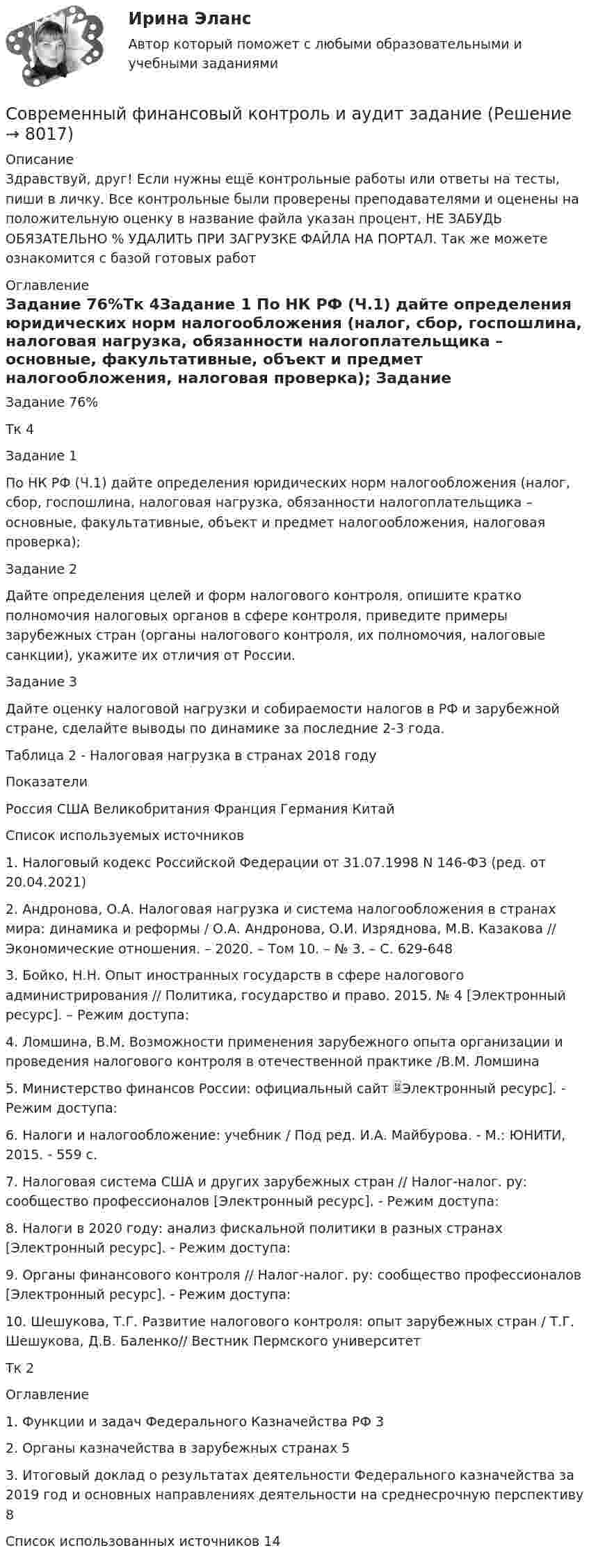      
          Описание
          Здравствуй, друг! Если нужны ещё контрольные работы или ответы на тесты, пиши в личку. Все контрольные были проверены преподавателями и оценены на положительную оценку в название файла указан процент, НЕ ЗАБУДЬ ОБЯЗАТЕЛЬНО % УДАЛИТЬ ПРИ ЗАГРУЗКЕ ФАЙЛА НА ПОРТАЛ. Так же можете ознакомится с базой готовых работ  
          Оглавление
          Задание  76%Тк 4Задание 1
По НК РФ (Ч.1) дайте определения юридических норм налогообложения (налог, сбор, госпошлина, налоговая нагрузка, обязанности налогоплательщика – основные, факультативные, объект и предмет налогообложения, налоговая проверка);
Задание 2
Дайте определения целей и форм налогового контроля, опишите кратко полномочия налоговых органов в сфере контроля, приведите примеры зарубежных стран (органы налогового контроля, их полномочия, налоговые санкции), укажите их отличия от России.

Задание 3
Дайте оценку налоговой нагрузки и собираемости налогов в РФ и зарубежной стране, сделайте выводы по динамике за последние 2-3 года.
Таблица 2 - Налоговая нагрузка в странах 2018 году
Показатели	
Россия	США	Великобритания	Франция	Германия	Китай
Список используемых источников

1. Налоговый кодекс Российской Федерации от 31.07.1998 N 146-ФЗ (ред. от 20.04.2021)
2. Андронова, О.А. Налоговая нагрузка и система налогообложения в странах мира: динамика и реформы / О.А. Андронова, О.И. Изряднова, М.В. Казакова // Экономические отношения. – 2020. – Том 10. – № 3. – С. 629-648
3. Бойко, Н.Н. Опыт иностранных государств в сфере налогового администрирования // Политика, государство и право. 2015. № 4 [Электронный ресурс]. – Режим доступа: 
4. Ломшина, В.М. Возможности применения зарубежного опыта организации и проведения налогового контроля в отечественной практике /В.М. Ломшина 
5. Министерство финансов России: официальный сайт Электронный ресурс]. - Режим доступа: 
6. Налоги и налогообложение: учебник / Под ред. И.А. Майбурова. - М.: ЮНИТИ, 2015. - 559 c.
7. Налоговая система США и других зарубежных стран // Налог-налог. ру: сообщество профессионалов [Электронный ресурс]. - Режим доступа: 
8. Налоги в 2020 году: анализ фискальной политики в разных странах [Электронный ресурс]. - Режим доступа: 
9. Органы финансового контроля // Налог-налог. ру: сообщество профессионалов [Электронный ресурс]. - Режим доступа: 
10. Шешукова, Т.Г. Развитие налогового контроля: опыт зарубежных стран / Т.Г. Шешукова, Д.В. Баленко// Вестник Пермского университетТк 2 Оглавление

1. Функции и задач Федерального Казначейства РФ	3
2. Органы казначейства в зарубежных странах	5
3. Итоговый доклад о результатах деятельности Федерального казначейства за 2019 год и основных направлениях деятельности на среднесрочную перспективу	8
Список использованных источников	14

 
            
            
            Современный финансовый контроль и аудит  задание Современный финансовый контроль и аудит задание Современный финансовый контроль и аудит итоговый тест Современный финансовый контроль и аудит ИТОГОВЫЙ ТЕСТ Современный финансовый мониторинг, анализ (задачи, СмолГУ)Современный этап развития МЭОСовр. зарубежные модели исполнения уголовных наказаний и их влияние на уголовно-исполнительную систему РоссииСовременный стратегический менеджмент Синергия (все ответы + тесты 83/100 баллов)Современный стратегический менеджмент//СИНЕРГИЯ//МОСАП//МОИ//МТИСовременный стратегический менеджмент. Синергия. Ответы на КОМПЕТЕНТНОСТНЫЙ ТЕСТСовременный стратегический менеджмент (тест с ответами Синергия/МОИ/ МТИ)💯 Современный строительный рынок.фмен_БАК (ответы на тест Синергия / МОИ / МТИ / МосАП, январь 2024)современный финансовый контроль и аудитСовременный финансовый контроль и аудит