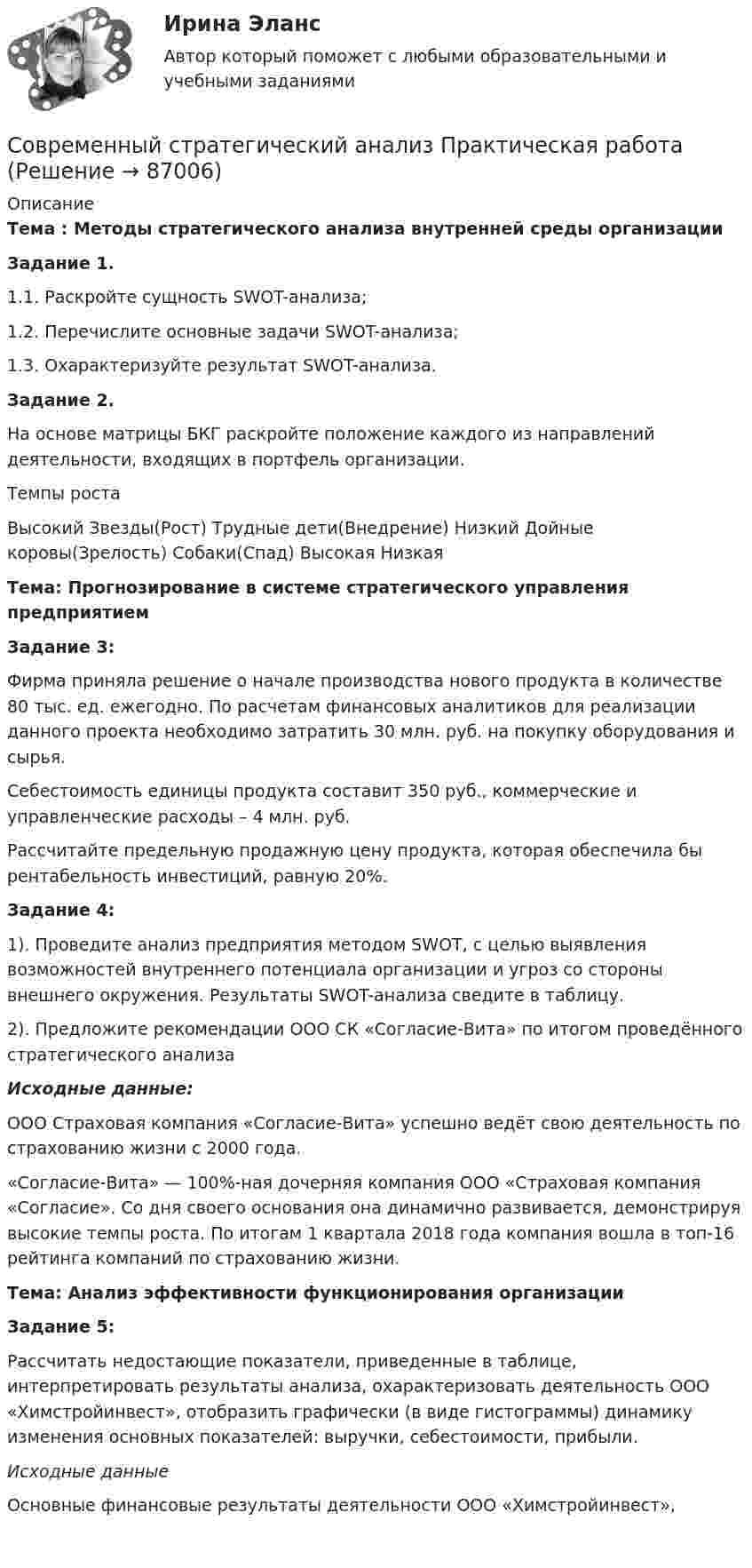     
            Описание
             Тема : Методы стратегического анализа внутренней среды организации Задание 1.	1.1.      Раскройте сущность SWOT-анализа;	1.2.      Перечислите основные задачи SWOT-анализа;	1.3.      Охарактеризуйте результат SWOT-анализа. Задание 2.	На основе матрицы БКГ раскройте положение каждого из направлений деятельности, входящих в портфель организации.  Темпы роста Высокий Звезды(Рост)  Трудные дети(Внедрение)   Низкий Дойные коровы(Зрелость) Собаки(Спад)    Высокая Низкая Тема: Прогнозирование в системе стратегического управления предприятием Задание 3:	Фирма приняла решение о начале производства нового продукта в количестве 80 тыс. ед. ежегодно. По расчетам финансовых аналитиков для реализации данного проекта необходимо затратить 30 млн. руб. на покупку оборудования и сырья.	Себестоимость единицы продукта составит 350 руб., коммерческие и управленческие расходы – 4 млн. руб.	Рассчитайте предельную продажную цену продукта, которая обеспечила бы рентабельность инвестиций, равную 20%. Задание 4:	1). Проведите анализ предприятия методом SWOT, с целью выявления возможностей внутреннего потенциала организации и угроз со стороны внешнего окружения. Результаты SWOT-анализа сведите в таблицу.	2). Предложите рекомендации ООО СК «Согласие-Вита» по итогом проведённого стратегического анализа Исходные данные:	ООО Страховая компания «Согласие-Вита» успешно ведёт свою деятельность по страхованию жизни с 2000 года.	«Согласие-Вита» — 100%-ная дочерняя компания ООО «Страховая компания «Согласие». Со дня своего основания она динамично развивается, демонстрируя высокие темпы роста. По итогам 1 квартала 2018 года компания вошла в топ-16 рейтинга компаний по страхованию жизни. Тема: Анализ эффективности функционирования организации Задание 5:	Рассчитать недостающие показатели, приведенные в таблице, интерпретировать результаты анализа, охарактеризовать деятельность ООО «Химстройинвест», отобразить графически (в виде гистограммы) динамику изменения основных показателей: выручки, себестоимости, прибыли. Исходные данныеОсновные финансовые результаты деятельности ООО «Химстройинвест»,     
            
            
            Современный стратегический анализСовременный стратегический анализ Практическая работаСовременный стратегический менеджмент Синергия (все ответы + тесты 83/100 баллов)Современный стратегический менеджмент//СИНЕРГИЯ//МОСАП//МОИ//МТИСовременный стратегический менеджмент. Синергия. Ответы на КОМПЕТЕНТНОСТНЫЙ ТЕСТСовременный стратегический менеджмент (тест с ответами Синергия/МОИ/ МТИ)💯 Современный строительный рынок.фмен_БАК (ответы на тест Синергия / МОИ / МТИ / МосАП, январь 2024)⭐ Современный банк в эпоху цифровизации.ти ЭБС (ответы на тест Синергия / МТИ / МосАП, апрель 2023)Современный валютный рынокСовременный взгляд на кормление пациентов с дефицитом самообслуживания [Ответы]Современный взгляд на уборку помещений в медицинских организациях [Ответы]Современный материал из стеклохолста, пропитанного битумом и посыпанного базальтовой крошкой, называют...Современный менеджмент как форма общественной практики людейСовременный подход к дифференциальной диагностике и лечению желтух в раннем постнатальном периоде