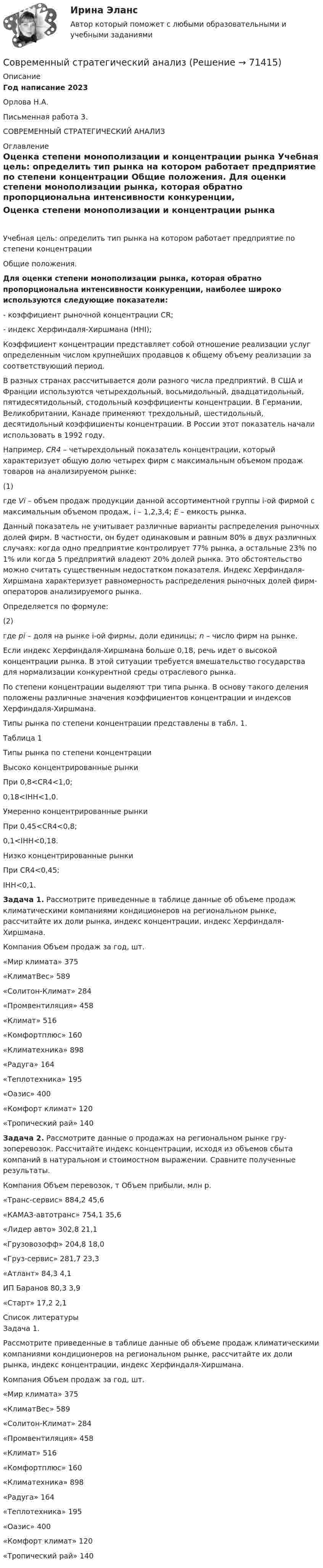     
            Описание
            Год написание 2023Орлова Н.А.Письменная работа 3.СОВРЕМЕННЫЙ СТРАТЕГИЧЕСКИЙ АНАЛИЗ 
            Оглавление
            Оценка степени монополизации и концентрации рынка	Учебная цель: определить тип рынка на котором работает предприятие по степени концентрации	Общие положения. Для оценки степени монополизации рынка, которая обратно пропорциональна интенсивности конкуренции, наиболее широко используются следующие показатели:	-     коэффициент рыночной концентрации CR;	-     индекс Херфиндаля-Хиршмана (HHI);	Коэффициент концентрации представляет собой отношение реализации услуг определенным числом крупнейших продавцов к общему объему реализации за соответствующий период. 	В разных странах рассчитывается доли разного числа предприятий. В США и Франции используются четырехдольный, восьмидольный, двадцатидольный, пятидесятидольный, стодольный коэффициенты концентрации. В Германии, Великобритании, Канаде применяют трехдольный, шестидольный, десятидольный коэффициенты концентрации. В России этот показатель начали использовать в 1992 году. 	Например, CR4 – четырехдольный показатель концентрации, который характеризует общую долю четырех фирм с максимальным объемом продаж товаров на анализируемом рынке:  	(1)  	где Vi – объем продаж продукции данной ассортиментной группы i-ой фирмой с максимальным объемом продаж, i – 1,2,3,4; E – емкость рынка.	Данный показатель не учитывает различные варианты распределения рыночных долей фирм. В частности, он будет одинаковым и равным 80% в двух различных случаях: когда одно предприятие контролирует 77% рынка, а остальные 23% ­ по 1% или когда 5 предприятий владеют 20% долей рынка. Это обстоятельство можно считать существенным недостатком показателя.  Индекс Херфиндаля-Хиршмана характеризует равномерность распределения рыночных долей фирм-операторов анализируемого рынка.	Определяется по формуле:  	(2)  	где pi – доля на рынке i-ой фирмы, доли единицы; n – число фирм на рынке.	Если индекс Херфиндаля-Хиршмана больше 0,18, речь идет о высокой концентрации рынка. В этой ситуации требуется вмешательство государства для нормализации конкурентной среды отраслевого рынка. 	По степени концентрации выделяют три типа рынка. В основу такого деления положены различные значения коэффициентов концентрации и индексов Херфиндаля-Хиршмана. 	Типы рынка по степени концентрации представлены в табл. 1.	Таблица 1  	Типы рынка по степени концентрации  Высоко концентрированные рынки При 0,8<CR4<1,0;0,18<IHH<1,0.   Умеренно концентрированные рынки При 0,45<CR4<0,8;0,1<IHH<0,18.   Низко концентрированные рынки При CR4<0,45;IHH<0,1.  Задача 1. Рассмотрите приведенные в таблице данные об объеме продаж климатическими компаниями кондиционеров на региональном рынке, рассчитайте их доли рынка, индекс концентрации, индекс Херфиндаля-Хиршмана.   	Компания 	Объем продаж за год, шт.   	«Мир климата» 	375   	«КлиматВес» 	589   	«Солитон-Климат» 	284   	«Промвентиляция» 	458   	«Климат» 	516   	«Комфортплюс» 	160   	«Климатехника» 	898   	«Радуга» 	164   	«Теплотехника» 	195   	«Оазис» 	400   	«Комфорт климат» 	120   	«Тропический рай» 	140 Задача 2. Рассмотрите данные о продажах на региональном рынке гру­зоперевозок. Рассчитайте индекс концентрации, исходя из объемов сбыта компаний в натуральном и стоимостном выражении. Сравните полученные результаты.  	Компания 	Объем перевозок, т 	Объем прибыли, млн р.   	«Транс-сервис» 	884,2 	45,6   	«КАМАЗ-автотранс» 	754,1 	35,6   	«Лидер авто» 	302,8 	21,1   	«Грузовозофф» 	204,8 	18,0   	«Груз-сервис» 	281,7 	23,3   	«Атлант» 	84,3 	4,1   	ИП Баранов 	80,3 	3,9   	«Старт» 	17,2 	2,1   
            Список литературы
            	Задача 1. 	Рассмотрите приведенные в таблице данные об объеме продаж климатическими компаниями кондиционеров на региональном рынке, рассчитайте их доли рынка, индекс концентрации, индекс Херфиндаля-Хиршмана.	   Компания Объем продаж за год, шт.   «Мир климата» 375   «КлиматВес» 589   «Солитон-Климат» 284   «Промвентиляция» 458   «Климат» 516   «Комфортплюс» 160   «Климатехника» 898   «Радуга» 164   «Теплотехника» 195   «Оазис» 400   «Комфорт климат» 120   «Тропический рай» 140  
            
            
            Современный русский язык ММУ 2023г.Современный стратегический анализСовременный стратегический анализ Практическая работаСовременный стратегический менеджмент Синергия (все ответы + тесты 83/100 баллов)Современный стратегический менеджмент//СИНЕРГИЯ//МОСАП//МОИ//МТИСовременный стратегический менеджмент. Синергия. Ответы на КОМПЕТЕНТНОСТНЫЙ ТЕСТСовременный стратегический менеджмент (тест с ответами Синергия/МОИ/ МТИ)💯 Современный банк в эпоху цифровизации.ти (правильные ответы на тест Синергия / МОИ / МТИ / МосАП, август 2023)⭐ Современный банк в эпоху цифровизации.ти ЭБС (ответы на тест Синергия / МТИ / МосАП, апрель 2023)Современный валютный рынокСовременный взгляд на кормление пациентов с дефицитом самообслуживания [Ответы]Современный взгляд на уборку помещений в медицинских организациях [Ответы]Современный материал из стеклохолста, пропитанного битумом и посыпанного базальтовой крошкой, называют...Современный менеджмент как форма общественной практики людей