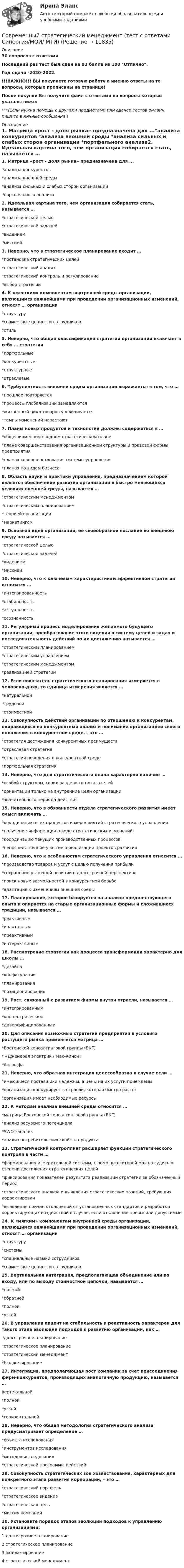     
          Описание
          30 вопросов с ответамиПоследний раз тест был сдан на 93 балла из 100 Отлично.Год сдачи -2020-2022.!!!ВАЖНО!!! ВЫ покупаете готовую работу а именно ответы на те вопросы, которые прописаны на странице!После покупки Вы получите файл с ответами на вопросы которые указаны ниже:***(Если нужна помощь с другими предметами или сдачей тестов онлайн, пишите в личные сообщения  ) 
          Оглавление
          1. Матрица «рост - доля рынка» предназначена для ...*анализа конкурентов *анализа внешней среды *анализа сильных и слабых сторон организации *портфельного анализа2. Идеальная картина того, чем организация собирается стать, называется … *стратегической целью *стратегической задачей *видением *миссией3. Неверно, что в стратегическое планирование входит … *постановка стратегических целей *стратегический анализ *стратегический контроль и регулирование *выбор стратегии4. К «жестким» компонентам внутренней среды организации, являющимся важнейшими при проведении организационных изменений, относят … организации *структуру *совместные ценности сотрудников *стиль5. Неверно, что общая классификация стратегий организации включает в себя … стратегии *портфельные *конкурентные *структурные *отраслевые6. Турбулентность внешней среды организации выражается в том, что … *прошлое повторяется *процессы глобализации замедляются *жизненный цикл товаров увеличивается *темпы изменений нарастают7. Планы новых продуктов и технологий должны содержаться в … *общефирменном сводном стратегическом плане *плане совершенствования организационной структуры и правовой формы предприятия *планах совершенствования системы управления *планах по видам бизнеса8. Область науки и практики управления, предназначением которой является обеспечение развития организации в быстро меняющихся условиях внешней среды, называется … *стратегическим менеджментом *стратегическим планированием *теорией организации *маркетингом9. Основная идея организации, ее своеобразное послание во внешнюю среду называется … *стратегической целью *стратегической задачей *видением *миссией10. Неверно, что к ключевым характеристикам эффективной стратегии относится … *интегрированность *стабильность *актуальность *осознанность11. Регулярный процесс моделирования желаемого будущего организации, преобразование этого видения в систему целей и задач и последовательность действий по их достижению называется … *стратегическим планированием*стратегическим управлением *стратегическим менеджментом *реализацией стратегии12. Если показатель стратегического планирования измеряется в человеко-днях, то единица измерения является … *натуральной *трудовой *стоимостной13. Совокупность действий организации по отношению к конкурентам, опирающихся на конкурентный анализ и понимание организацией своего положения в конкурентной среде, – это … *стратегия достижения конкурентных преимуществ*отраслевая стратегия*стратегия поведения в конкурентной среде *портфельная стратегия14. Неверно, что для стратегического плана характерно наличие … *особой структуры, своих разделов и показателей *ориентации только на внутренние цели организации *значительного периода действия15. Неверно, что в обязанности отдела стратегического развития имеет смысл включать …*координацию всех процессов и мероприятий стратегического управления *получение информации о ходе стратегических изменений *координацию текущих производственных процессов *непосредственное участие в реализации проектов развития16. Неверно, что к особенностям стратегического управления относится … *производство товаров и услуг с целью получения прибыли *сохранение рыночной позиции в долгосрочной перспективе *поиск новых возможностей в конкурентной борьбе *адаптация к изменениям внешней среды17. Планирование, которое базируется на анализе предшествующего опыта и опирается на старые организационные формы и сложившиеся традиции, называется … *реактивным *инактивным *преактивным *интерактвиным18. Рассмотрение стратегии как процесса трансформации характерно для школы … *дизайна *конфигурации *планирования *позиционирования 19. Рост, связанный с развитием фирмы внутри отрасли, называется … *интегрированным *концентрическим *диверсифицированным20. Для описания возможных стратегий предприятия в условиях растущего рынка применяется матрица … *Бостонской консалтинговой группы (БКГ) * «Дженерал электрик / Мак-Кинси» *Ансоффа21. Неверно, что обратная интеграция целесообразна в случае если … *имеющиеся поставщики надежны, а цены на их услуги приемлемы*организация конкурирует в отрасли, которая быстро растет *организация имеет необходимые ресурсы22. К методам анализа внешней среды относится … *матрица Бостонской консалтинговой группы (БКГ) *анализ ресурсного потенциала *SWOT-анализ *анализ потребительских свойств продукта23. Стратегический контроллинг расширяет функции стратегического контроля в части … *формирования измерительной системы, с помощью которой можно судить о степени достижения стратегических целей *фиксирования показателей результата реализации стратегии за обозначенный период*стратегического анализа и выявления стратегических позиций, требующих корректировки*выявления причин отклонений от установленных стандартов и разработки корректирующих воздействий в случае, если отклонения превысили допустимые24. К «мягким» компонентам внутренней среды организации, являющимся важнейшими при проведении организационных изменений, относят … организации *структуру *системы *специальные навыки сотрудников *совместные ценности сотрудников25. Вертикальная интеграция, предполагающая объединение или по входу, или по выходу стоимостной цепочки, называется … *прямой *обратной *полной *узкой26. В управлении акцент на стабильность и реактивность характерен для такого этапа эволюции подходов к развитию организаций, как … *долгосрочное планирование *стратегическое планирование*стратегический менеджмент *бюджетирование27. Интеграция, предполагающая рост компании за счет присоединения фирм-конкурентов, производящих аналогичную продукцию, называется … вертикальной *полной*узкой *горизонтальной28. Неверно, что общая методология стратегического анализа предусматривает определение … *объекта исследования *инструментов исследования*методов исследования *стратегической программы действий29. Совокупность стратегических зон хозяйствования, характерных для конкретного этапа развития корпорации, – это … *стратегический портфель *стратегическое видение *стратегическая цель *миссия компании30. Установите порядок этапов эволюции подходов к управлению организациями: 1 долгосрочное планирование 2 стратегическое планирование 3 бюджетирование 4 стратегический менеджмент 
            
            
            Современный стратегический менеджмент. Синергия. Ответы на КОМПЕТЕНТНОСТНЫЙ ТЕСТСовременный стратегический менеджмент (тест с ответами Синергия/МОИ/ МТИ)💯 Современный строительный рынок.фмен_БАК (ответы на тест Синергия / МОИ / МТИ / МосАП, январь 2024)современный финансовый контроль и аудитСовременный финансовый контроль и аудитСовременный финансовый контроль и аудит Современный финансовый контроль и аудит  задание Современный материал из стеклохолста, пропитанного битумом и посыпанного базальтовой крошкой, называют...Современный менеджмент как форма общественной практики людейСовременный подход к дифференциальной диагностике и лечению желтух в раннем постнатальном периодеСовременный русский язык ММУ 2023г.Современный стратегический анализСовременный стратегический анализ Практическая работаСовременный стратегический менеджмент Синергия (все ответы + тесты 83/100 баллов)