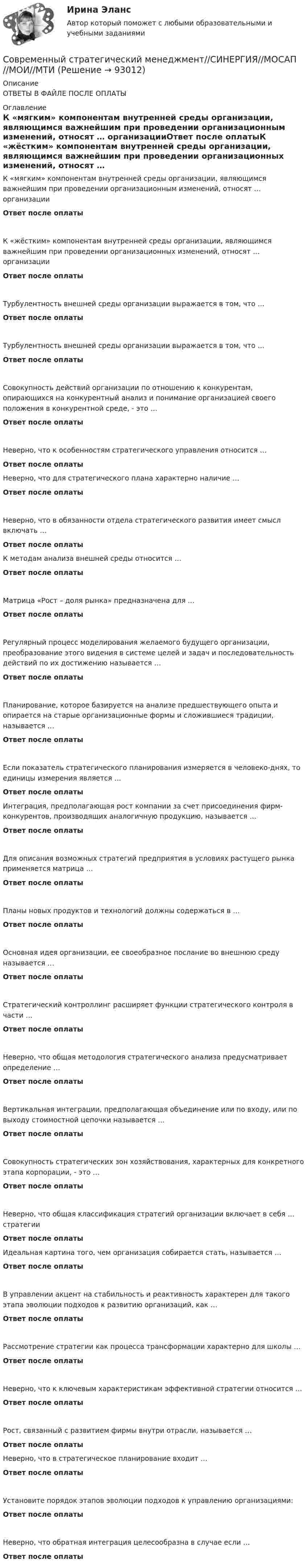     
            Описание
            ОТВЕТЫ В ФАЙЛЕ ПОСЛЕ ОПЛАТЫ 
            Оглавление
            К «мягким» компонентам внутренней среды организации, являющимся важнейшим при проведении организационным изменений, относят … организацииОтвет после оплатыК «жёстким» компонентам внутренней среды организации, являющимся важнейшим при проведении организационных изменений, относят … организацииОтвет после оплатыТурбулентность внешней среды организации выражается в том, что …Ответ после оплатыТурбулентность внешней среды организации выражается в том, что …Ответ после оплатыСовокупность действий организации по отношению к конкурентам, опирающихся на конкурентный анализ и понимание организацией своего положения в конкурентной среде, - это …Ответ после оплатыНеверно, что к особенностям стратегического управления относится …Ответ после оплатыНеверно, что для стратегического плана характерно наличие …Ответ после оплатыНеверно, что в обязанности отдела стратегического развития имеет смысл включать …Ответ после оплатыК методам анализа внешней среды относится …Ответ после оплатыМатрица «Рост – доля рынка» предназначена для …Ответ после оплатыРегулярный процесс моделирования желаемого будущего организации, преобразование этого видения в системе целей и задач и последовательность действий по их достижению называется …Ответ после оплатыПланирование, которое базируется на анализе предшествующего опыта и опирается на старые организационные формы и сложившиеся традиции, называется …Ответ после оплатыЕсли показатель стратегического планирования измеряется в человеко-днях, то единицы измерения является …Ответ после оплатыИнтеграция, предполагающая рост компании за счет присоединения фирм-конкурентов, производящих аналогичную продукцию, называется …Ответ после оплатыДля описания возможных стратегий предприятия в условиях растущего рынка применяется матрица …Ответ после оплатыПланы новых продуктов и технологий должны содержаться в …Ответ после оплатыОсновная идея организации, ее своеобразное послание во внешнюю среду называется …Ответ после оплатыСтратегический контроллинг расширяет функции стратегического контроля в части …Ответ после оплатыНеверно, что общая методология стратегического анализа предусматривает определение …Ответ после оплатыВертикальная интеграции, предполагающая объединение или по входу, или по выходу стоимостной цепочки называется …Ответ после оплатыСовокупность стратегических зон хозяйствования, характерных для конкретного этапа корпорации, - это …Ответ после оплатыНеверно, что общая классификация стратегий организации включает в себя … стратегииОтвет после оплатыИдеальная картина того, чем организация собирается стать, называется …Ответ после оплатыВ управлении акцент на стабильность и реактивность характерен для такого этапа эволюции подходов к развитию организаций, как …Ответ после оплатыРассмотрение стратегии как процесса трансформации характерно для школы …Ответ после оплатыНеверно, что к ключевым характеристикам эффективной стратегии относится …Ответ после оплатыРост, связанный с развитием фирмы внутри отрасли, называется …Ответ после оплатыНеверно, что в стратегическое планирование входит …Ответ после оплатыУстановите порядок этапов эволюции подходов к управлению организациями:Ответ после оплатыНеверно, что обратная интеграция целесообразна в случае если …Ответ после оплаты  
            
            
            Современный стратегический менеджмент Синергия (все ответы + тесты 83/100 баллов)Современный стратегический менеджмент//СИНЕРГИЯ//МОСАП//МОИ//МТИСовременный стратегический менеджмент. Синергия. Ответы на КОМПЕТЕНТНОСТНЫЙ ТЕСТСовременный стратегический менеджмент (тест с ответами Синергия/МОИ/ МТИ)💯 Современный строительный рынок.фмен_БАК (ответы на тест Синергия / МОИ / МТИ / МосАП, январь 2024)современный финансовый контроль и аудитСовременный финансовый контроль и аудитСовременный взгляд на кормление пациентов с дефицитом самообслуживания [Ответы]Современный взгляд на уборку помещений в медицинских организациях [Ответы]Современный материал из стеклохолста, пропитанного битумом и посыпанного базальтовой крошкой, называют...Современный менеджмент как форма общественной практики людейСовременный подход к дифференциальной диагностике и лечению желтух в раннем постнатальном периодеСовременный русский язык ММУ 2023г.Современный стратегический анализ
