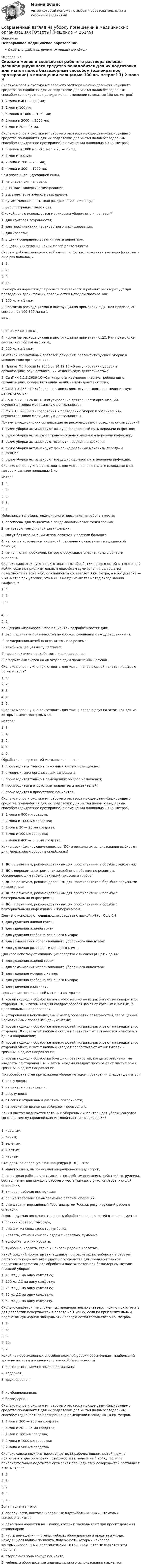      
          Описание
          Непрерывное медицинское образованиеОтветы в файле выделены жирным шрифтом 
          Оглавление
          Сколько мопов и сколько мл рабочего раствора моюще-дезинфицирующего средства понадобится для их подготовки для мытья полов безведерным способом (однократное протирание) в помещении площадью 100 кв. метров? 1) 2 мопа и 400 — 500 мл;2) 1 моп и 100 мл;3) 5 мопов и 1000 — 1250 мл;4) 2 мопа и 2000 — 2500 мл;5) 1 моп и 20 — 25 мл. Сколько мопов и сколько мл рабочего раствора моюще-дезинфицирующего средства понадобится для их подготовки для мытья полов безведерным способом (двукратное протирание) в помещении площадью 40 кв. метров? 1) 5 мопов и 1000 мл; 2) 1 моп и 20 — 25 мл;3) 1 моп и 100 мл;4) 2 мопа и 200 — 250 мл;5) 4 мопа и 800 — 1000 мл. Чем опасен клещ домашней пыли? 1) не опасен для человека;2) вызывает аллергические реакции;3) вызывает эстетическое отвращение;4) кусает человека, вызывая раздражение кожи и зуд;5) распространяет инфекции. С какой целью используется маркировка уборочного инвентаря? 1) для контроля сохранности;2) для профилактики перекрёстного инфицирования;3) для красоты;4) в целях совершенствования учёта инвентаря;5) в целях унификации клининговой деятельности. Сколько рабочих поверхностей имеет салфетка, сложенная вчетверо (пополам и ещё раз пополам)? 1) 8;2) 2;3) 4;4) 16. Примерный норматив для расчёта потребности в рабочих растворах ДС при проведении дезинфекции поверхностей методом протирания: 1) 300 мл на 1 кв.м.;2) норматив расхода указан в инструкции по применению ДС. Как правило, он составляет 100-300 мл на 1кв.м.; 3) 1000 мл на 1 кв.м.;4) норматив расхода указан в инструкции по применению ДС. Как правило, он составляет 500 мл на 1 кв.м.;5) 200 мл на 1 кв.м.. Основной нормативный правовой документ, регламентирующий уборки в медицинских организациях: 1) Приказ МЗ России № 2630 от 14.12.10 «О регулировании уборок в организациях, осуществляющих медицинскую деятельность»;2) СанПиН 2.1.3.2630-10 «Санитарно-эпидемиологические требования к организациям, осуществляющим медицинскую деятельность»;3) СП 2.1.3.2630-10 «Уборки в организациях, осуществляющих медицинскую деятельность»;4) СанПиН 2.1.3.2630-10 «Регулирование деятельности организаций, осуществляющих медицинскую деятельность»;5) МУ 2.1.3.2630-10 «Требования к проведению уборок в организациях, осуществляющих медицинскую деятельность». Почему в медицинских организация не рекомендовано проводить сухие уборки? 1) сухие уборки активизируют воздушно-капельный путь передачи инфекции;2) сухие уборки активируют трансмиссивный механизм передачи инфекции;3) сухие уборки активизируют все пути передачи инфекции;4) сухие уборки активизируют фекально-оральный механизм передачи инфекции;5) сухие уборки активизируют воздушно-пылевой путь передачи инфекции. Сколько мопов нужно приготовить для мытья полов в палате площадью 6 кв. метров и санузле площадью 3 кв.метра? 1) 4;2) 2;3) 5;4) 3;5) 1. Мобильные телефоны медицинского персонала на рабочем месте: 1) безопасны для пациентов с эпидемиологической точки зрения;2) не требуют регулярной дезинфекции;3) могут без ограничений использоваться у постели больного;4) являются источником инфекций, связанных с оказанием медицинской помощи;5) не являются проблемой, которую обсуждают специалисты в области клининга. Сколько салфеток нужно приготовить для обработки поверхностей в палате на 2 койки, если по приблизительным подсчётам суммарная площадь этих поверхностей в зоне каждого пациента составляет 3 кв. метра, а в общей зоне — 2 кв. метра при условии, что в ЛПО не применяется метод складывания салфеток? 1) 4;2) 1;3) 8; 4) 3;5) 2. Концепция «изолированного пациента» разрабатывается для: 1) распределения обязанностей по уборке помещений между работниками;2) поддержания лечебно-охранительного режима;3) такой концепции не существует;4) профилактики перекрёстного инфицирования;5) оформления счетов на оплату за один пролеченный случай. Сколько мопов нужно приготовить для мытья полов в одной палате площадью 30 кв. метров? 1) 4;2) 2;3) 3;4) 1;5) 5. Сколько мопов нужно приготовить для мытья полов в двух палатах, каждая из которых имеет площадь 8 кв.метров? 1) 3;2) 4;3) 2;4) 1;5) 5. Обработка поверхностей методом орошения: 1) производится только в режимных чистых помещениях;2) в медицинских организациях запрещена;3) производится только в помещениях общего назначения;4) производится в отсутствие пациентов и посетителей;5) производится в присутствии пациентов. Сколько мопов и сколько мл рабочего раствора моюще-дезинфицирующего средства понадобится для их подготовки для мытья полов безведерным способом (двукратное протирание) в помещении площадью 10 кв. метров? 1) 2 мопа и 800 мл средств;2) 2 мопа и 1000 мл средства;3) 1 моп и 20 — 25 мл средства;4) 1 моп и 100 мл средства;5) 2 мопа и 400 — 500 мл средства. Какие дезинфицирующие средства (ДС) и режимы их использования выбирают для генеральных уборок в оперблоках? 1) ДС по режимам, рекомендованным для профилактики и борьбы с микозами;2) ДС с широким спектром антимикробного действия по режимам, обеспечивающим гибель бактерий, вирусов и грибов;3) ДС по режимам, рекомендованным для профилактики и борьбы с вирусными инфекциями;4) ДС по режимам, рекомендованным для профилактики и борьбы с бактериальными инфекциями;5) ДС по режимам, рекомендованным для профилактики и борьбы с бактериальными инфекциями и туберкулёзом. Для чего используют очищающие средства с низкой рН (от 0 до 6)? 1) для удаления липкой грязи;2) для удаления жирной грязи;3) для удаления свободно лежащего мусора;4) для замачивания использованного уборочного инвентаря;5) для удаления ржавчины и мочевого камня. Для чего используют очищающие средства с высокой рН (от 7 до 4)? 1) для удаления жирной грязи;2) для замачивания использованного уборочного инвентаря;3) для удаления мочевого камня;4) для удаления свободно лежащего мусора;5) для удаления ржавчины. Протирание поверхностей методом квадрата: 1) новый подход к обработке поверхностей, когда их разбивают на квадраты со стороной 1 м, и затем каждый квадрат обрабатывают от грязных к чистым, в произвольных направлениях;2) устаревший и неиспользуемый метод обработки поверхностей, запрещённый нормативными правовыми документами;3) новый подход к обработке поверхностей, когда их разбивают на квадраты со стороной 10 см, и затем каждый квадрат протирают от грязных зон к чистым, в одном направлении;4) новый подход к обработке поверхностей, когда их разбивают на квадраты со стороной 50 см, и затем каждый квадрат обрабатывают от чистых зон к грязным, в одном направлении;5) новый подход к обработке больших поверхностей, когда их разбивают на квадраты со стороной 1 м, и затем каждый квадрат протирают от чистых зон к грязным, в одном направлении. При обработке стен при влажной уборке методом протирания следует двигаться 1) снизу вверх;2) из центра к периферии;3) сверху вниз;4) от себя к отдалённым участкам поверхности;5) направление движения выбирают произвольно. Каким цветом кодируется ветошь и уборочный инвентарь для уборки санузлов согласно международной клининговой системы маркировки? 1) красным;2) синим;3) зелёным;4) жёлтым;5) черным. Стандартная операционная процедура (СОП) – это: 1) манипуляция, выполняемая операционной медсестрой;2) пошаговая рабочая инструкция с подробным описанием действий сотрудника, составляемая для каждого рабочего места (каждого участка работ, каждой операции);3) типовая рабочая инструкция;4) общие требования к выполнению рабочей операции;5) стандарт, утверждённый Госстандартом России, регулирующий рабочие операции. Рекомендуемая последовательность обработки поверхностей в зоне пациента: 1) спинки кровати, тумбочка;2) стена и консоль, кровать, тумбочка;3) кровать, стена и консоль рядом с кроватью, тумбочка;4) тумбочка, спинки кровати;5) тумбочка, кровать, стена и консоль рядом с кроватью. Какой средний норматив закладывают при расчётах потребности в рабочем растворе моюще- дезинфицирующего средства для предварительной подготовки салфеток для обработки поверхностей при безведерном методе влажной уборке? 1) 10 мл ДС на одну салфетку;2) 100 мл ДС на одну салфетку;3) 75 мл ДС на одну салфетку;4) 30 мл ДС на одну салфетку;5) 50 мл ДС на одну салфетку. Сколько салфеток (не сложенных предварительно вчетверо) нужно приготовить для обработки поверхностей в палате на 1 койку, если по приблизительным подсчётам суммарная площадь этих поверхностей составляет 5 кв. метров? 1) 1;2) 4;3) 5;4) 10;5) 2. Какой из перечисленных способов влажной уборки обеспечивает наибольший уровень чистоты и эпидемиологической безопасности? 1) с использованием поломоечной машины;2) вёдерная;3) двухвёдерная; 4) комбинированная;5) безведерная. Сколько мопов и сколько мл рабочего раствора моюще-дезинфицирующего средства понадобится для их подготовки для мытья полов безведерным способом (однократное протирание) в помещении площадью 10 кв. метров? 1) 1 моп и 200 — 250 мл средства;2) 1 моп и 20 — 25 мл средства;3) 1 моп и 100 мл средства;4) 2 мопа и 1000 мл средства;5) 2 мопа и 500 мл средства. Сколько сложенных вчетверо салфеток (8 рабочих поверхностей) нужно приготовить для обработки поверхностей в палате на 1 койку, если по приблизительным подсчётам суммарная площадь этих поверхностей составляет 5 кв. метров? 1) 1;2) 5;3) 2;4) 4;5) 10. Зона пациента – это: 1) поверхности, контаминированные внутрибольничными штаммами микроорганизмов;2) объёмный норматив на 1 койку, который закладывают при проектировании стационаров;3) часть помещения — стены, мебель, оборудование и предметы ухода, находящиеся вблизи пациента, поверхности которых наиболее контаминированы микроорганизмами, источником которых является этот пациент;4) стерильная зона вокруг пациента;5) мебель и оборудование индивидуального использования пациентом. 
            
            
            Современный взгляд на кормление пациентов с дефицитом самообслуживания [Ответы]Современный взгляд на уборку помещений в медицинских организациях [Ответы]Современный материал из стеклохолста, пропитанного битумом и посыпанного базальтовой крошкой, называют...Современный менеджмент как форма общественной практики людейСовременный подход к дифференциальной диагностике и лечению желтух в раннем постнатальном периодеСовременный русский язык ММУ 2023г.Современный стратегический анализСовременный банк в эпоху цифровизации, 47 вопросов (ответы на тест Синергия / МТИ / МОИ / МосАП)💯 Современный банк в эпоху цифровизации (ответы на тест Синергия / МОИ / МТИ / МосАП, октябрь 2023)💯 Современный банк в эпоху цифровизации (правильные ответы на тест Синергия / МОИ / МТИ / МосАП)Современный банк в эпоху цифровизации (тест с ответами Синергия/МОИ/ МТИ /МОСАП)💯 Современный банк в эпоху цифровизации.ти (ответы на тест Синергия / МОИ / МТИ / МосАП, ноябрь 2023)💯 Современный банк в эпоху цифровизации.ти (правильные ответы на тест Синергия / МОИ / МТИ / МосАП, август 2023)⭐ Современный банк в эпоху цифровизации.ти ЭБС (ответы на тест Синергия / МТИ / МосАП, апрель 2023)