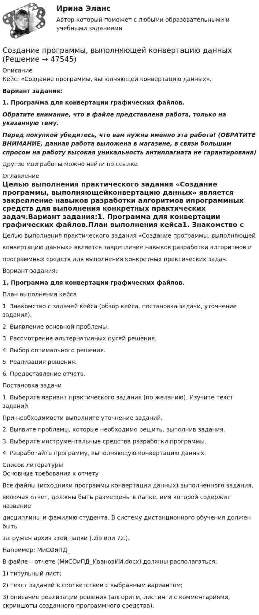     
            Описание
            Кейс: «Создание программы, выполняющей конвертацию данных». Вариант задания:1. Программа для конвертации графических файлов.Обратите внимание, что в файле представлена работа, только на указанную тему.Перед покупкой убедитесь, что вам нужна именно эта работа! (ОБРАТИТЕ ВНИМАНИЕ, данная работа выложена в магазине, в связи большим спросом на работу высокая уникальность антиплагиата не гарантирована)Другие мои работы можно найти по ссылке  
            Оглавление
            Целью выполнения практического задания «Создание программы, выполняющейконвертацию данных» является закрепление навыков разработки алгоритмов ипрограммных средств для выполнения конкретных практических задач.Вариант задания:1. Программа для конвертации графических файлов.План выполнения кейса1. Знакомство с задачей кейса (обзор кейса, постановка задачи, уточнение задания).2. Выявление основной проблемы.3. Рассмотрение альтернативных путей решения.4. Выбор оптимального решения.5. Реализация решения.6. Предоставление отчета.Постановка задачи1. Выберите вариант практического задания (по желанию). Изучите текст заданий.При необходимости выполните уточнение заданий.2. Выявите проблемы, которые необходимо решить, выполнив задания.3. Выберите инструментальные средства разработки программы.4. Разработайте программу, выполняющую конвертацию данных. 
            Список литературы
            Основные требования к отчетуВсе файлы (исходники программы конвертации данных) выполненного задания, включая отчет, должны быть размещены в папке, имя которой содержит название дисциплины и фамилию студента. В систему дистанционного обучения должен быть загружен архив этой папки (.zip или 7z.).Например: МиСОиПД_ В файле – отчете (МиСОиПД_ИвановИИ.docx) должны располагаться:1) титульный лист;2) текст заданий в соответствии с выбранным вариантом;3) описание реализации решения (алгоритм, листинги с комментариями, скриншоты созданного программного средства).
            
            
            Создание и использование информационных ресурсов организацииСоздание программы, выполняющей конвертацию данныхСоздание продукции в результате экономической деятельности достигается путем объединения следующих ресурсов:  оборудование  материалы  сырье  технологии  правотворческий процессСоздание прокуратуры в Российской империи. Значение прокуратуры в системе государственных органов по Указам Петра IСоздание развивающих процессов, удаление мешающих или негативных факторов, создание им противодействующих – это … педагогического процесса💯 Создание рекламных креативов [Тема 1-2] (ответы на тесты Синергия / МОИ / МТИ / МосАП, ноябрь 2023)💯 Создание рекламных креативов [Тема 1-2] (ответы на тесты Синергия / МОИ / МТИ / МосАП, сентябрь 2023)Создание WEB кластераСоздание (генерация) ключей цифровой подписи может проводиться владельцем самостоятельно или осуществляться специальным уполномоченным органом (удостоверяющим центром). Генерируются два ключа электронной подписи: секретный и открытый. Руководителю Создание доступа работников к ресурсам предприятия используя DirectAccessСоздание доступа работников к ресурсам предприятия используя firewall Juniper SSGСоздание доступа работников к ресурсам предприятия используя брандмауеры Cisco PIX или Cisco ASAСоздание земских школ в России началось с …Создание иерархической структуры работ это …