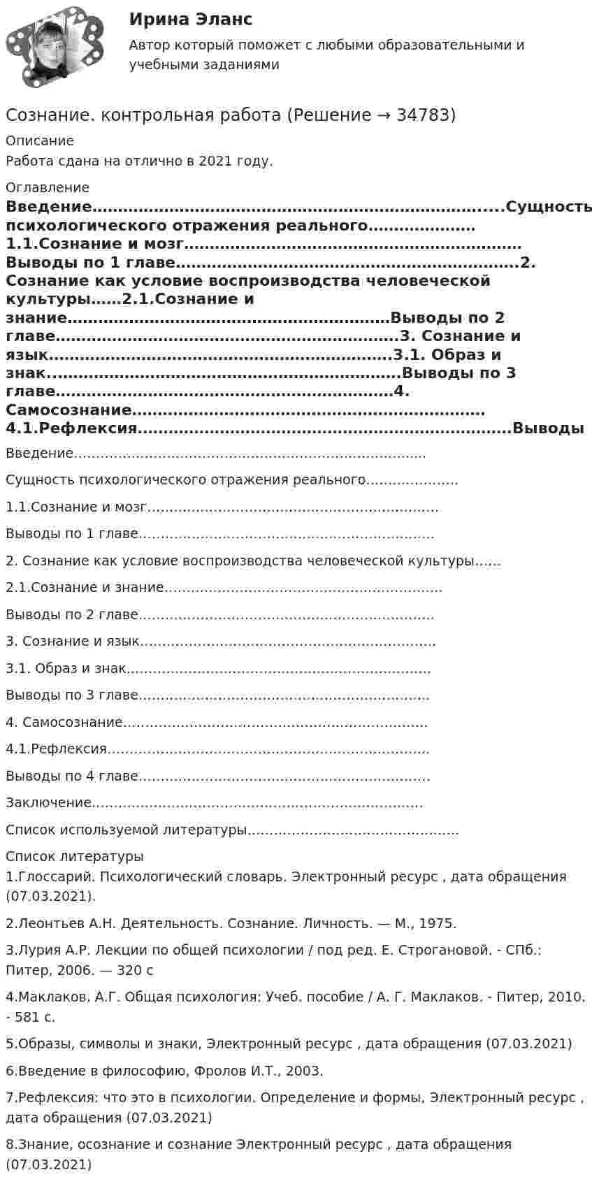     
          Описание
          Работа сдана на отлично в 2021 году. 
          Оглавление
          Введение………………………………………………………………….....Сущность психологического отражения реального…………………1.1.Сознание и мозг…………………………………………………………Выводы по 1 главе………………………………………………………….2. Сознание как условие воспроизводства человеческой культуры……2.1.Сознание и знание………………………………………………………Выводы по 2 главе………………………………………………………….3. Сознание и язык………………………………………………………….3.1. Образ и знак..………………………………………………………….Выводы по 3 главе…………………………………………………………4. Самосознание……………………………………………………………4.1.Рефлексия……………………………………………………………….Выводы по 4 главе…………………………………………………………Заключение…………………………………………………………………Список используемой литературы………………………………………… 
          Список литературы
          1.Глоссарий. Психологический словарь. Электронный ресурс  , дата обращения (07.03.2021).2.Леонтьев А.Н. Деятельность. Сознание. Личность. — М., 1975.3.Лурия А.Р. Лекции по общей психологии / под ред. Е. Строгановой. - СПб.: Питер, 2006. — 320 с4.Маклаков, А.Г.  Общая психология: Учеб. пособие / А. Г. Маклаков. - Питер, 2010. - 581 с.5.Образы, символы и знаки, Электронный ресурс , дата обращения (07.03.2021)6.Введение в философию, Фролов И.Т., 2003.7.Рефлексия: что это в психологии. Определение и формы, Электронный ресурс  , дата обращения (07.03.2021)8.Знание, осознание и сознание Электронный ресурс  , дата обращения (07.03.2021)
            
            
            Созидающая сила, интерактивность, множественное видение проекта - это качества ... лидераСознание. контрольная работа Сознательное изменение параметров продукта, при котором старый продукт снимается с производства, называется … Сознательное или неумышленное нарушение сотрудником установленных на предприятии дисциплинарных норм, влекущее за собой применение к виновному сотруднику дисциплинарного взыскания, - это дисциплинарный ... Сократ - древнегреческий философ из Афин, он жил в 469-399 гг. до н.э. Сократ является одним из родоначальников диалектики. Что означает утверждение Сократа: «Я знаю только то, что ничего не знаю»?Сокращение государственных расходов способствует …Сокращение объемов финансирования по сравнению с бюджетными ассигнованиями либо отказ в подтверждении принятых бюджетных обязательств - это ... расходов бюджетаСоздание специального страхового фонда социальной поддержки сотрудников, которым угрожает сокращение, целесообразно …Создание телефонной сети малого предприятия на базе FreePBXAsterisk (Elastix) и телефонов Cisco 5xxСоздание телефонной сети среднего предприятия на базе нескольких FreePBXAsterisk (Elastix)Создание укрупненных абстрактных экономических единиц, включающих множество явлений или процессов, – это … создание электронной анкеты и приглашенийСоздатель пирамиды потребностей - ...Создать простую галерею изображений используя языки HTML5 и CSS3