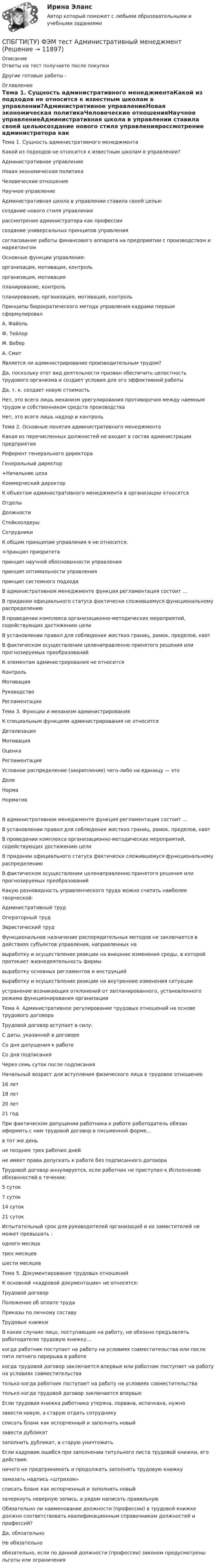     
          Описание
          Ответы на тест получаете после покупкиДругие готовые работы -  
          Оглавление
          Тема 1. Сущность административного менеджментаКакой из подходов не относится к известным школам в управлении?Административное управлениеНовая экономическая политикаЧеловеческие отношенияНаучное управлениеАдминистративная школа в управлении ставила своей цельюсоздание нового стиля управлениярассмотрение администратора как профессиисоздание универсальных принципов управлениясогласование работы финансового аппарата на предприятии с производством и маркетингомОсновные функции управления:организация, мотивация, контрольорганизация, мотивацияпланирование, контрольпланирование, организация, мотивация, контрольПринципы бюрократического метода управления кадрами первым сформулировалА. ФайольФ. ТейлорМ. ВеберА. СмитЯвляется ли администрирование производительным трудом?Да, поскольку этот вид деятельности призван обеспечить целостность трудового организма и создает условия для его эффективной работыДа, т. к. создает новую стоимостьНет, это всего лишь механизм урегулирования противоречия между наемным трудом и собственником средств производстваНет, это всего лишь надзор и контроль Тема 2. Основные понятия административного менеджментаКакая из перечисленных должностей не входит в состав администрации предприятияРеферент генерального директораГенеральный директор+Начальник цехаКоммерческий директорК объектам административного менеджмента в организации относятсяОтделыДолжностиСтейкхолдерыСотрудникиК общим принципам управления я не относится:+принцип приоритетапринцип научной обоснованности управленияпринцип оптимальности управленияпринцип системного подходаВ административном менеджменте функция регламентация состоит …В придании официального статуса фактически сложившемуся функциональному распределениюВ проведении комплекса организационно-методических мероприятий, содействующих достижению целиВ установлении правил для соблюдения жестких границ, рамок, пределов, квотВ фактическом осуществлении целенаправленно принятого решения или прогнозируемых преобразованийК элементам администрирования не относитсяКонтрольМотивацияРуководствоРегламентация Тема 3. Функции и механизм администрированияК специальным функциям администрирования не относитсяДетализацияМотивацияОценкаРегламентацияУсловное распределение (закрепление) чего-либо на единицу — этоДоляНормаНормативВ административном менеджменте функция регламентация состоит …В установлении правил для соблюдения жестких границ, рамок, пределов, квотВ проведении комплекса организационно-методических мероприятий, содействующих достижению целиВ придании официального статуса фактически сложившемуся функциональному распределениюВ фактическом осуществлении целенаправленно принятого решения или прогнозируемых преобразованийКакую разновидность управленческого труда можно считать наиболее творческой:Административный трудОператорный трудЭвристический трудФункциональное назначение распорядительных методов не заключается в действиях субъектов управления, направленных навыработку и осуществление реакции на внешние изменения среды, в которой протекает жизнедеятельность фирмывыработку основных регламентов и инструкцийвыработку и осуществление реакции на внутренние изменения ситуацииустранение возникающих отклонений от запланированного, установленного режима функционирования организации Тема 4. Административное регулирование трудовых отношений на основе трудового договораТрудовой договор вступает в силу:С даты, указанной в договореСо дня допущения к работеСо дня подписанияЧерез семь суток после подписанияНачальный возраст для вступления физического лица в трудовое отношение16 лет18 лет20 лет21 годПри фактическом допущении работника к работе работодатель обязан оформить с ним трудовой договор в письменной форме…в тот же деньне позднее трех рабочих днейне имеет права допускать к работе без подписанного договораТрудовой договор аннулируется, если работник не приступил к Исполнению обязанностей в течении:5 суток7 суток14 суток21 сутокИспытательный срок для руководителей организаций и их заместителей не может превышать :одного месяцатрех месяцевшести месяцев Тема 5. Документирование трудовых отношенийК основной «кадровой документации» не относятся:Трудовой договорПоложение об оплате трудаПриказы по личному составуТрудовые книжкиВ каких случаях лицо, поступающее на работу, не обязано предъявлять работодателю трудовую книжку…когда работник поступает на работу на условиях совместительства или после пяти летнего перерыва в работекогда трудовой договор заключается впервые или работник поступает на работу на условиях совместительстватолько когда работник поступает на работу на условиях совместительстватолько когда трудовой договор заключается впервыеЕсли трудовая книжка работника утеряна, порвана, испачкана, нужнозавести новую, а старую отдать сотрудникусписать бланк как испорченный и заполнить новыйзавести дубликатзаполнить дубликат, а старую уничтожитьЕсли кадровик ошибся при заполнении титульного листа трудовой книжки, его действия:ничего не предпринимать и продолжать заполнять трудовую книжкузамазать надпись «штрихом»списать бланк как испорченный и заполнить новыйзачеркнуть неверную запись, а рядом написать правильнуюОбязательно ли наименование должности (профессии) в трудовой книжке должно соответствовать квалификационным справочникам должностей и профессий?Да, обязательноНе обязательнообязательно, если по данной должности (профессии) законом предусмотрены льготы или ограничения 
            
            
            Союз суверенных государств, заключивших конфедеративный договор и таким образом объединившихся для решения общих задач и проведения совместных действий, - это ... СПБГТИ(ТУ) ФЭМ тест Административный менеджментСПбГУАП Мат.статистика Вариант 2 (5 заданий). Считать максимальную дневную температуру в Санкт-Петербурге 8 марта случайной величинойСПбГУАП Мат.статистика Вариант 3 (5 заданий). Считать максимальную дневную температуру в Санкт-Петербурге 1 апреля случайной величинойСПбГУАП Мат.статистика Вариант 5 (5 заданий). Считать максимальную дневную температуру в Санкт-Петербурге 12 июня случайной величиной СПбГУАП Мат.статистика Вариант 8 (5 заданий). Считать максимальную дневную температуру в Санкт-Петербурге 1 октября случайной величиной СПбГУПТиД Прикладная статистика Вариант 3 (5 заданий) По имеющейся выборке объема n = 30 построить вариационный ряд, вычислить выборочное среднее, исправленную выборочную дисперсию и размах выборки.Социология (тест с ответами «Синергия»).Социология Тесты+Задания СибУПКСоциология труда и управления//ЧЕЛгуСоциология управленияСоциология управления ММУ 2023г.Социология управления Практическая работа ММУСоциология управления. Практические задания. ММУ.