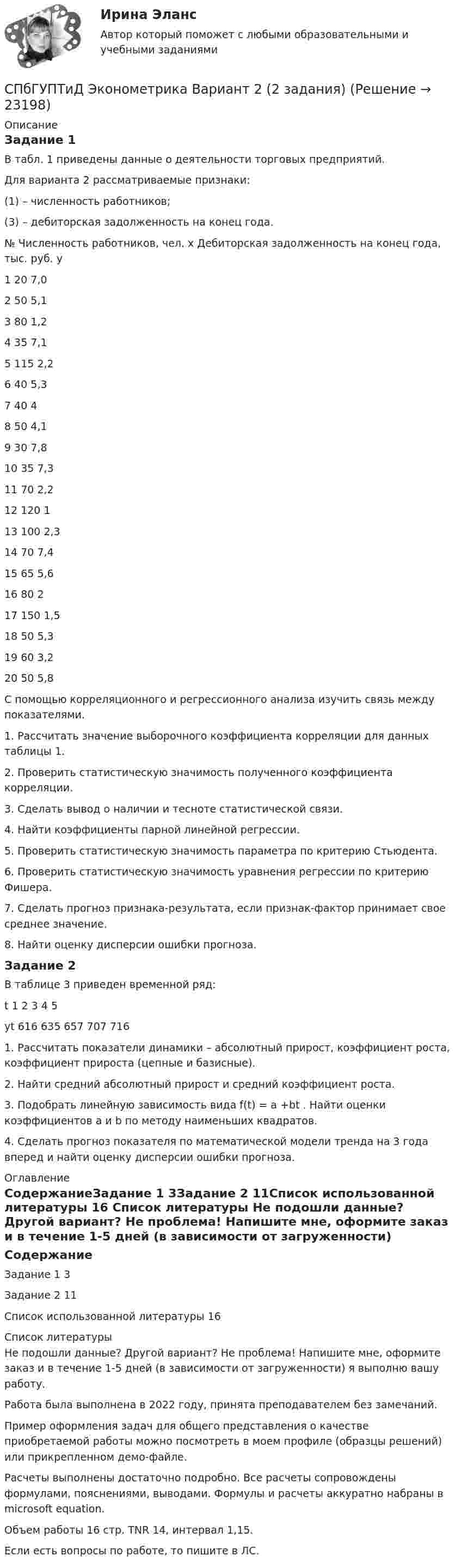     
          Описание
          Задание 1 В табл. 1 приведены данные о деятельности торговых предприятий. Для варианта 2 рассматриваемые признаки:(1) – численность работников;(3) – дебиторская задолженность на конец года.№	Численность работников, чел. х	Дебиторская задолженность на конец года, тыс. руб. у1	20	7,02	50	5,13	80	1,24	35	7,15	115	2,26	40	5,37	40	48	50	4,19	30	7,810	35	7,311	70	2,212	120	113	100	2,314	70	7,415	65	5,616	80	217	150	1,518	50	5,319	60	3,220	50	5,8С помощью корреляционного и регрессионного анализа изучить связь между показателями. 1. Рассчитать значение выборочного коэффициента корреляции для данных таблицы 1.2. Проверить статистическую значимость полученного коэффициента корреляции. 3. Сделать вывод о наличии и тесноте статистической связи. 4. Найти коэффициенты парной линейной регрессии. 5. Проверить статистическую значимость параметра  по критерию Стьюдента.6. Проверить статистическую значимость уравнения регрессии по критерию Фишера. 7. Сделать прогноз признака-результата, если признак-фактор принимает свое среднее значение. 8. Найти оценку дисперсии ошибки прогноза.Задание 2	В таблице 3 приведен временной ряд:t	1	2	3	4	5yt	616	635	657	707	7161. Рассчитать показатели динамики – абсолютный прирост, коэффициент роста, коэффициент прироста (цепные и базисные).2. Найти средний абсолютный прирост и средний коэффициент роста.3. Подобрать линейную зависимость вида f(t) = a +bt . Найти оценки коэффициентов a и b по методу наименьших квадратов.4. Сделать прогноз показателя по математической модели тренда на 3 года вперед и найти оценку дисперсии ошибки прогноза. 
          Оглавление
          СодержаниеЗадание 1	3Задание 2	11Список использованной литературы	16 
          Список литературы
          Не подошли данные? Другой вариант? Не проблема! Напишите мне, оформите заказ и в течение 1-5 дней (в зависимости от загруженности) я выполню вашу работу.Работа была выполнена в 2022 году, принята преподавателем без замечаний.Пример оформления задач для общего представления о качестве приобретаемой работы можно посмотреть в моем профиле (образцы решений) или прикрепленном демо-файле.Расчеты выполнены достаточно подробно. Все расчеты сопровождены формулами, пояснениями, выводами. Формулы и расчеты аккуратно набраны в microsoft equation.Объем работы 16 стр. TNR 14, интервал 1,15.Если есть вопросы по работе, то пишите в ЛС.
            
            
            СПбГУПТиД Статистика Вариант 5 (6 задач) Имеются следующие данные по 25 предприятиям одной из отраслей промышленностиСПбГУПТиД Эконометрика Вариант 2 (2 задания)СПбГУПТиД Эконометрика Вариант 7 (2 задания)СПбГУПТиД Эконометрика Продвинутый уровень Вариант 7 (7 задач) Проверить, является ли стационарной следующая модель авторегрессии?СПбГУТ БОНЧ Методы и приборы для измерения параметров оптических систем связи и сенсорных систем ч. 1СПбГУТ БОНЧ Методы и приборы для измерения параметров оптических систем связи и сенсорных систем ч.2СПБГУТ Дискретная математика Вариант 0СПБГТИ(ТУ) ФЭМ тест Административный менеджментСПбГУАП Мат.статистика Вариант 2 (5 заданий). Считать максимальную дневную температуру в Санкт-Петербурге 8 марта случайной величинойСПбГУАП Мат.статистика Вариант 3 (5 заданий). Считать максимальную дневную температуру в Санкт-Петербурге 1 апреля случайной величинойСПбГУАП Мат.статистика Вариант 5 (5 заданий). Считать максимальную дневную температуру в Санкт-Петербурге 12 июня случайной величиной СПбГУАП Мат.статистика Вариант 8 (5 заданий). Считать максимальную дневную температуру в Санкт-Петербурге 1 октября случайной величиной СПбГУПТиД Прикладная статистика Вариант 3 (5 заданий) По имеющейся выборке объема n = 30 построить вариационный ряд, вычислить выборочное среднее, исправленную выборочную дисперсию и размах выборки.СПбГУПТиД Прикладная статистика Вариант 6 (5 заданий) По имеющейся выборке объема n = 30 построить вариационный ряд, вычислить выборочное среднее, исправленную выборочную дисперсию и размах выборки.