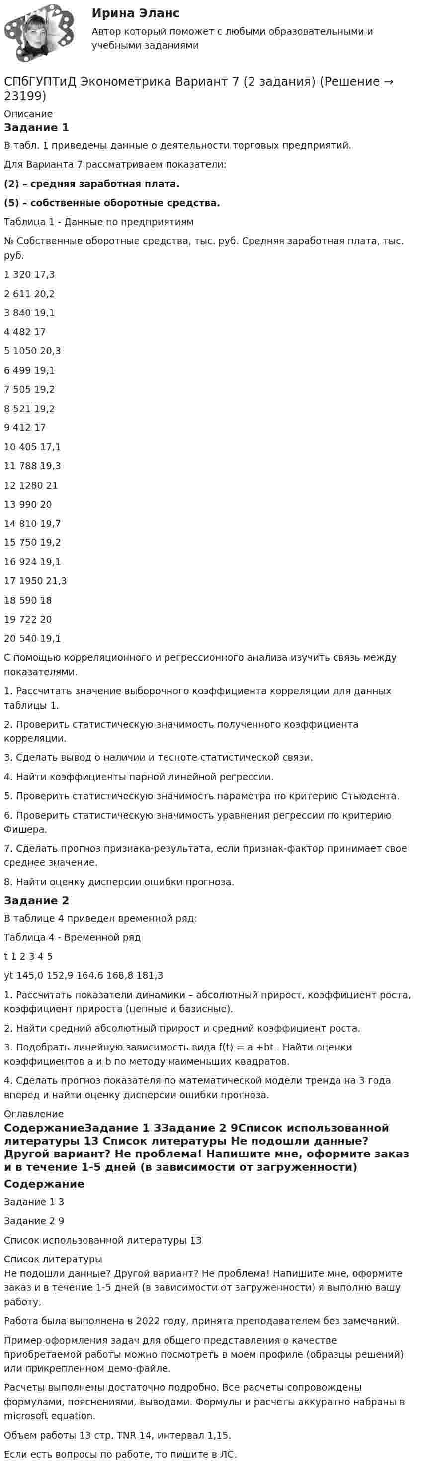     
          Описание
          Задание 1 В табл. 1 приведены данные о деятельности торговых предприятий. 	Для Варианта 7 рассматриваем показатели:(2) – средняя заработная плата.(5) – собственные оборотные средства.Таблица 1 - Данные по предприятиям№	Собственные оборотные средства, тыс. руб.	Средняя заработная плата, тыс. руб.1	320	17,32	611	20,23	840	19,14	482	175	1050	20,36	499	19,17	505	19,28	521	19,29	412	1710	405	17,111	788	19,312	1280	2113	990	2014	810	19,715	750	19,216	924	19,117	1950	21,318	590	1819	722	2020	540	19,1С помощью корреляционного и регрессионного анализа изучить связь между показателями. 1. Рассчитать значение выборочного коэффициента корреляции для данных таблицы 1.2. Проверить статистическую значимость полученного коэффициента корреляции. 3. Сделать вывод о наличии и тесноте статистической связи. 4. Найти коэффициенты парной линейной регрессии. 5. Проверить статистическую значимость параметра по критерию Стьюдента.6. Проверить статистическую значимость уравнения регрессии по критерию Фишера. 7. Сделать прогноз признака-результата, если признак-фактор принимает свое среднее значение. 8. Найти оценку дисперсии ошибки прогноза.Задание 2	В таблице 4 приведен временной ряд:Таблица 4 - Временной рядt			1	2	3	4	5yt			145,0	152,9	164,6	168,8	181,31. Рассчитать показатели динамики – абсолютный прирост, коэффициент роста, коэффициент прироста (цепные и базисные).2. Найти средний абсолютный прирост и средний коэффициент роста.3. Подобрать линейную зависимость вида f(t) = a +bt . Найти оценки коэффициентов a и b по методу наименьших квадратов.4. Сделать прогноз показателя по математической модели тренда на 3 года вперед и найти оценку дисперсии ошибки прогноза. 
          Оглавление
          СодержаниеЗадание 1	3Задание 2	9Список использованной литературы	13 
          Список литературы
          Не подошли данные? Другой вариант? Не проблема! Напишите мне, оформите заказ и в течение 1-5 дней (в зависимости от загруженности) я выполню вашу работу.Работа была выполнена в 2022 году, принята преподавателем без замечаний.Пример оформления задач для общего представления о качестве приобретаемой работы можно посмотреть в моем профиле (образцы решений) или прикрепленном демо-файле.Расчеты выполнены достаточно подробно. Все расчеты сопровождены формулами, пояснениями, выводами. Формулы и расчеты аккуратно набраны в microsoft equation.Объем работы 13 стр. TNR 14, интервал 1,15.Если есть вопросы по работе, то пишите в ЛС.
            
            
            СПбГУПТиД Эконометрика Вариант 2 (2 задания)СПбГУПТиД Эконометрика Вариант 7 (2 задания)СПбГУПТиД Эконометрика Продвинутый уровень Вариант 7 (7 задач) Проверить, является ли стационарной следующая модель авторегрессии?СПбГУТ БОНЧ Методы и приборы для измерения параметров оптических систем связи и сенсорных систем ч. 1СПбГУТ БОНЧ Методы и приборы для измерения параметров оптических систем связи и сенсорных систем ч.2СПБГУТ Дискретная математика Вариант 0СПБГУТ Основы деловых коммуникаций Тема 3СПбГУАП Мат.статистика Вариант 2 (5 заданий). Считать максимальную дневную температуру в Санкт-Петербурге 8 марта случайной величинойСПбГУАП Мат.статистика Вариант 3 (5 заданий). Считать максимальную дневную температуру в Санкт-Петербурге 1 апреля случайной величинойСПбГУАП Мат.статистика Вариант 5 (5 заданий). Считать максимальную дневную температуру в Санкт-Петербурге 12 июня случайной величиной СПбГУАП Мат.статистика Вариант 8 (5 заданий). Считать максимальную дневную температуру в Санкт-Петербурге 1 октября случайной величиной СПбГУПТиД Прикладная статистика Вариант 3 (5 заданий) По имеющейся выборке объема n = 30 построить вариационный ряд, вычислить выборочное среднее, исправленную выборочную дисперсию и размах выборки.СПбГУПТиД Прикладная статистика Вариант 6 (5 заданий) По имеющейся выборке объема n = 30 построить вариационный ряд, вычислить выборочное среднее, исправленную выборочную дисперсию и размах выборки.СПбГУПТиД Прикладная статистика Вариант 9 (5 заданий) По имеющейся выборке объема n = 30 построить вариационный ряд, вычислить выборочное среднее, исправленную выборочную дисперсию и размах выборки. 