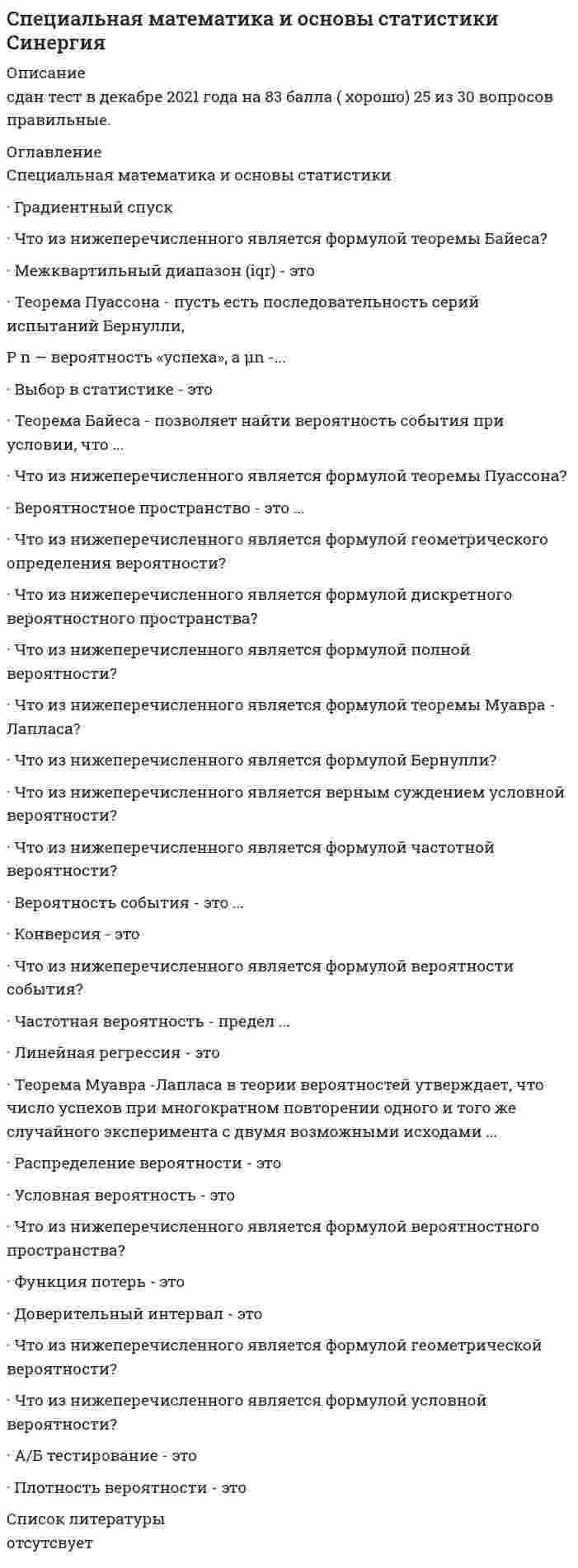    
          Описание
          39 вопросов с ответамиПоследний раз тест был сдан на 90 баллов из 100 Отлично***ВАЖНО*** В ПРОЦЕССЕ СДАЧИ ОЦЕНКА МОЖЕТ ВАРЬИРОВАТЬСЯ!!!Год сдачи -2018-2022.После покупки Вы получите файл с ответами на вопросы которые указаны ниже:***(Если нужна помощь с другими предметами или сдачей тестов онлайн, пишите в личные сообщения   ) 
          Оглавление
          1. Размещение – это … *упорядоченный набор чисел из некоторого множества различных n элементов *упорядоченный набор из k различных элементов из некоторого множества различных n элементов *упорядоченный набор из k различных элементов из суммы различных n элементов2. Что из нижеперечисленного является формулой дифференцированного произведения?* (uv)^'=u'v+uv'*(uv)^'=uv+uv'*(uv)^'=uv+uv3. Что из нижеперечисленного является формулой расчёта функции потерь?*MSE=∑_(i=1)^n(Y_i-Y ̂_i )^2*MSE= 1/n ∑_(i=1)^n(Y_i-Y ̂_i)*MSE= 1/n ∑_(i=1)^n(Y_i-Y ̂_i )^24. Что из ниже перечисленного является формулой сочетания без повторений?* (n/k)=C_n^k= n!/k!(n-k)!* (n/k)=C_n= n!/k!(n-k)!* (n/k)=C_n^k= n!/(n-k)!5. Что из ниже перечисленного является формулой числа Стирлинга второго рода?*S(n,k)= 1/k! ∑_(j=0)^k 〖(-1)〗^(k+j) (k/j)*S(n,k)= 1/k! ∑_(j=0)^k 〖(-1)〗^(k+j) (k/j) j^n*S(n,k)=∑_(j=0)^k 〖(-1)〗^(k+j) (k/j) j^n6. Что из нижеперечисленного является формулой тригонометрической функции?*〖x) 〗^'= □sin sin x*〖x) 〗^'= □cos cos x*〖x) 〗^'= □tan tan x7. Что из нижеперечисленного является формулой интегрирования?*∫ □sin sin xdx = -□cos cos x*∫ □sin sin xdx = -□cos cos x +C*∫ □sin sin xdx = cosx^3+C 8. Числа Стирлинга первого рода (без знака) – это …*количество значений порядка n*количество перестановок значений с k циклами*количество перестановок порядка n с k циклами9. Что из нижеперечисленного является формулой нахождения градиента?*grad z= dz/dy i +dy/dx j ⃗=(dz/dx; dz/dy) *grad z= dz/dx i +dz/dx j =(dz/dx; dz/dy)*grad z= dy/dx i ⃗+dx/dx j ⃗=(dz/dx; dz/dy)10. Что из нижеперечисленного является формулой неопределенного интеграла?*F'(x)=∫ f(x)dx*F(x)=∫ f'(x)dx*F(x)=∫ f(x)dx11. Число Стирлинга второго рода из n по k, обозначаемым S (n, k), называется … *количество неупорядоченных разбиений n – элементного множества на k непустых подмножеств *количество неупорядоченных значений – элементного множества на k непустых подмножеств *количество неупорядоченных разбиений n12. Что из ниже перечисленного является формулой числа Стирлинга первого рода (со знаком)?* (x)_n=(x-1)(x-2) ∙ ∙ ∙ (x-n+1)* (x)_n=x(x-1)(x-2) ∙ ∙ ∙ (x-n)* (x)_n=x(x-1)(x-2) ∙ ∙ ∙ (x-n+1)13. Важной особенностью размещения является … *порядок *элемент числа *переменное значение14. Что из ниже перечисленного является формулой реккурентного соотношения при k>0 ?*s(k,0)= c(0,0)=0*s(0,k)= c(0,k)=0*s(k,0)= c(k,0)=015. Что из ниже перечисленного является формулой реккурентного соотношения при n, k = 0?*s(0,1)= c(0,0)=1*s(0,0)= c(1,0)=1*s(0,0)= c(0,0)=116. Что из ниже перечисленного является формулой размещения с повторениями?*A_n^(-k)=n^k*A_n=n^k*A_n^(-k)=n17. Частная производная – это производная ...*по одной переменной в случае, если функция имеет несколько переменных*скорость изменения функции в данной точке*грамотное сопоставление условий для решения задачи18. Что характеризует функция потерь?*ошибку данных на наборе наблюдаемых позиций*ошибку прогноза на наборе наблюдаемых данных*ошибку скорости изменения наблюдаемых данных19. Что из нижеперечисленного является формулой скорости? *время/расстояние *расстояние/масса *расстояние/время20. Что из ниже перечисленного обозначает символ Похгаммера?* (x)_n*〖(x)〗_n^k* (x)_n^(-1)21. Что из ниже перечисленного является формулой сочетания с повторениями?*-/(〖 C〗_n^k )= (n+k-1)!/(n-1)!*-/(〖 C〗_n^k )= (n+k-1)!/(k! ∙ (n-1)!)*〖 C〗_n^k= (n+k-1)!/(k! ∙ (n-1)!)22. Что из ниже перечисленного является формулой факториала? *A^n=P_n=n! *A_n=P_n^n=n! *A_n^n=P_n=n!23. Что из нижеперечисленного является формулой определенного интеграла? *∫ f(x)d=F(x)+C *∫ f(x)dx=F(x)+C *∫ f(x)dx=F(x)24. Важной особенностью сочетания является то, что порядок …*не применяется*имеет значение*не имеет значения25. Сочетание без повторений – это …*сочетание, где элементы повторяются*сочетание, где элементы не повторяются*сочетание, где элементы могут повторяться и не повторяться26. Что из нижеперечисленного является функцией интеграла? *d/dx ∫ f(x)d=f(x) *d/dx ∫ f(x)dx=f(x) *d/x ∫ f(x)dx^2=f(x)27. Сочетания с повторениями – это …*сочетания, где элементы могут повторяться*сочетания, где элементы могут не повторяться*сочетания, где элементы могут повторяться и не повторяться28. Числа Стирлинга первого рода (со знаком) s (n, k) – это …*коэффициенты элементов*коэффициенты многочлена*коэффициенты значений29. Что из нижеперечисленного является формулой линейного выражения? *f(x,b)=b_0+b_1 x_1+b_2 x_2 +_…+b_k x_k *f(x,b)=b+b_1 x_1+b_2 x_2 +_…+bx *f(x,b)=b_0+bx_1+b_2 x_2 +_…+b_k30. Градиент – это ...*вектор, который указывает направление роста функции*грамотное сопоставление условий для решения задачи*скорость изменения функции в данной точке31. Сочетание – это …*неупорядоченный набор из k различных элементов из некоторого множества различных n элементов*упорядоченный набор из k различных элементов из некоторого множества различных n элементов*неупорядоченный набор из чисел из некоторого множества различных n элементов32. Что из нижеперечисленного является формулой интеграла? *∫ x^2 dx= x^3/3+C *∫ xdx= x/3+C *∫ x^2 dx= x/3+C33. Размещение без повторений – это размещение, где …*элементы повторяются*элементы не повторяются*элементы могут повторяться и не повторяться34. Что из ниже перечисленного является формулой производной разности двух функций? * (f(x)-g(x))^'=f(x)-g'(x) * (f(x)-g(x))^'=f(x)-g(x) * (f(x)-g(x))^'=f^' (x)-g'(x)35. Если движение происходит в направлении градиента функции, то мы получим ...*скорость максимального изменения функции*увеличения размерности*индексацию массива36. Интеграл - это аналог суммы для ...*бесконечного числа бесконечно малых слагаемых*бесконечного числа множественных слагаемых*бесконечного множества бесконечно малых слагаемых37. Определенный интеграл применяется тогда, когда мы ...*собираемся найти площадь под кривой*собираемся найти ошибку прогноза*собираемся найти скорость максимального изменения функции38. Производная функция – это ...*скорость изменения функции в данной точке*составляющая переменной*соблюдение размещения39. Что из ниже перечисленного является формулой реккурентного соотношения при n>0 ?*s(n,0)= c(n,0)=0*s(n,0)= c(0,0)=0*s(0,n)= c(0,n)=0 
            
            
            Специальная математика и основы статистики (тест с ответами Синергия)Специальная педагогика и психология (тестовые и практические задания с верными ответами) ВГАПС. Специальная психология (ответы на тест Синергия / МТИ / МосАП)Специальная психология (тест с ответами Синергия)Специальная психология (тест с ответами Синергия, 87 баллов из 100)Специальные научные методы – это методы, которые …Специфическая форма и организация общения, облаченная в деликатную форму, основанную на этических принципах партнеров, – это …Социология (тест с ответами) «Синергия» 3 семестр.Социология (тесты) ВиттеСочетание каких данных является персональной информацией, которую специалисты по безопасному поведению в сети рекомендуют не размещать одновременно:СпбУТУиЭ Математическая статистика тест 3 Текущего контроля (14 вопросов)Сперанский выдвинул идеи в областиСпециалисты полагают, что взрывная сила будет улучшаться при использовании … режимов работы мышц, выполняемых чаще всего по методу максимальных усилий или повторно-серийным методом⭐ Специальная математика и основы статистики (Итоговая аттестация) (ответы на тест Синергия / МТИ / МосАП)