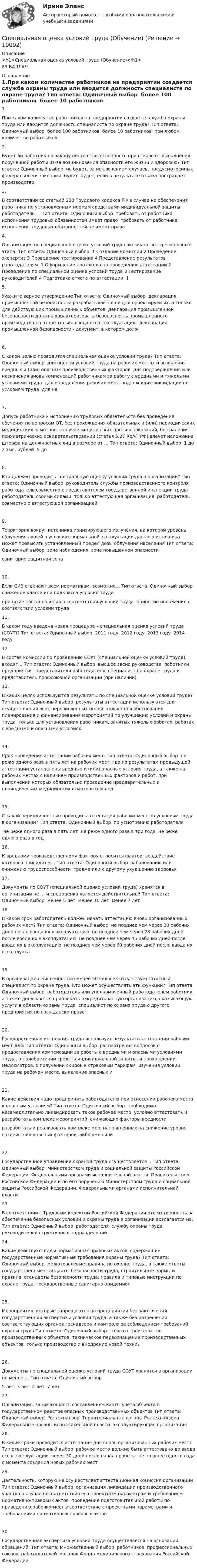     
          Описание
          <h1>Специальная оценка условий труда (Обучение)</h1>83 БАЛЛА!!! 
          Оглавление
          1.При каком количестве работников на предприятии создается служба охраны труда или вводится должность специалиста по охране труда? Тип ответа: Одиночный выбор ￼ более 100 работников ￼ более 10 работников ￼ при любом количестве работников2.Будет ли работник по закону нести ответственность при отказе от выполнения порученной работы из-за возникновения опасности его жизни и здоровью? Тип ответа: Одиночный выбор ￼ не будет, за исключением случаев, предусмотренных федеральными законами ￼ будет ￼ будет, если в результате отказа пострадает производство3.В соответствии со статьей 220 Трудового кодекса РФ в случае не обеспечения работника по установленным нормам средствами индивидуальной защиты работодатель … Тип ответа: Одиночный выбор ￼ требовать от работника исполнения трудовых обязанностей имеет право ￼ требовать от работника исполнения трудовых обязанностей не имеет права4.Организация по специальной оценке условий труда включает четыре основных этапа: Тип ответа: Одиночный выбор ￼ 1 Создание комиссии 2 Проведение экспертиз 3 Проведение тестирования 4 Представление результатов работодателям ￼ 1 Оформление протокола по проведению аттестации 2 Проведение по специальной оценке условий труда 3 Тестирование руководителей 4 Подготовка отчета по аттестации ￼ 15.Укажите верное утверждение Тип ответа: Одиночный выбор ￼ декларация промышленной безопасности разрабатывается не для проектируемых, а только для действующих промышленных объектов ￼ декларация промышленной безопасности должна характеризовать безопасность промышленного производства на этапе только ввода его в эксплуатацию ￼ декларация промышленной безопасности - документ, в котором долж6.С какой целью проводится специальная оценка условий труда? Тип ответа: Одиночный выбор ￼ для оценки условий труда на рабочих местах и выявления вредных и (или) опасных производственных факторов ￼ для подтверждения или назначения вновь компенсаций работникам за работу с вредными и тяжелыми условиями труда ￼ для определения рабочих мест, подлежащих ликвидации по условиям труда ￼ для на7.Допуск работника к исполнению трудовых обязательств без проведения обучения по вопросам ОТ, без прохождения обязательных и (или) периодических медицинских осмотров, в случае медицинских противопоказаний, без наличия психиатрических освидетельствований (статья 5.27 КоАП РФ) влечет наложение штрафа на должностных лиц в размере от … Тип ответа: Одиночный выбор ￼ 1 до 2 тыс. рублей ￼ 5 до8.Кто должен проводить специальную оценку условий труда в организации? Тип ответа: Одиночный выбор ￼ руководитель службы производственного контроля ￼ работодатель совместно с представителем государственной инспекции труда ￼ работодатель своими силами ￼ только аттестующая организация ￼ работодатель совместно с аттестующей организацией9.Территория вокруг источника ионизирующего излучения, на которой уровень облучения людей в условиях нормальной эксплуатации данного источника может превысить установленный предел дозы облучения населения Тип ответа: Одиночный выбор ￼ зона наблюдения ￼ зона повышенной опасности ￼ санитарно-защитная зона10.Если СИЗ отвечают всем нормативам, возможно… Тип ответа: Одиночный выбор ￼ снижение класса или подкласса условий труда ￼ принятие постановления о соответствии условий труда ￼ принятие положения о соответствии условий труда11.В каком году введена новая процедура – специальная оценка условий труда (СОУТ)? Тип ответа: Одиночный выбор ￼ 2011 году ￼ 2012 году ￼ 2013 году ￼ 2014 году12.В состав комиссии по проведению СОУТ (специальной оценки условий труда) входят… Тип ответа: Одиночный выбор ￼ высшее звено руководства ￼ работники предприятия ￼ представители работодателя, специалист по охране труда и представитель профсоюзной организации (при наличии)13.В каких целях используются результаты по специальной оценке условий труда? Тип ответа: Одиночный выбор ￼ результаты аттестации используются для осуществления всех перечисленных целей ￼ только для обоснования планирования и финансирования мероприятий по улучшению условий и охраны труда ￼ только для установления работникам, занятых тяжелых работах, работах с вредными и опасными условиях14.Срок проведения аттестации рабочих мест: Тип ответа: Одиночный выбор ￼ не реже одного раза в пять лет на рабочих мест, где по результатам предыдущей аттестации установлены вредные и (или) опасные условия труда, а также на рабочих местах с наличием производственных факторов и работ, при выполнении которых обязательно проведение предварительных и периодических медицинских осмотров (обслед15.С какой периодичностью проводись аттестация рабочих мест по условиям труда в организации? Тип ответа: Одиночный выбор ￼ по усмотрению работодателя ￼ не реже одного раза в пять лет ￼ не реже одного раза в три года ￼ не реже одного раза в год16.К вредному производственному фактору относится фактор, воздействие которого приводит к… Тип ответа: Одиночный выбор ￼ заболеванию или снижению трудоспособности ￼ травме или к другому ухудшению здоровья17.Документы по СОУТ (специальной оценке условий труда) хранятся в организации не … и спецоценка является действительной Тип ответа: Одиночный выбор ￼ менее 5 лет ￼ менее 10 лет ￼ менее 7 лет18.В какой срок работодатель должен начать аттестацию вновь организованных рабочих мест? Тип ответа: Одиночный выбор ￼ не позднее чем через 30 рабочих дней после ввода их в эксплуатацию ￼ не позднее чем через 28 рабочих дней после ввода их в эксплуатацию ￼ не позднее чем через 45 рабочих дней после ввода их в эксплуатацию ￼ не позднее чем через 60 рабочих дней после ввода их в эксплуата19.В организации с численностью менее 50 человек отсутствует штатный специалист по охране труда. Кто может осуществлять эти функции? Тип ответа: Одиночный выбор ￼ работодатель или уполномоченный работодателем работник, а также допускается привлекать аккредитованную организацию, оказывающую услуги в области охраны труда ￼ специалист по охране труда с другого предприятия по гражданско-право20.Государственная инспекция труда использует результаты аттестации рабочих мест для: Тип ответа: Одиночный выбор ￼ рассмотрения вопросов о предоставления компенсаций за работы с вредными и опасными условиями труда, о приобретении средств индивидуальной защиты, и прохождении медосмотров, о получении скидок к страховым тарифам ￼ изучения условий труда на рабочем месте, выявление опасных и21.Какие действия надо предпринять работодателю при отнесении рабочего места к опасным условиям? Тип ответа: Одиночный выбор ￼ необходимо незамедлительно ликвидировать такое рабочее место ￼ условно аттестовать и разработать комплекс мероприятий, снижающих факторы вредности ￼ разработать и реализовать комплекс мер, направленных на снижение уровня воздействия опасных факторов, либо уменьши22.Государственное управление охраной труда осуществляется… Тип ответа: Одиночный выбор ￼ Министерством труда и социальной защиты Российской Федерации ￼ Федеральными органами исполнительной власти ￼ Правительством Российской Федерации и по его поручению Министерством труда и социальной защиты Российской Федерации, Федеральными органами исполнительной власти23.В соответствии с Трудовым кодексом Российской Федерации ответственность за обеспечение безопасных условий и охраны труда в организации возлагается на: Тип ответа: Одиночный выбор ￼ работодателя ￼ службу охраны труда ￼ руководителей структурных подразделений24.Какие действуют виды нормативных правовых актов, содержащие государственные нормативные требования охраны труда? Тип ответа: Одиночный выбор ￼ межотраслевые правила по охране труда, а также ответы ￼ государственные стандарты безопасности труда, строительные нормы и правила ￼ стандарты безопасности труда, правила и типовые инструкции по охране труда, государственные санитарно-эпидемиол25.Мероприятия, которые запрещаются на предприятии без заключений государственной экспертизы условий труда, а также без разрешений соответствующих органов госнадзора и контроля за соблюдением требований охраны труда Тип ответа: Одиночный выбор ￼ только строительство производственных объектов, техническое переоснащение производственных объектов ￼ только производство и внедрение новой техни\26.Документы по специальной оценке условий труда СОУТ хранятся в организации не менее … Тип ответа: Одиночный выбор ￼ 5 лет ￼ 3 лет ￼ 4 лет ￼ 7 лет27.Организация, занимающаяся составлением карты учета объекта в государственном реестре опасных производственных объектов Тип ответа: Одиночный выбор ￼ Ростехнадзор ￼ Территориальные органы Ростехнадзора ￼ Федеральные органы исполнительной власти ￼ эксплуатирующая организация28.В какие сроки проводится аттестация для вновь организованных рабочих мест? Тип ответа: Одиночный выбор ￼ рабочее место должно быть аттестовано до ввода его в эксплуатацию ￼ через 30 дней после начала работы ￼ не позднее одного года с момента создания новых рабочих мест29.Деятельность, которую не осуществляет аттестационная комиссия организации Тип ответа: Одиночный выбор ￼ организация ликвидации производственного участка в случае несоответствия его проектным параметрам и требованиям нормативно-правовых актов ￼ проведение подготовительной работы по приведению рабочих мест в соответствие с проектными параметрами и требованиями нормативных правовых актов30.Государственная экспертиза условий труда осуществляется на основании обращений: Тип ответа: Множественный выбор ￼ работников ￼ профессиональных союзов ￼ работодателей ￼ органов Фонда медицинского страхования Российской Федерации 
            
            
            специальная оценка условий трудаСпециальная оценка условий труда (Обучение)Специальная оценка условий труда.Практические задания.РосдистантСпециальная оценка условий труда РОСДИСТАНТСпециальная оценка условий труда (Тест с ответами Росдистант)💯 Специальная оценка условий труда.ти (правильные ответы на тест Синергия / МОИ / МТИ / МосАП)Специальная педагогика и психология (АДПО)Специальная математика и основы статистики (тест с ответами /МТИ /«Синергия»).Специальная математика и основы статистики (тест с ответами) «Синергия».Специальная математика и основы статистики (тест с ответами Синергия/МОИ/ МТИ)Специальная математика и основы статистики (Тест с ответами СИНЕРГИЯ / МОИ / МТИ)Специальная математика и основы статистики (тест с ответами) «Синергия»/ МТИ.💯 Специальная математика и основы статистики [Часть 1-2] (ответы на тесты Синергия / МОИ / МТИ / МосАП, декабрь 2023)💯 Специальная математика и основы статистики [Часть 1] (ответы на тесты Синергия / МОИ / МТИ / МосАП, январь 2024)