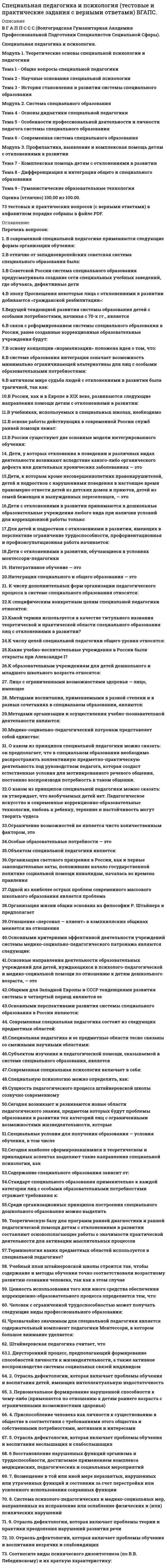      
          Описание
          Специальная психологияответы на 37 вопросов, которые встречаются в тесте по данному предметувопросы собраны из нескольких попыток, результаты 90...93 балла из 100вопросы отсортированы в лексикографическом порядке, можно пользоваться поиском (Ctrl+F) 
          Оглавление
          … патологический тип личности с наибольшей вероятностью формируется при воспитании по типу «ежовые рукавицы»Тип ответа: Одиночный выборШизоидныйЭпилептоидныйНеустойчивыйЛабильныйАлалия относится к такому типу задержанного психического развития, как …Тип ответа: Одиночный выборсиндром дефицита вниманиязадержка речевого развитияобщее недоразвитие речизадержка формирования навыков счетаВид компенсации, к которому относится компенсация, осуществляемая за счет привлечения сохранных нервных элементов пострадавших структур, – это …Тип ответа: Одиночный выборсверхкомпенсацияспонтанная компенсациямежсистемная компенсациявнутрисистемная компенсацияВпервые ранний детский аутизм был описан …Тип ответа: Одиночный выборВыготскимСухаревойАспергеромКаннеромДля психических нарушений при задержанном психическом развитии характерна …Тип ответа: Одиночный выбортотальностьиерархичностьпарциальностьДля психических расстройств при органической деменции в детском возрасте характерна …Тип ответа: Одиночный выбортотальностьиерархичностьпарциальностьДля такого типа психического дизонтогенеза, как …, наиболее характерна психогенная реакция на дефектТип ответа: Одиночный выборповрежденногое развитиедефицитарное развитиеискаженное развитиеобщее недоразвитиеИнфантилизм как одно из проявлений задержанного психического развития связан с …Тип ответа: Одиночный выборконституциональным происхождениемранними органическими поражениями мозгасоциальными факторамихроническими соматическими заболеваниямиК неблагоприятным социальным факторам аномального развития относятся …Тип ответа: Одиночный выборасфиксияпедагогическая запущенностьнедоношенностьхромосомные аберрацииК поврежденному психическому развитию относится …Тип ответа: Одиночный выбордетская шизофренияэпилепсияранний детский аутизмолигофренияК синдромам временного отставания или замедленного темпа развития психики в целом или отдельных ее функций относится …Тип ответа: Одиночный выборзадержка психического развитияолигофренияранний детский аутизмдеменцияКомпенсация дефекта, осуществляемая путем перестройки функциональных систем и включения в работу новых элементов из других структур за счет выполнения ранее не свойственных им функций, – это … компенсацияТип ответа: Одиночный выбормежсистемнаявнутрисистемнаясистемнаяЛогоневроз …Тип ответа: Одиночный выборотносится к общим неврозамотносится к системным неврозамможет относиться как к общим, так и к системным неврозамНа первый план при олигофрении выступают нарушения развития …Тип ответа: Одиночный выборвосприятиявниманияпамятиинтеллектаНеверно, что … относится к дисгармоническому дизонтогенезуТип ответа: Одиночный выборневропатияинфантилизмпсихопатияпатологическое формирование личностиНеверно, что … относится к дисгармоническому психическому развитию …Тип ответа: Одиночный выборпсихопатияпатологическое формирование личности вследствие неправильного воспитанияэпилептическая деменцияневропатияНеверно, что … относится к неблагоприятным врожденным факторам аномального развитияТип ответа: Одиночный выборвнутричерепная родовая травманаследственное генетическое поражениевнутриутробная инфекциятоксикозНеверно, что основная координата вторичного психического недоразвития «снизу вверх», согласно представлениям Л.С. Выготского, свойственна …Тип ответа: Одиночный выборобщему недоразвитиюповрежденному психическому развитиюдефицитарному психическому развитиюНеверно, что такая особенность нарушения развития психических функций, как …, характерна для олигофренииТип ответа: Одиночный выборретардацияиерархичностьтотальностьасинхронияНеверно, что характерная особенность синдрома дефицита внимания – это …Тип ответа: Одиночный выборинтеллектуальные расстройстванарушения памятиимпульсивностьгиперактивностьНеправильное воспитание по типу «кумир семьи» приводит к возникновению … типа патологической личностиТип ответа: Одиночный выбористероидногошизоидногоэпилептоидногопсихастеническогоПервичным дефектом при олигофрении является …Тип ответа: Одиночный выборпатология сенсорной сферытотальное недоразвитие мозганарушения аффективной сферыпарциальное поражение мозгаПонятия «первичный дефект» и «вторичный дефект» в специальную психологию были введены …Тип ответа: Одиночный выборАдлеромЛебединскимВыготскимКаннеромПредметом психологии аномального развития являются …Тип ответа: Одиночный выборбольные с психическими нарушениямибольные с органическими поражениями мозгалица с патологией развитиябольные с психосоматическими нарушениямиПри психопатиях детского возраста основной дефект психического развития имеет место в … сфереТип ответа: Одиночный выборинтеллектуальнойдвигательнойсенсорнойэмоциональнойПри раннем детском аутизме на первый план выступает такое нарушение межфункционального взаимодействия, как …Тип ответа: Одиночный выборизоляцияретардацияакселерацияасинхронияПризнак, характерный для общего стойкого недоразвития, – …Тип ответа: Множественный выборраннее время поражениястойкая диспропорциональность психикипозднее время пораженияпарциальность нарушенийПсихический дизонтогенез, связанный с первичной недостаточностью отдельных систем (зрения, слуха, опорно-двигательной сферы), называется … психическим развитиемТип ответа: Одиночный выбордефицитарнымдиспропорциональнымискаженноедисгармоническоеПсихология аномального развития разрабатывает программы коррекции детей с различной патологией, кроме …Тип ответа: Одиночный выборнарушений интеллекташизофрениинарушений сенсорной сферынарушений двигательной сферыРазвитие эпилептоидной психопатии у ребенка происходит вследствие воспитания по типу …Тип ответа: Одиночный выбор«гиперопека«кумир семьи»«парадоксальная коммуникация»«ежовые рукавицы»Стойкая диспропорциональность психики, наблюдающаяся преимущественно в эмоциональной сфере, – это … развитиеТип ответа: Одиночный выборискаженноедисгармоническоезадержанноеповрежденноеСтойкое выраженное снижение познавательной деятельности ребенка, вызванное врожденным или рано приобретенным органическим поражением центральной нервной системы, – это …Тип ответа: Одиночный выборневрозпсихопатиядеменцияолигофренияТакой тип нарушения мышления, как …, характерен для детей с эпилепсиейТип ответа: Одиночный выборснижение уровня обобщенияискажение процессов обобщенияразноплановость мышленияразорванность мышленияТеория сверхкомпенсации была разработана …Тип ответа: Одиночный выборВыготскимФрейдомСухаревойАдлеромТифлопсихология – раздел специальной психологии, занимающийся проблемами развития и обучения детей с аномалиями …Тип ответа: Одиночный выборречислухазрениядвигательной сферыШизоидная психопатия формируется в результате неправильного стиля воспитания по типу …Тип ответа: Одиночный выбор«кумир семьи»«золушка»«безнадзорность»«парадоксальная коммуникация»Ядром синдрома раннего детского аутизма является …Тип ответа: Одиночный выборнарушение речинедостаточность или полное отсутствие стремления к контактам с окружающиминарушение памятинарушение интеллекта  
            
            
            Специальная психология (ответы на тест Синергия / МТИ / МосАП)Специальная психология (тест с ответами Синергия)Специальная психология (тест с ответами Синергия, 87 баллов из 100)Специальные научные методы – это методы, которые …Специфическая форма и организация общения, облаченная в деликатную форму, основанную на этических принципах партнеров, – это …Сплав меди с ртутью находится в кислой среде, не содержащей растворенный кислород. Возможен ли при этом процесс коррозии? Указать знак изменения свободной энергии Гиббса.С помощью интеграла Мора определить прогиб конца защемлённой балки, жёсткость EI которой постоянна. Расчётная схема балки приведена ниже (1 – единичная сила, приложенная в точке, где определяется перемещение ).Сочетание каких данных является персональной информацией, которую специалисты по безопасному поведению в сети рекомендуют не размещать одновременно:СпбУТУиЭ Математическая статистика тест 3 Текущего контроля (14 вопросов)Сперанский выдвинул идеи в областиСпециалисты полагают, что взрывная сила будет улучшаться при использовании … режимов работы мышц, выполняемых чаще всего по методу максимальных усилий или повторно-серийным методом⭐ Специальная математика и основы статистики (Итоговая аттестация) (ответы на тест Синергия / МТИ / МосАП)Специальная математика и основы статистики СинергияСпециальная математика и основы статистики (тест с ответами Синергия)